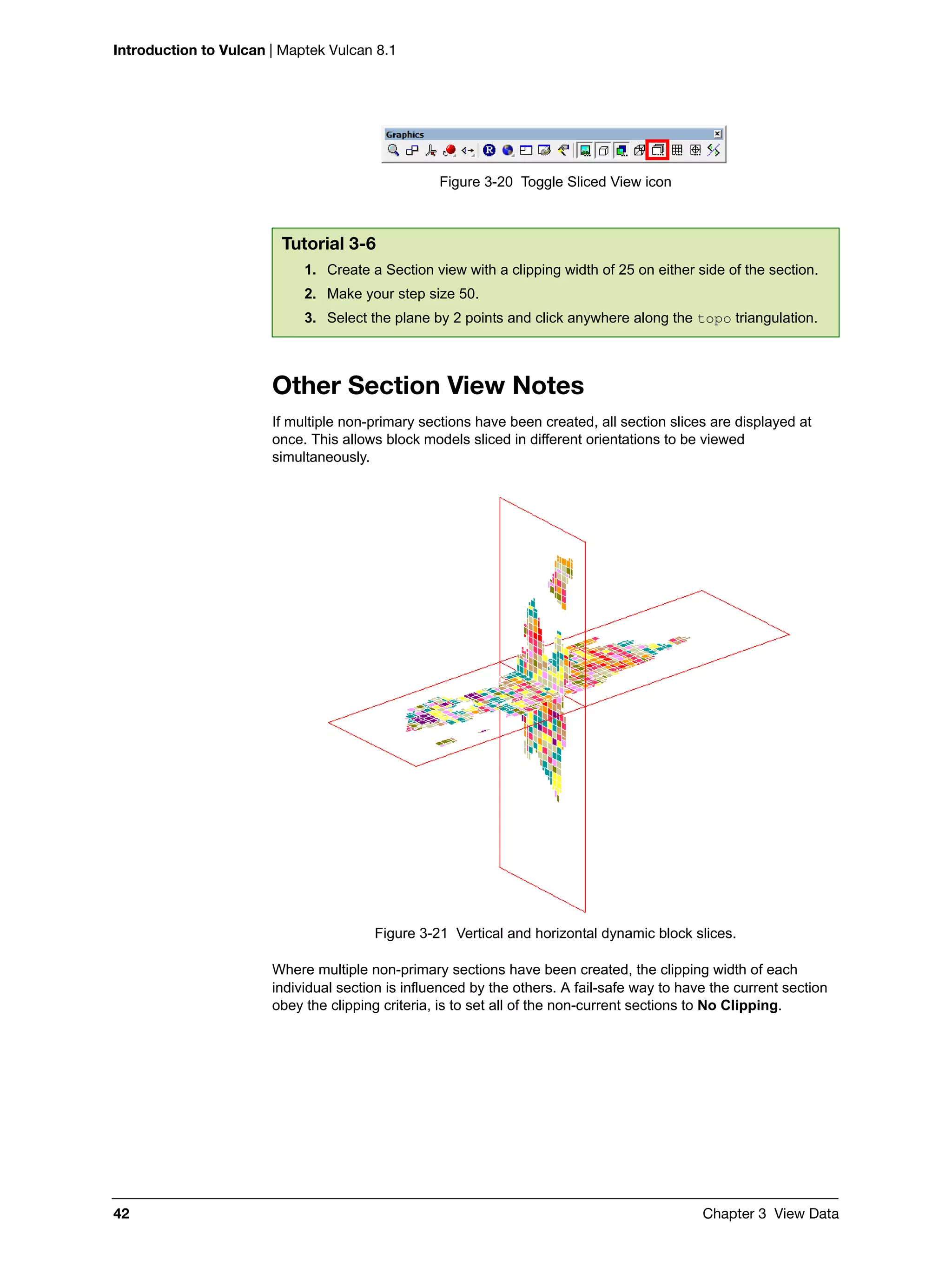 Introduction to Vulcan | Maptek Vulcan 8.1
42 Chapter 3 View Data
Figure 3-20 Toggle Sliced View icon
Other Section View Notes
If multiple non-primary sections have been created, all section slices are displayed at
once. This allows block models sliced in different orientations to be viewed
simultaneously.
Figure 3-21 Vertical and horizontal dynamic block slices.
Where multiple non-primary sections have been created, the clipping width of each
individual section is influenced by the others. A fail-safe way to have the current section
obey the clipping criteria, is to set all of the non-current sections to No Clipping.
Tutorial 3-6
1. Create a Section view with a clipping width of 25 on either side of the section.
2. Make your step size 50.
3. Select the plane by 2 points and click anywhere along the topo triangulation.
 