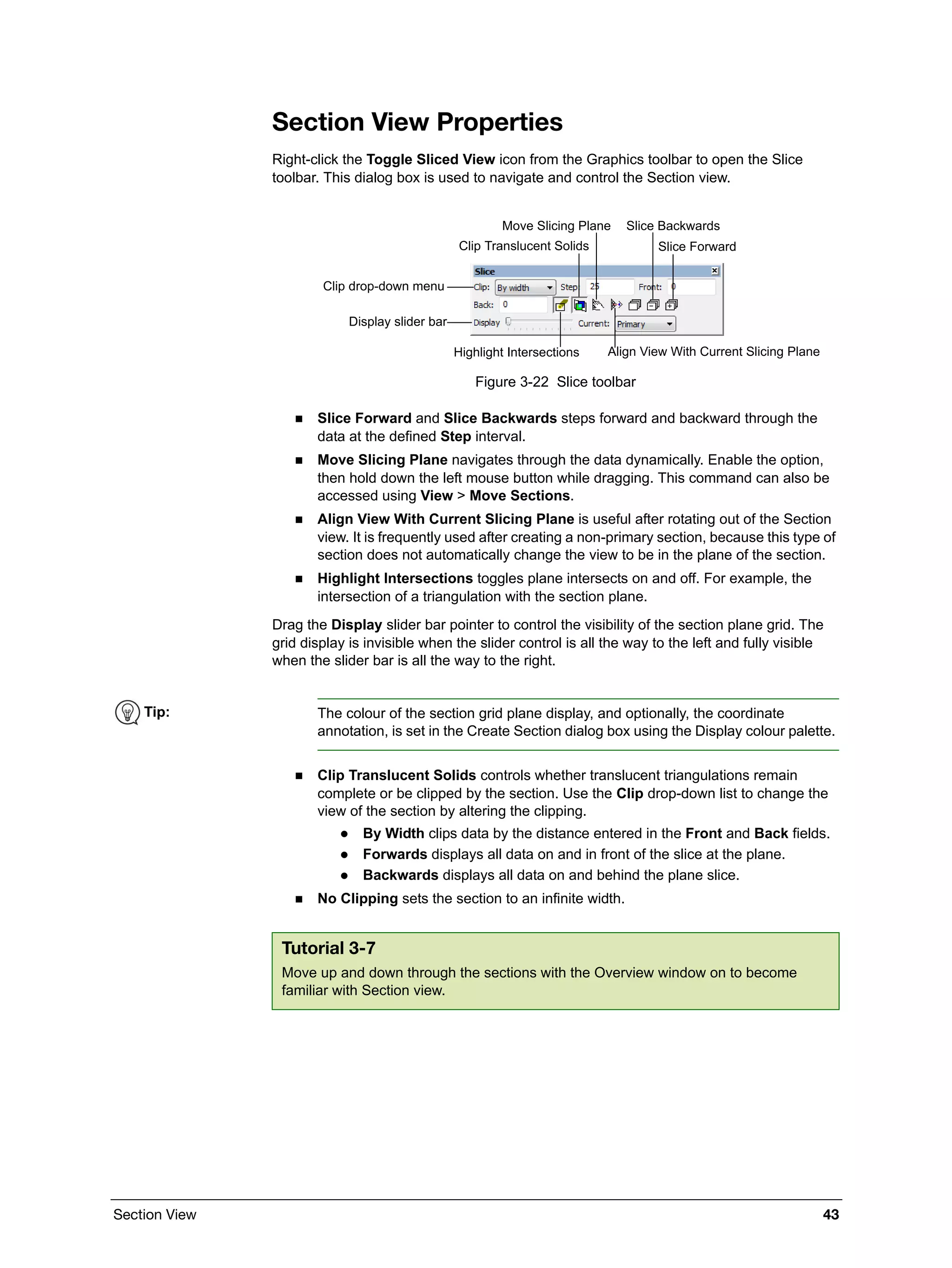 Section View 43
Section View Properties
Right-click the Toggle Sliced View icon from the Graphics toolbar to open the Slice
toolbar. This dialog box is used to navigate and control the Section view.
Figure 3-22 Slice toolbar
 Slice Forward and Slice Backwards steps forward and backward through the
data at the defined Step interval.
 Move Slicing Plane navigates through the data dynamically. Enable the option,
then hold down the left mouse button while dragging. This command can also be
accessed using View > Move Sections.
 Align View With Current Slicing Plane is useful after rotating out of the Section
view. It is frequently used after creating a non-primary section, because this type of
section does not automatically change the view to be in the plane of the section.
 Highlight Intersections toggles plane intersects on and off. For example, the
intersection of a triangulation with the section plane.
Drag the Display slider bar pointer to control the visibility of the section plane grid. The
grid display is invisible when the slider control is all the way to the left and fully visible
when the slider bar is all the way to the right.
 Clip Translucent Solids controls whether translucent triangulations remain
complete or be clipped by the section. Use the Clip drop-down list to change the
view of the section by altering the clipping.
 By Width clips data by the distance entered in the Front and Back fields.
 Forwards displays all data on and in front of the slice at the plane.
 Backwards displays all data on and behind the plane slice.
 No Clipping sets the section to an infinite width.
Slice Forward
Slice BackwardsMove Slicing Plane
Align View With Current Slicing PlaneHighlight Intersections
Display slider bar
Clip Translucent Solids
Clip drop-down menu
Tip: The colour of the section grid plane display, and optionally, the coordinate
annotation, is set in the Create Section dialog box using the Display colour palette.
Tutorial 3-7
Move up and down through the sections with the Overview window on to become
familiar with Section view.
 