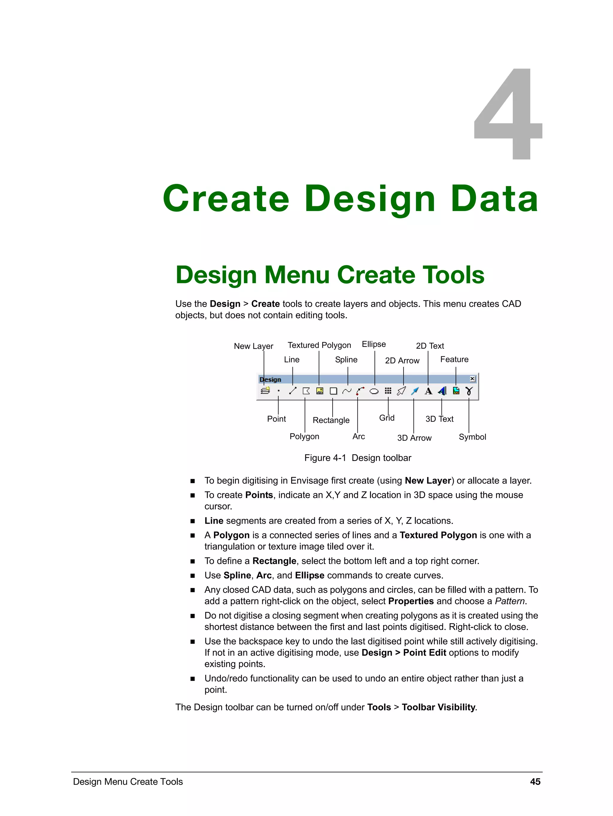Design Menu Create Tools 45
Create Design Data
Design Menu Create Tools
Use the Design > Create tools to create layers and objects. This menu creates CAD
objects, but does not contain editing tools.
Figure 4-1 Design toolbar
 To begin digitising in Envisage first create (using New Layer) or allocate a layer.
 To create Points, indicate an X,Y and Z location in 3D space using the mouse
cursor.
 Line segments are created from a series of X, Y, Z locations.
 A Polygon is a connected series of lines and a Textured Polygon is one with a
triangulation or texture image tiled over it.
 To define a Rectangle, select the bottom left and a top right corner.
 Use Spline, Arc, and Ellipse commands to create curves.
 Any closed CAD data, such as polygons and circles, can be filled with a pattern. To
add a pattern right-click on the object, select Properties and choose a Pattern.
 Do not digitise a closing segment when creating polygons as it is created using the
shortest distance between the first and last points digitised. Right-click to close.
 Use the backspace key to undo the last digitised point while still actively digitising.
If not in an active digitising mode, use Design > Point Edit options to modify
existing points.
 Undo/redo functionality can be used to undo an entire object rather than just a
point.
The Design toolbar can be turned on/off under Tools > Toolbar Visibility.
New Layer
Line
Textured Polygon
Spline
Ellipse
2D Arrow
2D Text
Feature
Point
Polygon
Rectangle
Arc
Grid
3D Arrow
3D Text
Symbol
 