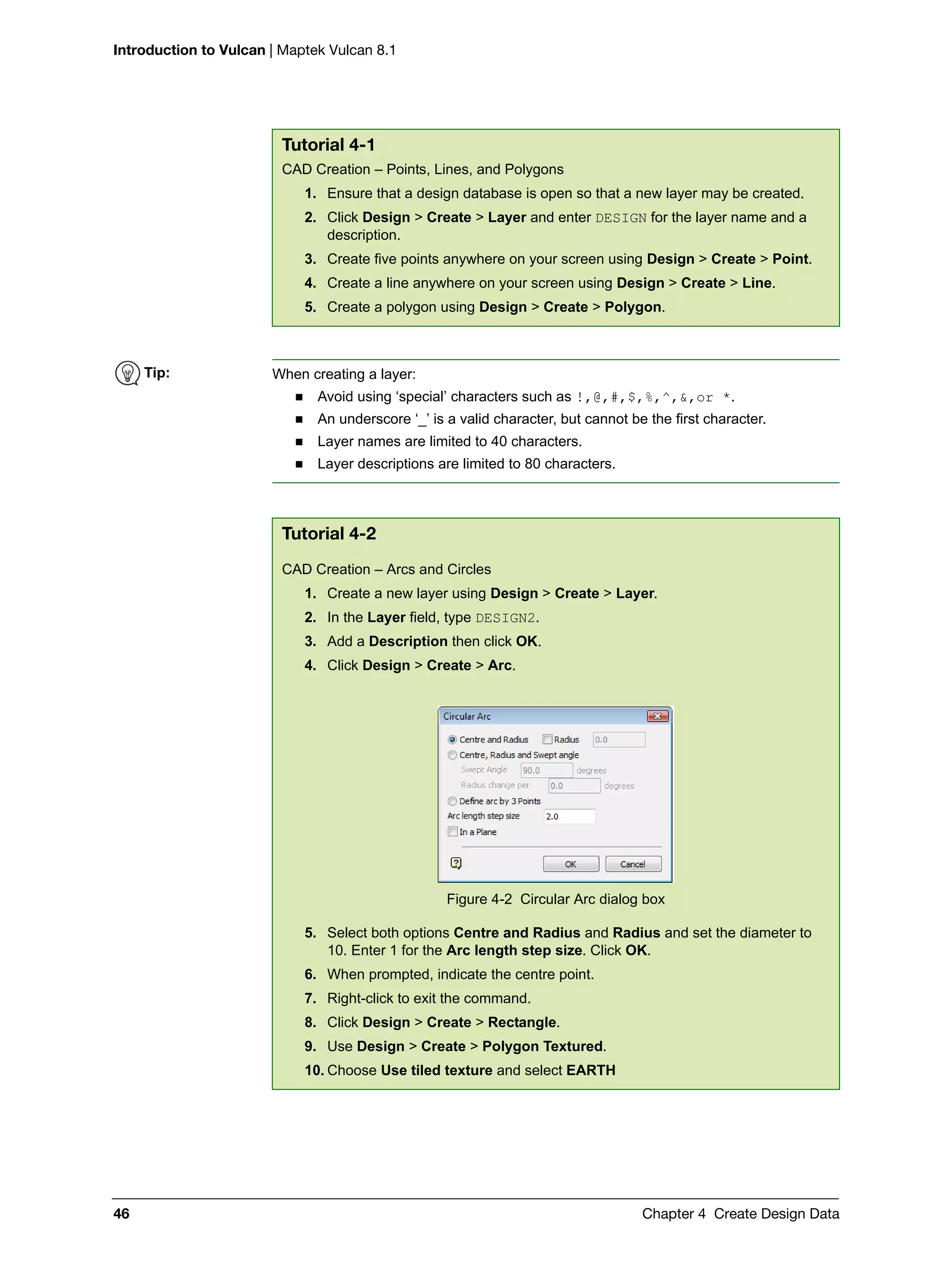Introduction to Vulcan | Maptek Vulcan 8.1
46 Chapter 4 Create Design Data
Tutorial 4-1
CAD Creation – Points, Lines, and Polygons
1. Ensure that a design database is open so that a new layer may be created.
2. Click Design > Create > Layer and enter DESIGN for the layer name and a
description.
3. Create five points anywhere on your screen using Design > Create > Point.
4. Create a line anywhere on your screen using Design > Create > Line.
5. Create a polygon using Design > Create > Polygon.
Tip: When creating a layer:
 Avoid using ‘special’ characters such as !,@,#,$,%,^,&,or *.
 An underscore ‘_’ is a valid character, but cannot be the first character.
 Layer names are limited to 40 characters.
 Layer descriptions are limited to 80 characters.
Tutorial 4-2
CAD Creation – Arcs and Circles
1. Create a new layer using Design > Create > Layer.
2. In the Layer field, type DESIGN2.
3. Add a Description then click OK.
4. Click Design > Create > Arc.
Figure 4-2 Circular Arc dialog box
5. Select both options Centre and Radius and Radius and set the diameter to
10. Enter 1 for the Arc length step size. Click OK.
6. When prompted, indicate the centre point.
7. Right-click to exit the command.
8. Click Design > Create > Rectangle.
9. Use Design > Create > Polygon Textured.
10. Choose Use tiled texture and select EARTH
 