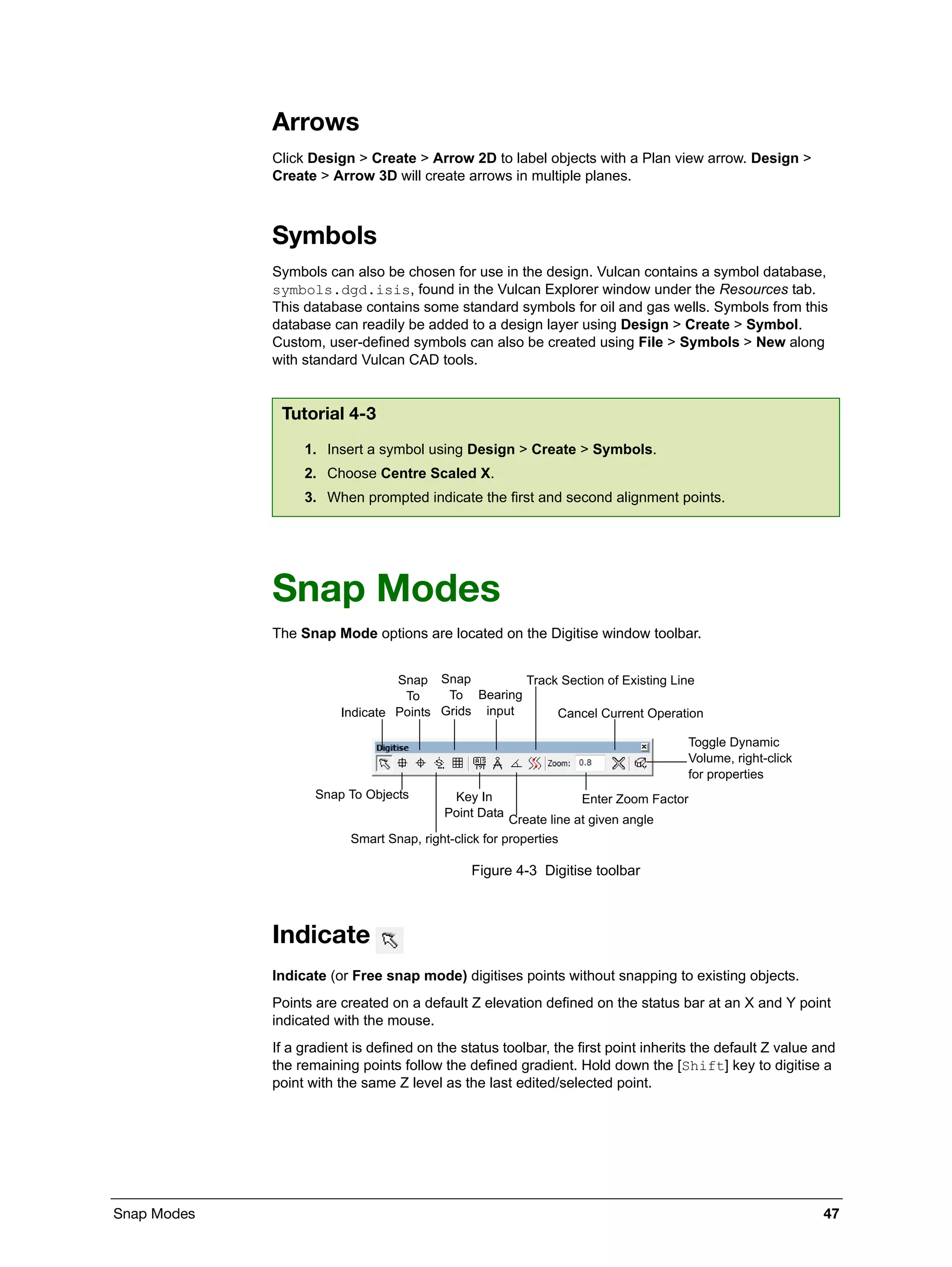 Snap Modes 47
Arrows
Click Design > Create > Arrow 2D to label objects with a Plan view arrow. Design >
Create > Arrow 3D will create arrows in multiple planes.
Symbols
Symbols can also be chosen for use in the design. Vulcan contains a symbol database,
symbols.dgd.isis, found in the Vulcan Explorer window under the Resources tab.
This database contains some standard symbols for oil and gas wells. Symbols from this
database can readily be added to a design layer using Design > Create > Symbol.
Custom, user-defined symbols can also be created using File > Symbols > New along
with standard Vulcan CAD tools.
Snap Modes
The Snap Mode options are located on the Digitise window toolbar.
Figure 4-3 Digitise toolbar
Indicate
Indicate (or Free snap mode) digitises points without snapping to existing objects.
Points are created on a default Z elevation defined on the status bar at an X and Y point
indicated with the mouse.
If a gradient is defined on the status toolbar, the first point inherits the default Z value and
the remaining points follow the defined gradient. Hold down the [Shift] key to digitise a
point with the same Z level as the last edited/selected point.
Tutorial 4-3
1. Insert a symbol using Design > Create > Symbols.
2. Choose Centre Scaled X.
3. When prompted indicate the first and second alignment points.
Track Section of Existing Line
Snap To Objects
Create line at given angle
Toggle Dynamic
Volume, right-click
for properties
Indicate
Snap
To
Points
Snap
To
Grids
Bearing
input Cancel Current Operation
Smart Snap, right-click for properties
Key In
Point Data
Enter Zoom Factor
 