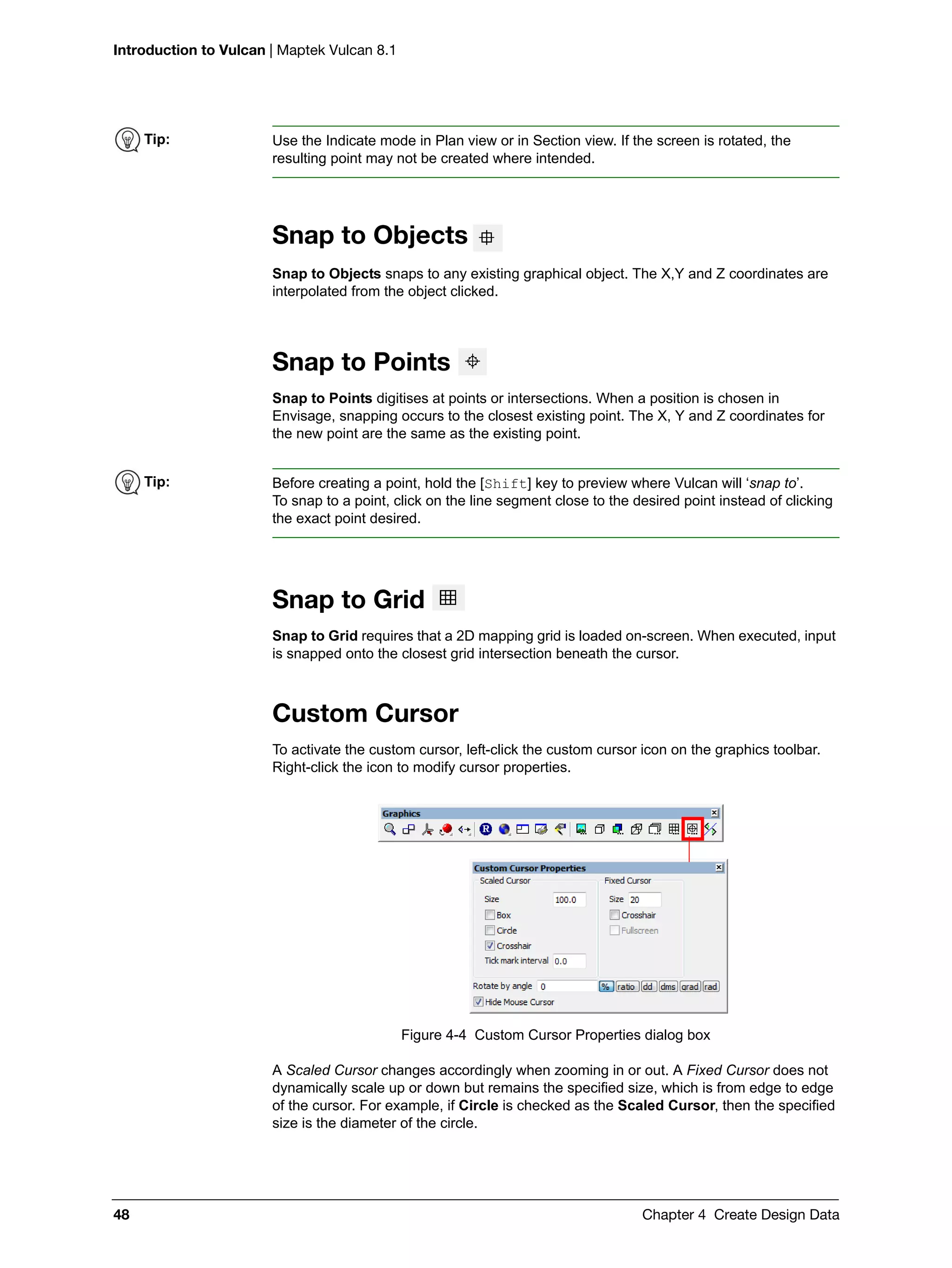 Introduction to Vulcan | Maptek Vulcan 8.1
48 Chapter 4 Create Design Data
Snap to Objects
Snap to Objects snaps to any existing graphical object. The X,Y and Z coordinates are
interpolated from the object clicked.
Snap to Points
Snap to Points digitises at points or intersections. When a position is chosen in
Envisage, snapping occurs to the closest existing point. The X, Y and Z coordinates for
the new point are the same as the existing point.
Snap to Grid
Snap to Grid requires that a 2D mapping grid is loaded on-screen. When executed, input
is snapped onto the closest grid intersection beneath the cursor.
Custom Cursor
To activate the custom cursor, left-click the custom cursor icon on the graphics toolbar.
Right-click the icon to modify cursor properties.
Figure 4-4 Custom Cursor Properties dialog box
A Scaled Cursor changes accordingly when zooming in or out. A Fixed Cursor does not
dynamically scale up or down but remains the specified size, which is from edge to edge
of the cursor. For example, if Circle is checked as the Scaled Cursor, then the specified
size is the diameter of the circle.
Tip: Use the Indicate mode in Plan view or in Section view. If the screen is rotated, the
resulting point may not be created where intended.
Tip: Before creating a point, hold the [Shift] key to preview where Vulcan will ‘snap to’.
To snap to a point, click on the line segment close to the desired point instead of clicking
the exact point desired.
 