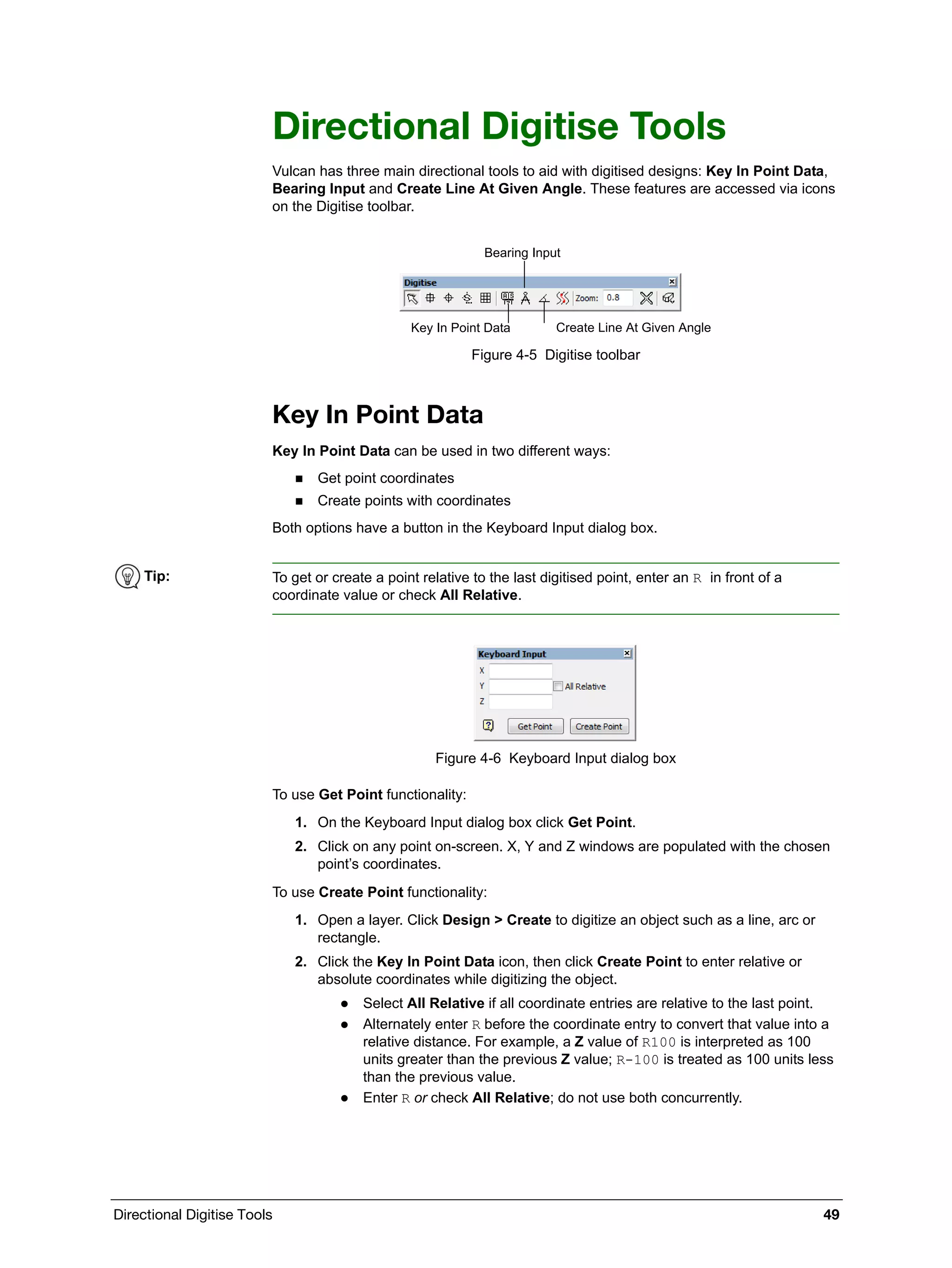 Directional Digitise Tools 49
Directional Digitise Tools
Vulcan has three main directional tools to aid with digitised designs: Key In Point Data,
Bearing Input and Create Line At Given Angle. These features are accessed via icons
on the Digitise toolbar.
Figure 4-5 Digitise toolbar
Key In Point Data
Key In Point Data can be used in two different ways:
 Get point coordinates
 Create points with coordinates
Both options have a button in the Keyboard Input dialog box.
Figure 4-6 Keyboard Input dialog box
To use Get Point functionality:
1. On the Keyboard Input dialog box click Get Point.
2. Click on any point on-screen. X, Y and Z windows are populated with the chosen
point’s coordinates.
To use Create Point functionality:
1. Open a layer. Click Design > Create to digitize an object such as a line, arc or
rectangle.
2. Click the Key In Point Data icon, then click Create Point to enter relative or
absolute coordinates while digitizing the object.
 Select All Relative if all coordinate entries are relative to the last point.
 Alternately enter R before the coordinate entry to convert that value into a
relative distance. For example, a Z value of R100 is interpreted as 100
units greater than the previous Z value; R-100 is treated as 100 units less
than the previous value.
 Enter R or check All Relative; do not use both concurrently.
Bearing Input
Key In Point Data Create Line At Given Angle
Tip: To get or create a point relative to the last digitised point, enter an R in front of a
coordinate value or check All Relative.
 