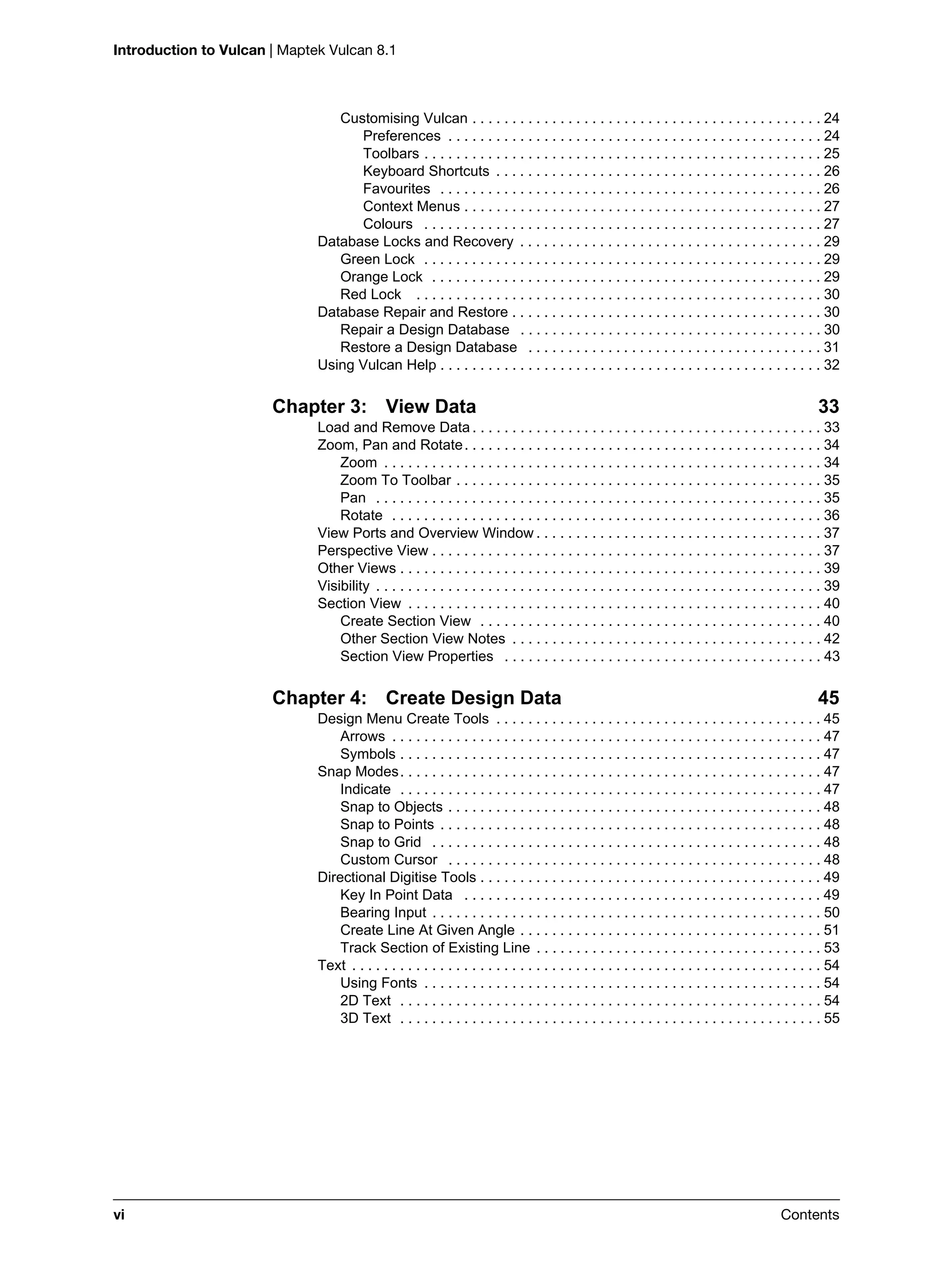 Introduction to Vulcan | Maptek Vulcan 8.1
vi Contents
Customising Vulcan . . . . . . . . . . . . . . . . . . . . . . . . . . . . . . . . . . . . . . . . . . . . 24
Preferences . . . . . . . . . . . . . . . . . . . . . . . . . . . . . . . . . . . . . . . . . . . . . . . 24
Toolbars . . . . . . . . . . . . . . . . . . . . . . . . . . . . . . . . . . . . . . . . . . . . . . . . . . 25
Keyboard Shortcuts . . . . . . . . . . . . . . . . . . . . . . . . . . . . . . . . . . . . . . . . . 26
Favourites . . . . . . . . . . . . . . . . . . . . . . . . . . . . . . . . . . . . . . . . . . . . . . . . 26
Context Menus . . . . . . . . . . . . . . . . . . . . . . . . . . . . . . . . . . . . . . . . . . . . . 27
Colours . . . . . . . . . . . . . . . . . . . . . . . . . . . . . . . . . . . . . . . . . . . . . . . . . . 27
Database Locks and Recovery . . . . . . . . . . . . . . . . . . . . . . . . . . . . . . . . . . . . . . 29
Green Lock . . . . . . . . . . . . . . . . . . . . . . . . . . . . . . . . . . . . . . . . . . . . . . . . . . 29
Orange Lock . . . . . . . . . . . . . . . . . . . . . . . . . . . . . . . . . . . . . . . . . . . . . . . . . 29
Red Lock . . . . . . . . . . . . . . . . . . . . . . . . . . . . . . . . . . . . . . . . . . . . . . . . . . . 30
Database Repair and Restore . . . . . . . . . . . . . . . . . . . . . . . . . . . . . . . . . . . . . . . 30
Repair a Design Database . . . . . . . . . . . . . . . . . . . . . . . . . . . . . . . . . . . . . . 30
Restore a Design Database . . . . . . . . . . . . . . . . . . . . . . . . . . . . . . . . . . . . . 31
Using Vulcan Help . . . . . . . . . . . . . . . . . . . . . . . . . . . . . . . . . . . . . . . . . . . . . . . . 32
Chapter 3: View Data 33
Load and Remove Data . . . . . . . . . . . . . . . . . . . . . . . . . . . . . . . . . . . . . . . . . . . . 33
Zoom, Pan and Rotate. . . . . . . . . . . . . . . . . . . . . . . . . . . . . . . . . . . . . . . . . . . . . 34
Zoom . . . . . . . . . . . . . . . . . . . . . . . . . . . . . . . . . . . . . . . . . . . . . . . . . . . . . . . 34
Zoom To Toolbar . . . . . . . . . . . . . . . . . . . . . . . . . . . . . . . . . . . . . . . . . . . . . . 35
Pan . . . . . . . . . . . . . . . . . . . . . . . . . . . . . . . . . . . . . . . . . . . . . . . . . . . . . . . . 35
Rotate . . . . . . . . . . . . . . . . . . . . . . . . . . . . . . . . . . . . . . . . . . . . . . . . . . . . . . 36
View Ports and Overview Window . . . . . . . . . . . . . . . . . . . . . . . . . . . . . . . . . . . . 37
Perspective View . . . . . . . . . . . . . . . . . . . . . . . . . . . . . . . . . . . . . . . . . . . . . . . . . 37
Other Views . . . . . . . . . . . . . . . . . . . . . . . . . . . . . . . . . . . . . . . . . . . . . . . . . . . . . 39
Visibility . . . . . . . . . . . . . . . . . . . . . . . . . . . . . . . . . . . . . . . . . . . . . . . . . . . . . . . . 39
Section View . . . . . . . . . . . . . . . . . . . . . . . . . . . . . . . . . . . . . . . . . . . . . . . . . . . . 40
Create Section View . . . . . . . . . . . . . . . . . . . . . . . . . . . . . . . . . . . . . . . . . . . 40
Other Section View Notes . . . . . . . . . . . . . . . . . . . . . . . . . . . . . . . . . . . . . . . 42
Section View Properties . . . . . . . . . . . . . . . . . . . . . . . . . . . . . . . . . . . . . . . . 43
Chapter 4: Create Design Data 45
Design Menu Create Tools . . . . . . . . . . . . . . . . . . . . . . . . . . . . . . . . . . . . . . . . . 45
Arrows . . . . . . . . . . . . . . . . . . . . . . . . . . . . . . . . . . . . . . . . . . . . . . . . . . . . . . 47
Symbols . . . . . . . . . . . . . . . . . . . . . . . . . . . . . . . . . . . . . . . . . . . . . . . . . . . . . 47
Snap Modes. . . . . . . . . . . . . . . . . . . . . . . . . . . . . . . . . . . . . . . . . . . . . . . . . . . . . 47
Indicate . . . . . . . . . . . . . . . . . . . . . . . . . . . . . . . . . . . . . . . . . . . . . . . . . . . . . 47
Snap to Objects . . . . . . . . . . . . . . . . . . . . . . . . . . . . . . . . . . . . . . . . . . . . . . . 48
Snap to Points . . . . . . . . . . . . . . . . . . . . . . . . . . . . . . . . . . . . . . . . . . . . . . . . 48
Snap to Grid . . . . . . . . . . . . . . . . . . . . . . . . . . . . . . . . . . . . . . . . . . . . . . . . . 48
Custom Cursor . . . . . . . . . . . . . . . . . . . . . . . . . . . . . . . . . . . . . . . . . . . . . . . 48
Directional Digitise Tools . . . . . . . . . . . . . . . . . . . . . . . . . . . . . . . . . . . . . . . . . . . 49
Key In Point Data . . . . . . . . . . . . . . . . . . . . . . . . . . . . . . . . . . . . . . . . . . . . . 49
Bearing Input . . . . . . . . . . . . . . . . . . . . . . . . . . . . . . . . . . . . . . . . . . . . . . . . . 50
Create Line At Given Angle . . . . . . . . . . . . . . . . . . . . . . . . . . . . . . . . . . . . . . 51
Track Section of Existing Line . . . . . . . . . . . . . . . . . . . . . . . . . . . . . . . . . . . . 53
Text . . . . . . . . . . . . . . . . . . . . . . . . . . . . . . . . . . . . . . . . . . . . . . . . . . . . . . . . . . . 54
Using Fonts . . . . . . . . . . . . . . . . . . . . . . . . . . . . . . . . . . . . . . . . . . . . . . . . . . 54
2D Text . . . . . . . . . . . . . . . . . . . . . . . . . . . . . . . . . . . . . . . . . . . . . . . . . . . . . 54
3D Text . . . . . . . . . . . . . . . . . . . . . . . . . . . . . . . . . . . . . . . . . . . . . . . . . . . . . 55
 
