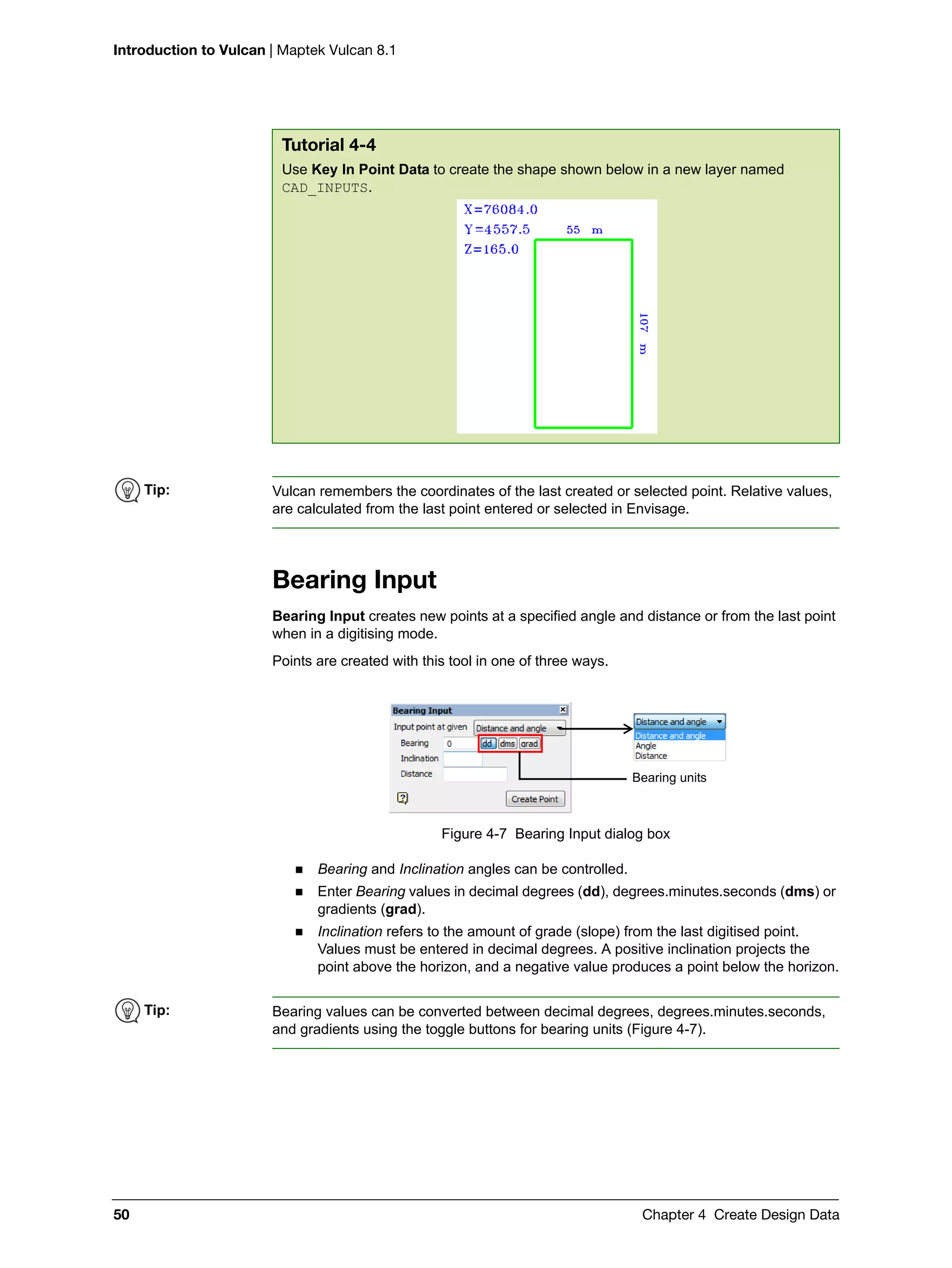 Introduction to Vulcan | Maptek Vulcan 8.1
50 Chapter 4 Create Design Data
Bearing Input
Bearing Input creates new points at a specified angle and distance or from the last point
when in a digitising mode.
Points are created with this tool in one of three ways.
Figure 4-7 Bearing Input dialog box
 Bearing and Inclination angles can be controlled.
 Enter Bearing values in decimal degrees (dd), degrees.minutes.seconds (dms) or
gradients (grad).
 Inclination refers to the amount of grade (slope) from the last digitised point.
Values must be entered in decimal degrees. A positive inclination projects the
point above the horizon, and a negative value produces a point below the horizon.
Tutorial 4-4
Use Key In Point Data to create the shape shown below in a new layer named
CAD_INPUTS.
Tip: Vulcan remembers the coordinates of the last created or selected point. Relative values,
are calculated from the last point entered or selected in Envisage.
Bearing units
Tip: Bearing values can be converted between decimal degrees, degrees.minutes.seconds,
and gradients using the toggle buttons for bearing units (Figure 4-7).
 