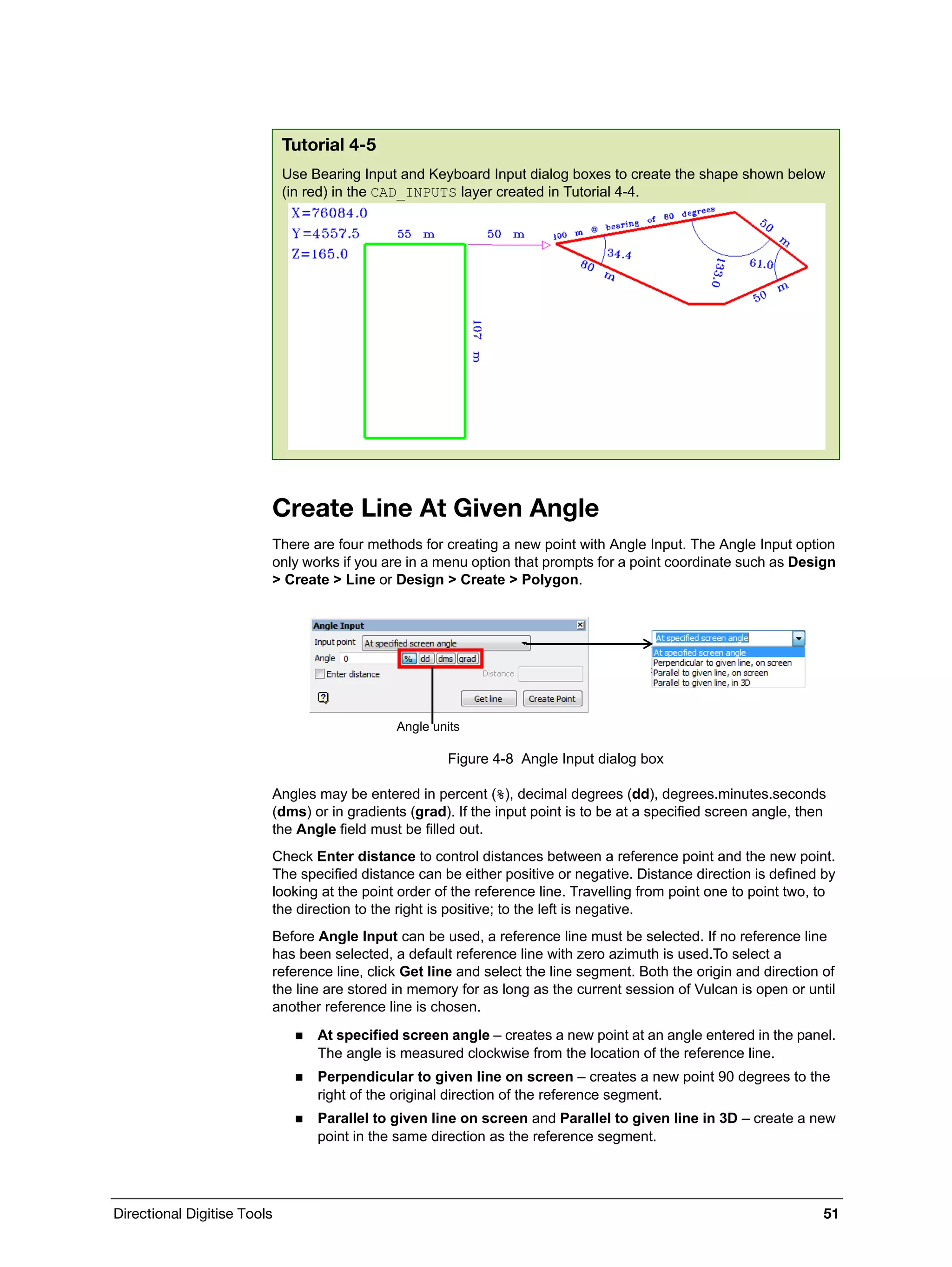 Directional Digitise Tools 51
Create Line At Given Angle
There are four methods for creating a new point with Angle Input. The Angle Input option
only works if you are in a menu option that prompts for a point coordinate such as Design
> Create > Line or Design > Create > Polygon.
Figure 4-8 Angle Input dialog box
Angles may be entered in percent (%), decimal degrees (dd), degrees.minutes.seconds
(dms) or in gradients (grad). If the input point is to be at a specified screen angle, then
the Angle field must be filled out.
Check Enter distance to control distances between a reference point and the new point.
The specified distance can be either positive or negative. Distance direction is defined by
looking at the point order of the reference line. Travelling from point one to point two, to
the direction to the right is positive; to the left is negative.
Before Angle Input can be used, a reference line must be selected. If no reference line
has been selected, a default reference line with zero azimuth is used.To select a
reference line, click Get line and select the line segment. Both the origin and direction of
the line are stored in memory for as long as the current session of Vulcan is open or until
another reference line is chosen.
 At specified screen angle – creates a new point at an angle entered in the panel.
The angle is measured clockwise from the location of the reference line.
 Perpendicular to given line on screen – creates a new point 90 degrees to the
right of the original direction of the reference segment.
 Parallel to given line on screen and Parallel to given line in 3D – create a new
point in the same direction as the reference segment.
Tutorial 4-5
Use Bearing Input and Keyboard Input dialog boxes to create the shape shown below
(in red) in the CAD_INPUTS layer created in Tutorial 4-4.
Angle units
 