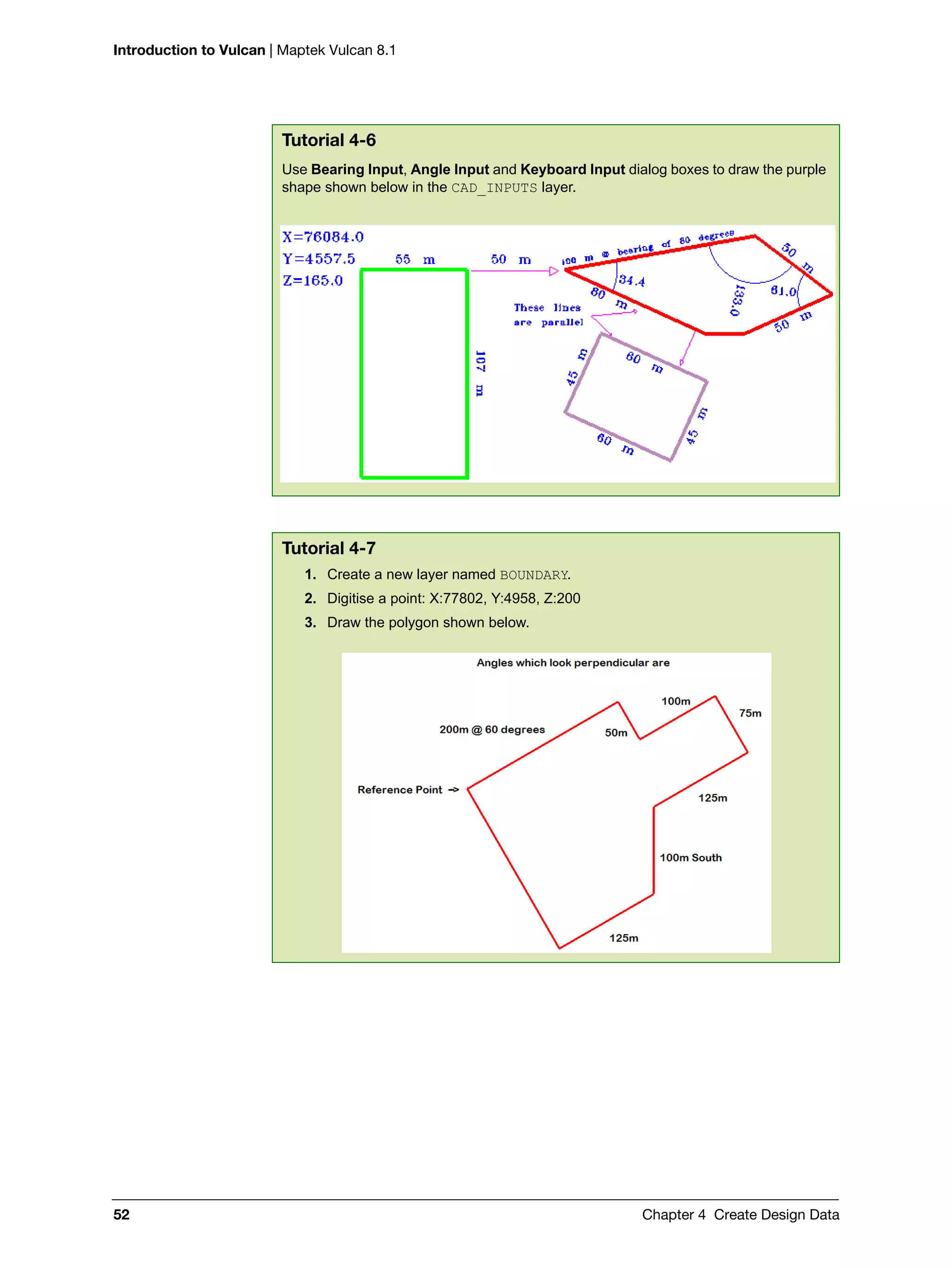 Introduction to Vulcan | Maptek Vulcan 8.1
52 Chapter 4 Create Design Data
Tutorial 4-6
Use Bearing Input, Angle Input and Keyboard Input dialog boxes to draw the purple
shape shown below in the CAD_INPUTS layer.
Tutorial 4-7
1. Create a new layer named BOUNDARY.
2. Digitise a point: X:77802, Y:4958, Z:200
3. Draw the polygon shown below.
 