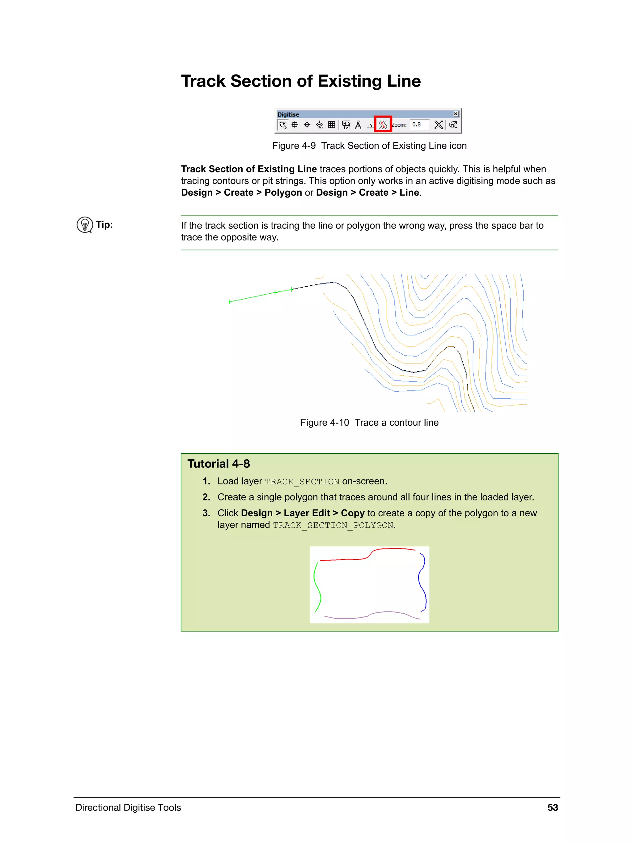 Directional Digitise Tools 53
Track Section of Existing Line
Figure 4-9 Track Section of Existing Line icon
Track Section of Existing Line traces portions of objects quickly. This is helpful when
tracing contours or pit strings. This option only works in an active digitising mode such as
Design > Create > Polygon or Design > Create > Line.
Figure 4-10 Trace a contour line
Tip: If the track section is tracing the line or polygon the wrong way, press the space bar to
trace the opposite way.
Tutorial 4-8
1. Load layer TRACK_SECTION on-screen.
2. Create a single polygon that traces around all four lines in the loaded layer.
3. Click Design > Layer Edit > Copy to create a copy of the polygon to a new
layer named TRACK_SECTION_POLYGON.
 