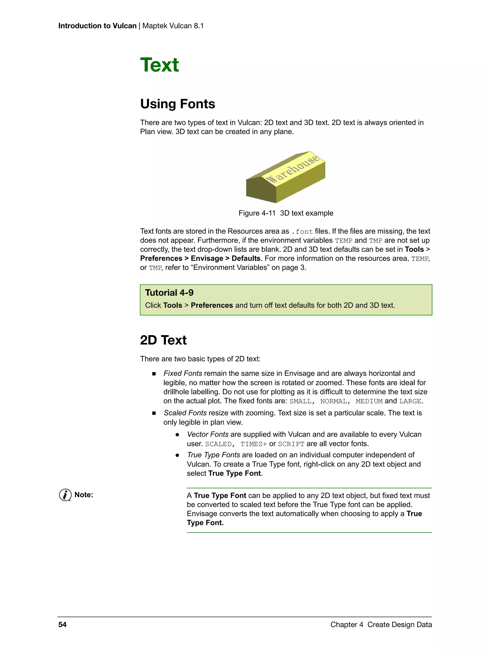 Introduction to Vulcan | Maptek Vulcan 8.1
54 Chapter 4 Create Design Data
Text
Using Fonts
There are two types of text in Vulcan: 2D text and 3D text. 2D text is always oriented in
Plan view. 3D text can be created in any plane.
Figure 4-11 3D text example
Text fonts are stored in the Resources area as .font files. If the files are missing, the text
does not appear. Furthermore, if the environment variables TEMP and TMP are not set up
correctly, the text drop-down lists are blank. 2D and 3D text defaults can be set in Tools >
Preferences > Envisage > Defaults. For more information on the resources area, TEMP,
or TMP, refer to “Environment Variables” on page 3.
2D Text
There are two basic types of 2D text:
 Fixed Fonts remain the same size in Envisage and are always horizontal and
legible, no matter how the screen is rotated or zoomed. These fonts are ideal for
drillhole labelling. Do not use for plotting as it is difficult to determine the text size
on the actual plot. The fixed fonts are: SMALL, NORMAL, MEDIUM and LARGE.
 Scaled Fonts resize with zooming. Text size is set a particular scale. The text is
only legible in plan view.
 Vector Fonts are supplied with Vulcan and are available to every Vulcan
user. SCALED, TIMES+ or SCRIPT are all vector fonts.
 True Type Fonts are loaded on an individual computer independent of
Vulcan. To create a True Type font, right-click on any 2D text object and
select True Type Font.
Tutorial 4-9
Click Tools > Preferences and turn off text defaults for both 2D and 3D text.
Note: A True Type Font can be applied to any 2D text object, but fixed text must
be converted to scaled text before the True Type font can be applied.
Envisage converts the text automatically when choosing to apply a True
Type Font.
 