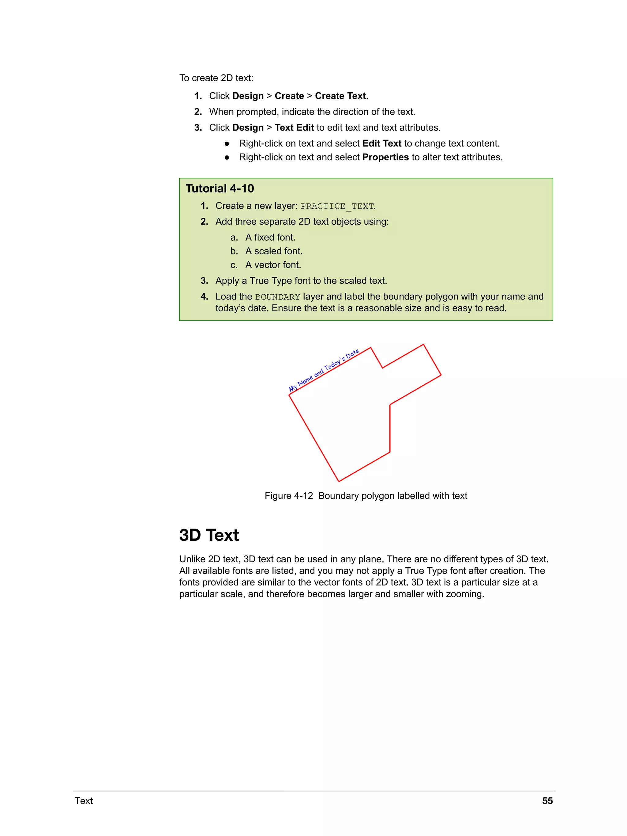Text 55
To create 2D text:
1. Click Design > Create > Create Text.
2. When prompted, indicate the direction of the text.
3. Click Design > Text Edit to edit text and text attributes.
 Right-click on text and select Edit Text to change text content.
 Right-click on text and select Properties to alter text attributes.
Figure 4-12 Boundary polygon labelled with text
3D Text
Unlike 2D text, 3D text can be used in any plane. There are no different types of 3D text.
All available fonts are listed, and you may not apply a True Type font after creation. The
fonts provided are similar to the vector fonts of 2D text. 3D text is a particular size at a
particular scale, and therefore becomes larger and smaller with zooming.
Tutorial 4-10
1. Create a new layer: PRACTICE_TEXT.
2. Add three separate 2D text objects using:
a. A fixed font.
b. A scaled font.
c. A vector font.
3. Apply a True Type font to the scaled text.
4. Load the BOUNDARY layer and label the boundary polygon with your name and
today’s date. Ensure the text is a reasonable size and is easy to read.
 