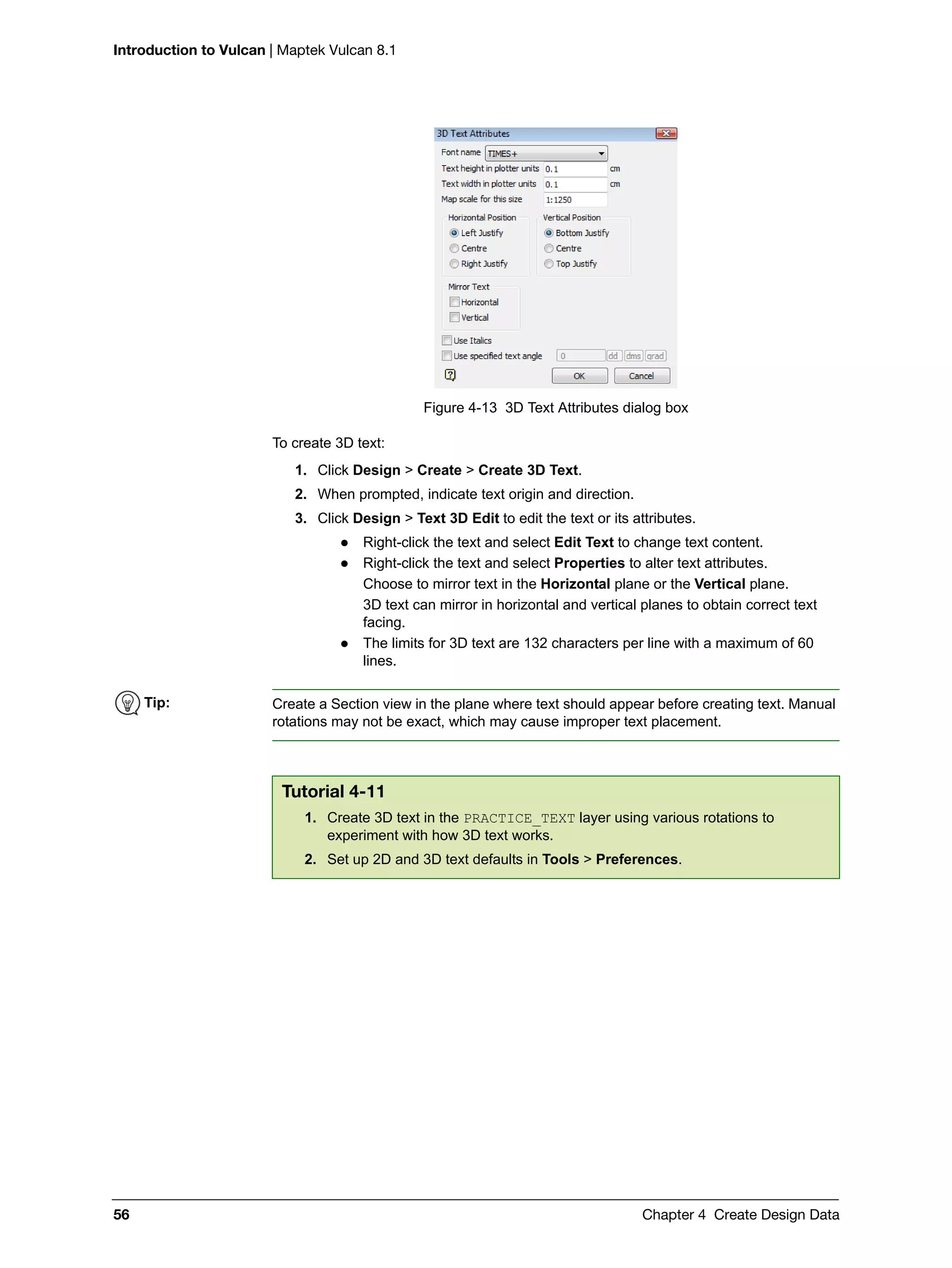 Introduction to Vulcan | Maptek Vulcan 8.1
56 Chapter 4 Create Design Data
Figure 4-13 3D Text Attributes dialog box
To create 3D text:
1. Click Design > Create > Create 3D Text.
2. When prompted, indicate text origin and direction.
3. Click Design > Text 3D Edit to edit the text or its attributes.
 Right-click the text and select Edit Text to change text content.
 Right-click the text and select Properties to alter text attributes.
Choose to mirror text in the Horizontal plane or the Vertical plane.
3D text can mirror in horizontal and vertical planes to obtain correct text
facing.
 The limits for 3D text are 132 characters per line with a maximum of 60
lines.
Tip: Create a Section view in the plane where text should appear before creating text. Manual
rotations may not be exact, which may cause improper text placement.
Tutorial 4-11
1. Create 3D text in the PRACTICE_TEXT layer using various rotations to
experiment with how 3D text works.
2. Set up 2D and 3D text defaults in Tools > Preferences.
 