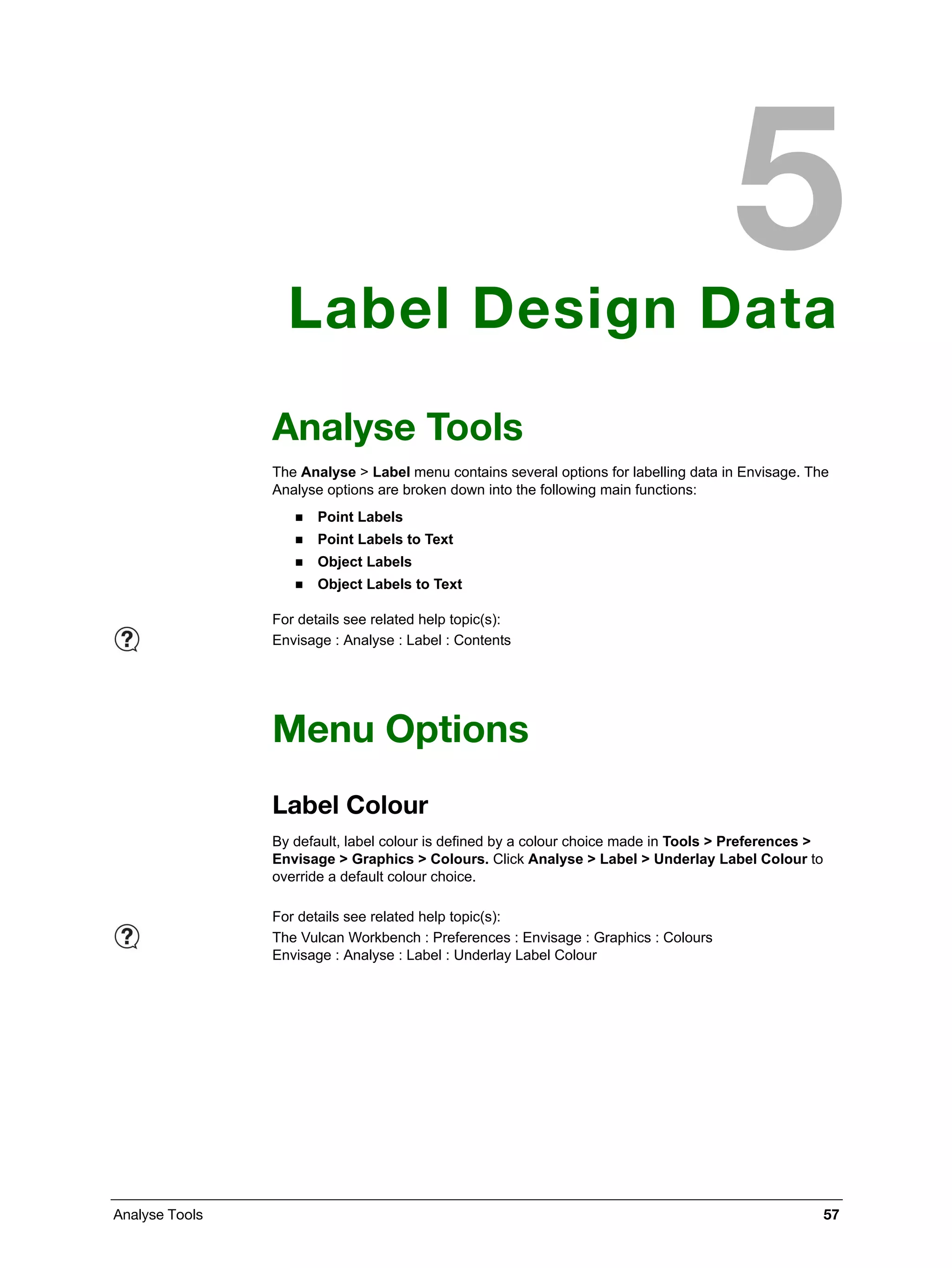 Analyse Tools 57
Label Design Data
Analyse Tools
The Analyse > Label menu contains several options for labelling data in Envisage. The
Analyse options are broken down into the following main functions:
 Point Labels
 Point Labels to Text
 Object Labels
 Object Labels to Text
Menu Options
Label Colour
By default, label colour is defined by a colour choice made in Tools > Preferences >
Envisage > Graphics > Colours. Click Analyse > Label > Underlay Label Colour to
override a default colour choice.
For details see related help topic(s):
Envisage : Analyse : Label : Contents
For details see related help topic(s):
The Vulcan Workbench : Preferences : Envisage : Graphics : Colours
Envisage : Analyse : Label : Underlay Label Colour
 