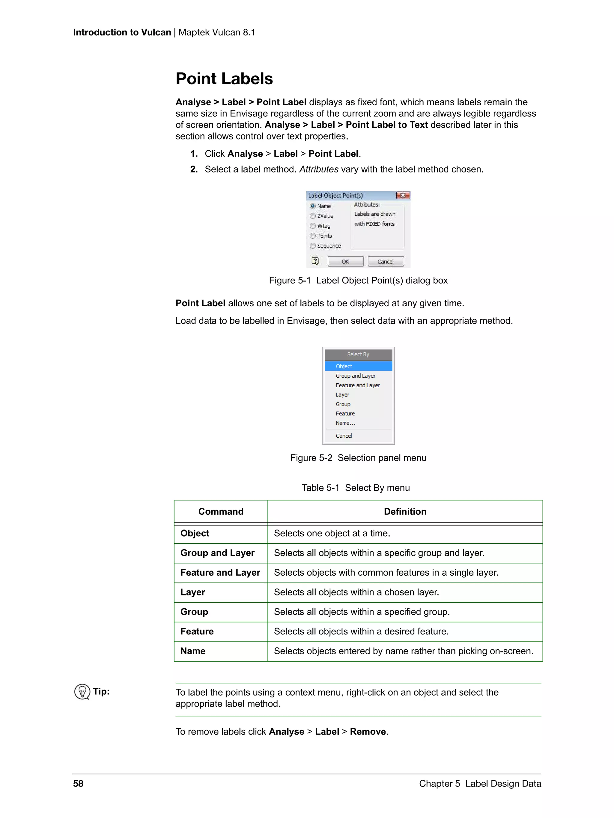 Introduction to Vulcan | Maptek Vulcan 8.1
58 Chapter 5 Label Design Data
Point Labels
Analyse > Label > Point Label displays as fixed font, which means labels remain the
same size in Envisage regardless of the current zoom and are always legible regardless
of screen orientation. Analyse > Label > Point Label to Text described later in this
section allows control over text properties.
1. Click Analyse > Label > Point Label.
2. Select a label method. Attributes vary with the label method chosen.
Figure 5-1 Label Object Point(s) dialog box
Point Label allows one set of labels to be displayed at any given time.
Load data to be labelled in Envisage, then select data with an appropriate method.
Figure 5-2 Selection panel menu
To remove labels click Analyse > Label > Remove.
Table 5-1 Select By menu
Command Definition
Object Selects one object at a time.
Group and Layer Selects all objects within a specific group and layer.
Feature and Layer Selects objects with common features in a single layer.
Layer Selects all objects within a chosen layer.
Group Selects all objects within a specified group.
Feature Selects all objects within a desired feature.
Name Selects objects entered by name rather than picking on-screen.
Tip: To label the points using a context menu, right-click on an object and select the
appropriate label method.
 