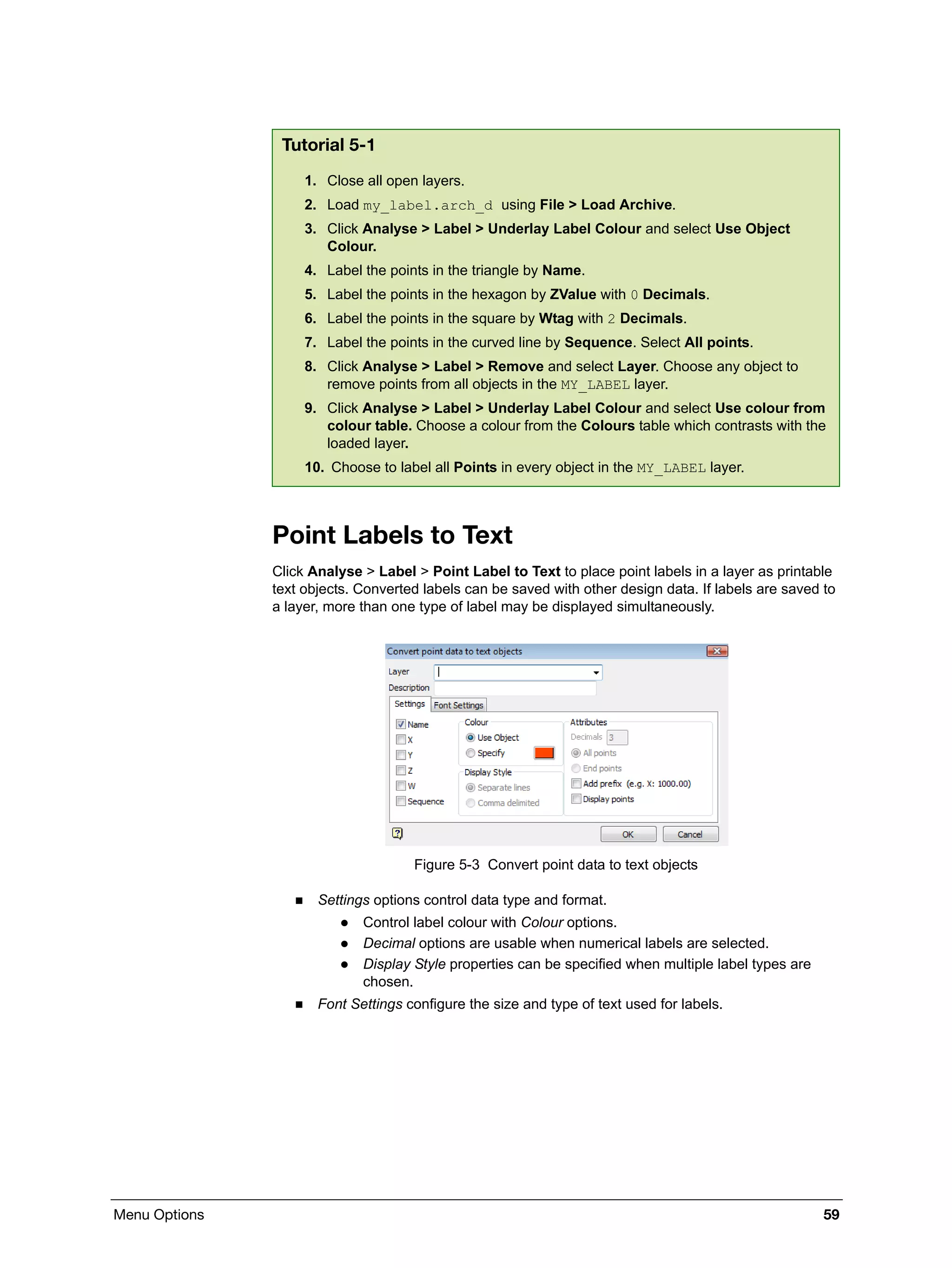 Menu Options 59
Point Labels to Text
Click Analyse > Label > Point Label to Text to place point labels in a layer as printable
text objects. Converted labels can be saved with other design data. If labels are saved to
a layer, more than one type of label may be displayed simultaneously.
Figure 5-3 Convert point data to text objects
 Settings options control data type and format.
 Control label colour with Colour options.
 Decimal options are usable when numerical labels are selected.
 Display Style properties can be specified when multiple label types are
chosen.
 Font Settings configure the size and type of text used for labels.
Tutorial 5-1
1. Close all open layers.
2. Load my_label.arch_d using File > Load Archive.
3. Click Analyse > Label > Underlay Label Colour and select Use Object
Colour.
4. Label the points in the triangle by Name.
5. Label the points in the hexagon by ZValue with 0 Decimals.
6. Label the points in the square by Wtag with 2 Decimals.
7. Label the points in the curved line by Sequence. Select All points.
8. Click Analyse > Label > Remove and select Layer. Choose any object to
remove points from all objects in the MY_LABEL layer.
9. Click Analyse > Label > Underlay Label Colour and select Use colour from
colour table. Choose a colour from the Colours table which contrasts with the
loaded layer.
10. Choose to label all Points in every object in the MY_LABEL layer.
 