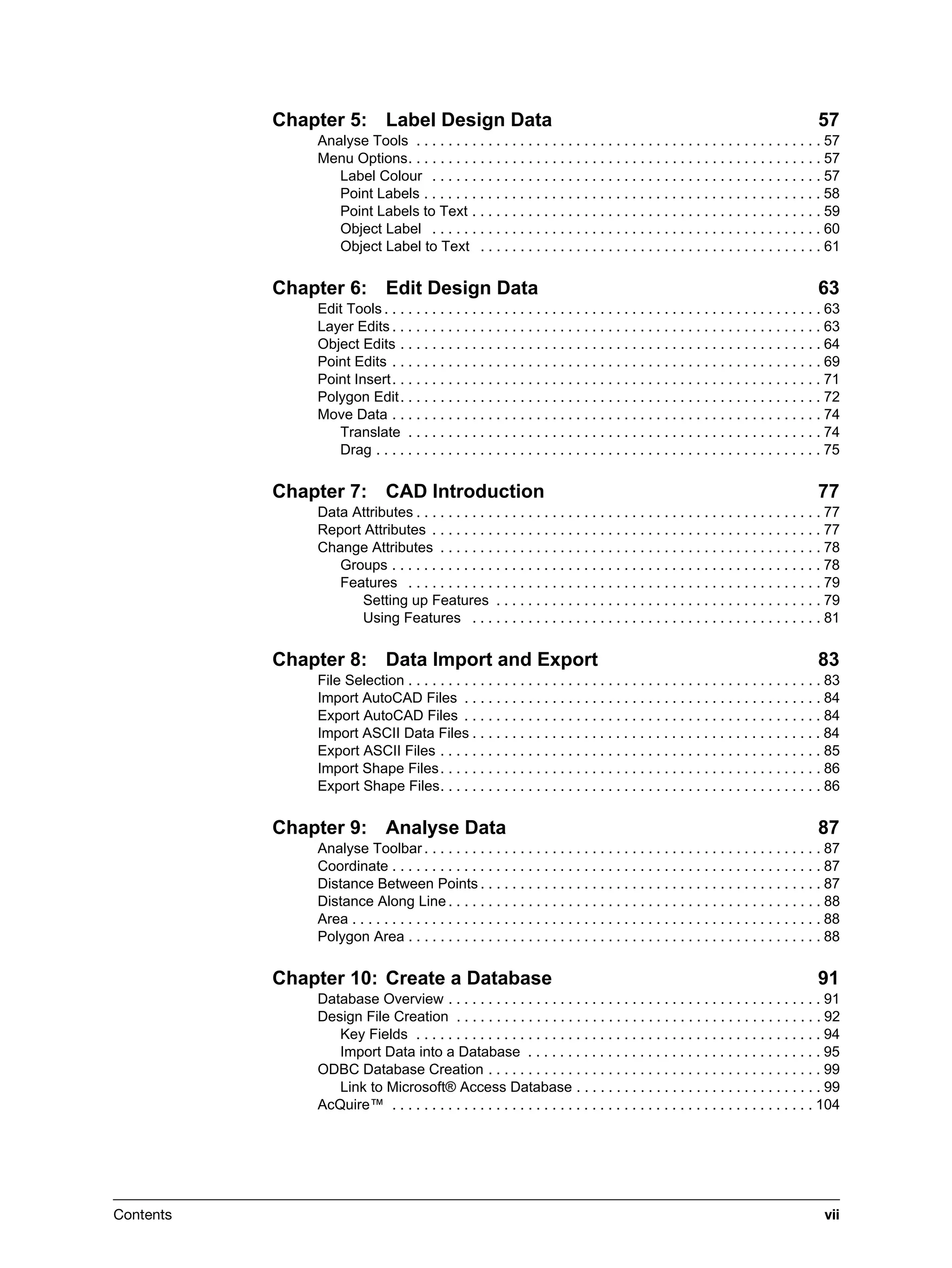 Contents vii
Chapter 5: Label Design Data 57
Analyse Tools . . . . . . . . . . . . . . . . . . . . . . . . . . . . . . . . . . . . . . . . . . . . . . . . . . . 57
Menu Options. . . . . . . . . . . . . . . . . . . . . . . . . . . . . . . . . . . . . . . . . . . . . . . . . . . . 57
Label Colour . . . . . . . . . . . . . . . . . . . . . . . . . . . . . . . . . . . . . . . . . . . . . . . . . 57
Point Labels . . . . . . . . . . . . . . . . . . . . . . . . . . . . . . . . . . . . . . . . . . . . . . . . . . 58
Point Labels to Text . . . . . . . . . . . . . . . . . . . . . . . . . . . . . . . . . . . . . . . . . . . . 59
Object Label . . . . . . . . . . . . . . . . . . . . . . . . . . . . . . . . . . . . . . . . . . . . . . . . . 60
Object Label to Text . . . . . . . . . . . . . . . . . . . . . . . . . . . . . . . . . . . . . . . . . . . 61
Chapter 6: Edit Design Data 63
Edit Tools . . . . . . . . . . . . . . . . . . . . . . . . . . . . . . . . . . . . . . . . . . . . . . . . . . . . . . . 63
Layer Edits . . . . . . . . . . . . . . . . . . . . . . . . . . . . . . . . . . . . . . . . . . . . . . . . . . . . . . 63
Object Edits . . . . . . . . . . . . . . . . . . . . . . . . . . . . . . . . . . . . . . . . . . . . . . . . . . . . . 64
Point Edits . . . . . . . . . . . . . . . . . . . . . . . . . . . . . . . . . . . . . . . . . . . . . . . . . . . . . . 69
Point Insert. . . . . . . . . . . . . . . . . . . . . . . . . . . . . . . . . . . . . . . . . . . . . . . . . . . . . . 71
Polygon Edit. . . . . . . . . . . . . . . . . . . . . . . . . . . . . . . . . . . . . . . . . . . . . . . . . . . . . 72
Move Data . . . . . . . . . . . . . . . . . . . . . . . . . . . . . . . . . . . . . . . . . . . . . . . . . . . . . . 74
Translate . . . . . . . . . . . . . . . . . . . . . . . . . . . . . . . . . . . . . . . . . . . . . . . . . . . . 74
Drag . . . . . . . . . . . . . . . . . . . . . . . . . . . . . . . . . . . . . . . . . . . . . . . . . . . . . . . . 75
Chapter 7: CAD Introduction 77
Data Attributes . . . . . . . . . . . . . . . . . . . . . . . . . . . . . . . . . . . . . . . . . . . . . . . . . . . 77
Report Attributes . . . . . . . . . . . . . . . . . . . . . . . . . . . . . . . . . . . . . . . . . . . . . . . . . 77
Change Attributes . . . . . . . . . . . . . . . . . . . . . . . . . . . . . . . . . . . . . . . . . . . . . . . . 78
Groups . . . . . . . . . . . . . . . . . . . . . . . . . . . . . . . . . . . . . . . . . . . . . . . . . . . . . . 78
Features . . . . . . . . . . . . . . . . . . . . . . . . . . . . . . . . . . . . . . . . . . . . . . . . . . . . 79
Setting up Features . . . . . . . . . . . . . . . . . . . . . . . . . . . . . . . . . . . . . . . . . 79
Using Features . . . . . . . . . . . . . . . . . . . . . . . . . . . . . . . . . . . . . . . . . . . . 81
Chapter 8: Data Import and Export 83
File Selection . . . . . . . . . . . . . . . . . . . . . . . . . . . . . . . . . . . . . . . . . . . . . . . . . . . . 83
Import AutoCAD Files . . . . . . . . . . . . . . . . . . . . . . . . . . . . . . . . . . . . . . . . . . . . . 84
Export AutoCAD Files . . . . . . . . . . . . . . . . . . . . . . . . . . . . . . . . . . . . . . . . . . . . . 84
Import ASCII Data Files . . . . . . . . . . . . . . . . . . . . . . . . . . . . . . . . . . . . . . . . . . . . 84
Export ASCII Files . . . . . . . . . . . . . . . . . . . . . . . . . . . . . . . . . . . . . . . . . . . . . . . . 85
Import Shape Files. . . . . . . . . . . . . . . . . . . . . . . . . . . . . . . . . . . . . . . . . . . . . . . . 86
Export Shape Files. . . . . . . . . . . . . . . . . . . . . . . . . . . . . . . . . . . . . . . . . . . . . . . . 86
Chapter 9: Analyse Data 87
Analyse Toolbar . . . . . . . . . . . . . . . . . . . . . . . . . . . . . . . . . . . . . . . . . . . . . . . . . . 87
Coordinate . . . . . . . . . . . . . . . . . . . . . . . . . . . . . . . . . . . . . . . . . . . . . . . . . . . . . . 87
Distance Between Points . . . . . . . . . . . . . . . . . . . . . . . . . . . . . . . . . . . . . . . . . . . 87
Distance Along Line . . . . . . . . . . . . . . . . . . . . . . . . . . . . . . . . . . . . . . . . . . . . . . . 88
Area . . . . . . . . . . . . . . . . . . . . . . . . . . . . . . . . . . . . . . . . . . . . . . . . . . . . . . . . . . . 88
Polygon Area . . . . . . . . . . . . . . . . . . . . . . . . . . . . . . . . . . . . . . . . . . . . . . . . . . . . 88
Chapter 10: Create a Database 91
Database Overview . . . . . . . . . . . . . . . . . . . . . . . . . . . . . . . . . . . . . . . . . . . . . . . 91
Design File Creation . . . . . . . . . . . . . . . . . . . . . . . . . . . . . . . . . . . . . . . . . . . . . . 92
Key Fields . . . . . . . . . . . . . . . . . . . . . . . . . . . . . . . . . . . . . . . . . . . . . . . . . . . 94
Import Data into a Database . . . . . . . . . . . . . . . . . . . . . . . . . . . . . . . . . . . . . 95
ODBC Database Creation . . . . . . . . . . . . . . . . . . . . . . . . . . . . . . . . . . . . . . . . . . 99
Link to Microsoft® Access Database . . . . . . . . . . . . . . . . . . . . . . . . . . . . . . . 99
AcQuire™ . . . . . . . . . . . . . . . . . . . . . . . . . . . . . . . . . . . . . . . . . . . . . . . . . . . . . 104
 