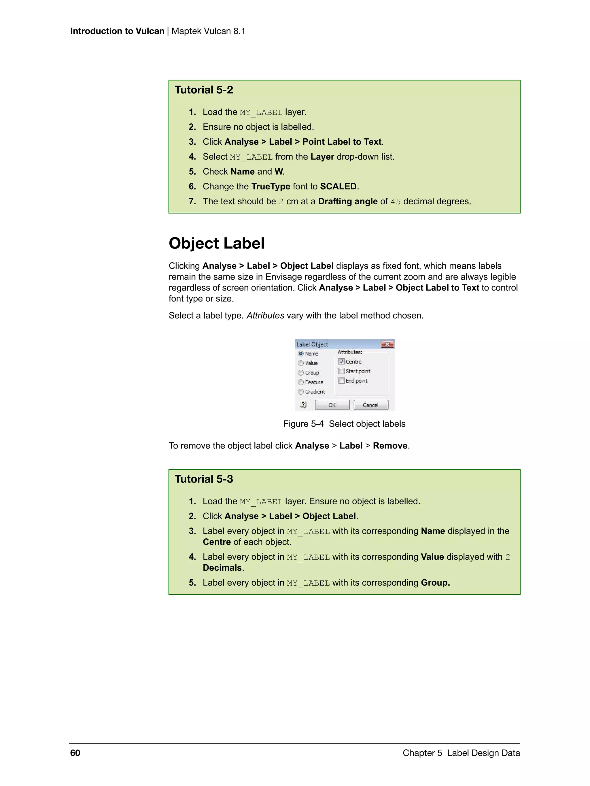 Introduction to Vulcan | Maptek Vulcan 8.1
60 Chapter 5 Label Design Data
Object Label
Clicking Analyse > Label > Object Label displays as fixed font, which means labels
remain the same size in Envisage regardless of the current zoom and are always legible
regardless of screen orientation. Click Analyse > Label > Object Label to Text to control
font type or size.
Select a label type. Attributes vary with the label method chosen.
Figure 5-4 Select object labels
To remove the object label click Analyse > Label > Remove.
Tutorial 5-2
1. Load the MY_LABEL layer.
2. Ensure no object is labelled.
3. Click Analyse > Label > Point Label to Text.
4. Select MY_LABEL from the Layer drop-down list.
5. Check Name and W.
6. Change the TrueType font to SCALED.
7. The text should be 2 cm at a Drafting angle of 45 decimal degrees.
Tutorial 5-3
1. Load the MY_LABEL layer. Ensure no object is labelled.
2. Click Analyse > Label > Object Label.
3. Label every object in MY_LABEL with its corresponding Name displayed in the
Centre of each object.
4. Label every object in MY_LABEL with its corresponding Value displayed with 2
Decimals.
5. Label every object in MY_LABEL with its corresponding Group.
 