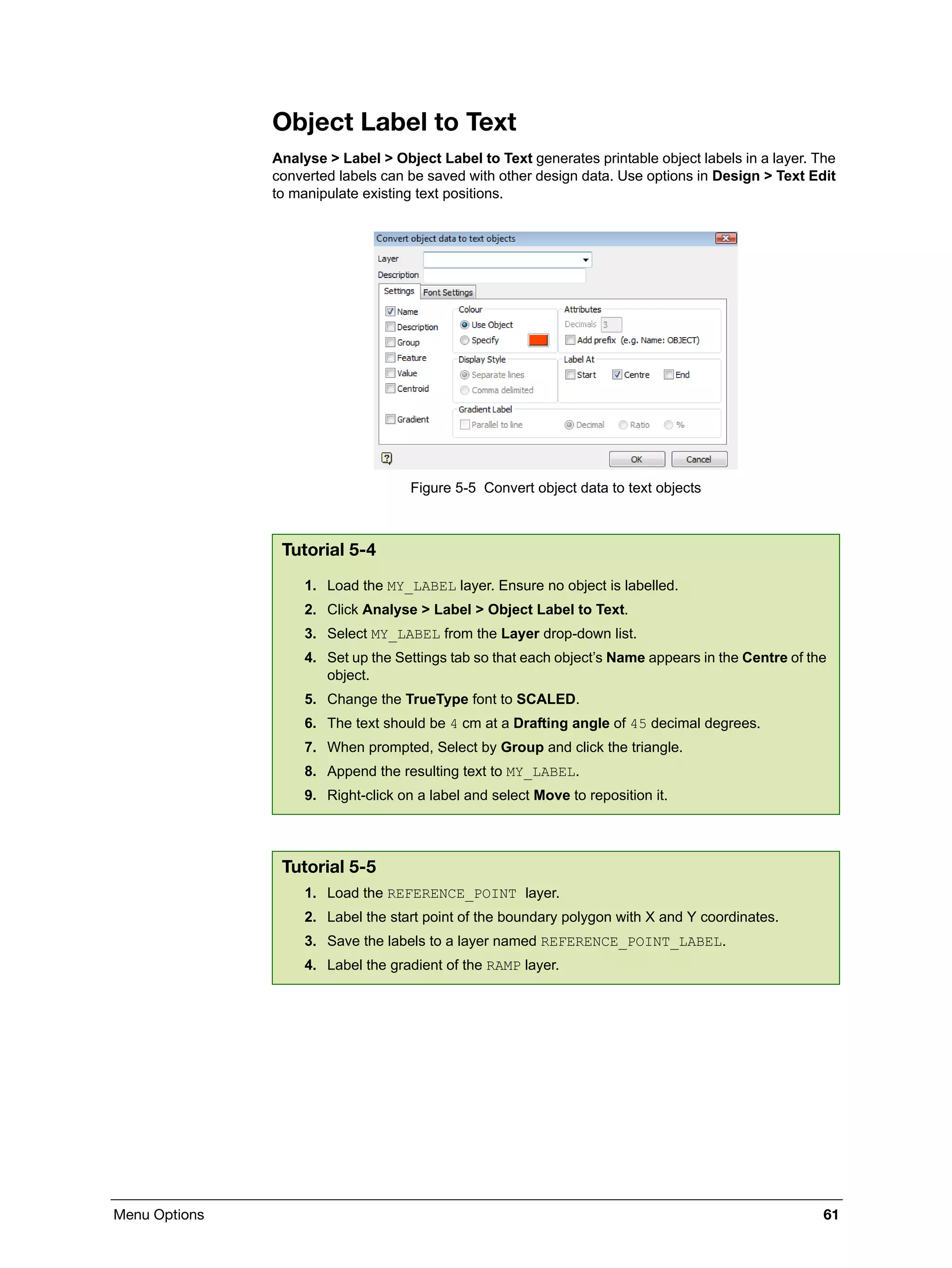 Menu Options 61
Object Label to Text
Analyse > Label > Object Label to Text generates printable object labels in a layer. The
converted labels can be saved with other design data. Use options in Design > Text Edit
to manipulate existing text positions.
Figure 5-5 Convert object data to text objects
Tutorial 5-4
1. Load the MY_LABEL layer. Ensure no object is labelled.
2. Click Analyse > Label > Object Label to Text.
3. Select MY_LABEL from the Layer drop-down list.
4. Set up the Settings tab so that each object’s Name appears in the Centre of the
object.
5. Change the TrueType font to SCALED.
6. The text should be 4 cm at a Drafting angle of 45 decimal degrees.
7. When prompted, Select by Group and click the triangle.
8. Append the resulting text to MY_LABEL.
9. Right-click on a label and select Move to reposition it.
Tutorial 5-5
1. Load the REFERENCE_POINT layer.
2. Label the start point of the boundary polygon with X and Y coordinates.
3. Save the labels to a layer named REFERENCE_POINT_LABEL.
4. Label the gradient of the RAMP layer.
 