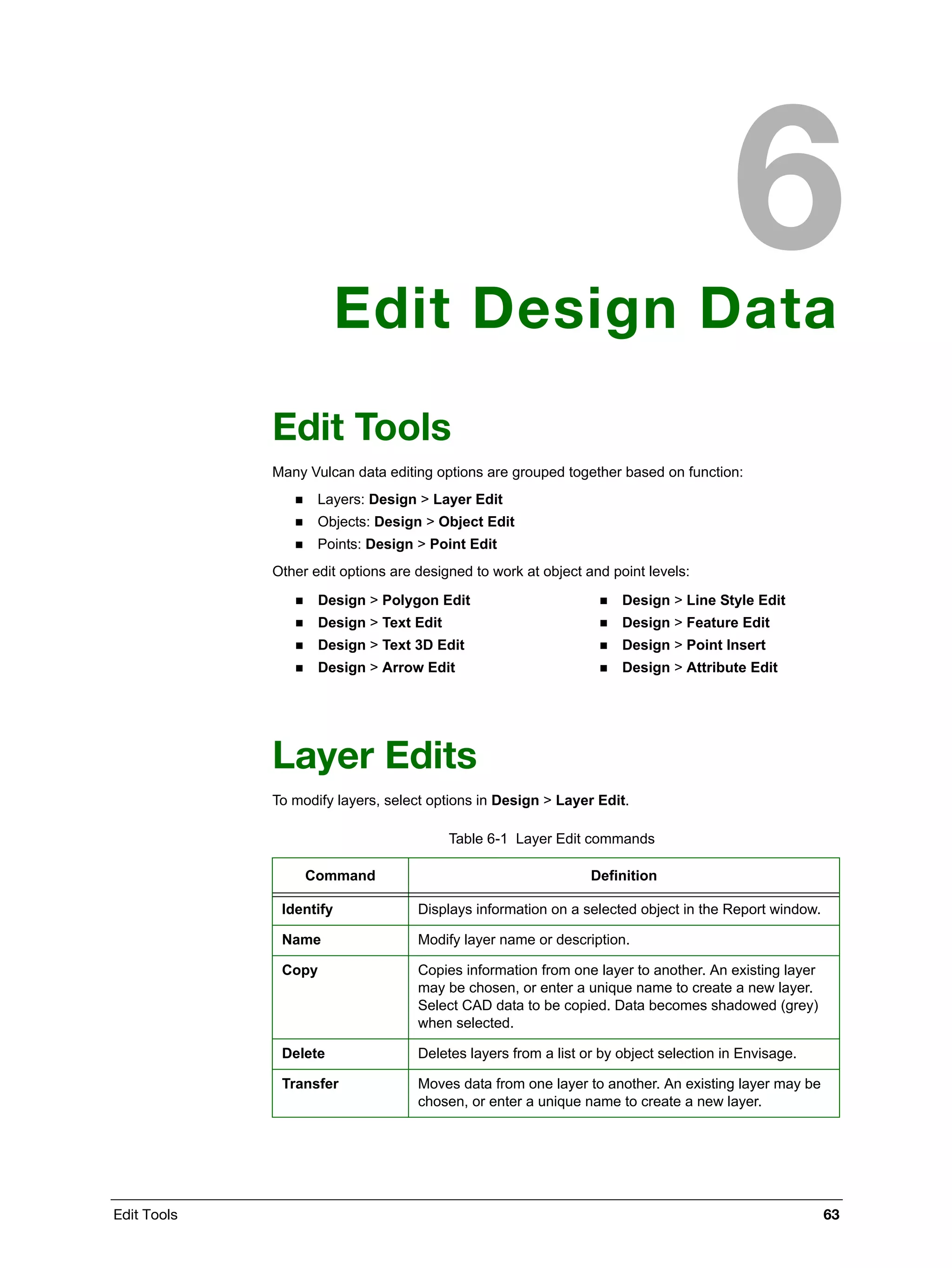 Edit Tools 63
Edit Design Data
Edit Tools
Many Vulcan data editing options are grouped together based on function:
 Layers: Design > Layer Edit
 Objects: Design > Object Edit
 Points: Design > Point Edit
Other edit options are designed to work at object and point levels:
Layer Edits
To modify layers, select options in Design > Layer Edit.
 Design > Polygon Edit
 Design > Text Edit
 Design > Text 3D Edit
 Design > Arrow Edit
 Design > Line Style Edit
 Design > Feature Edit
 Design > Point Insert
 Design > Attribute Edit
Table 6-1 Layer Edit commands
Command Definition
Identify Displays information on a selected object in the Report window.
Name Modify layer name or description.
Copy Copies information from one layer to another. An existing layer
may be chosen, or enter a unique name to create a new layer.
Select CAD data to be copied. Data becomes shadowed (grey)
when selected.
Delete Deletes layers from a list or by object selection in Envisage.
Transfer Moves data from one layer to another. An existing layer may be
chosen, or enter a unique name to create a new layer.
 