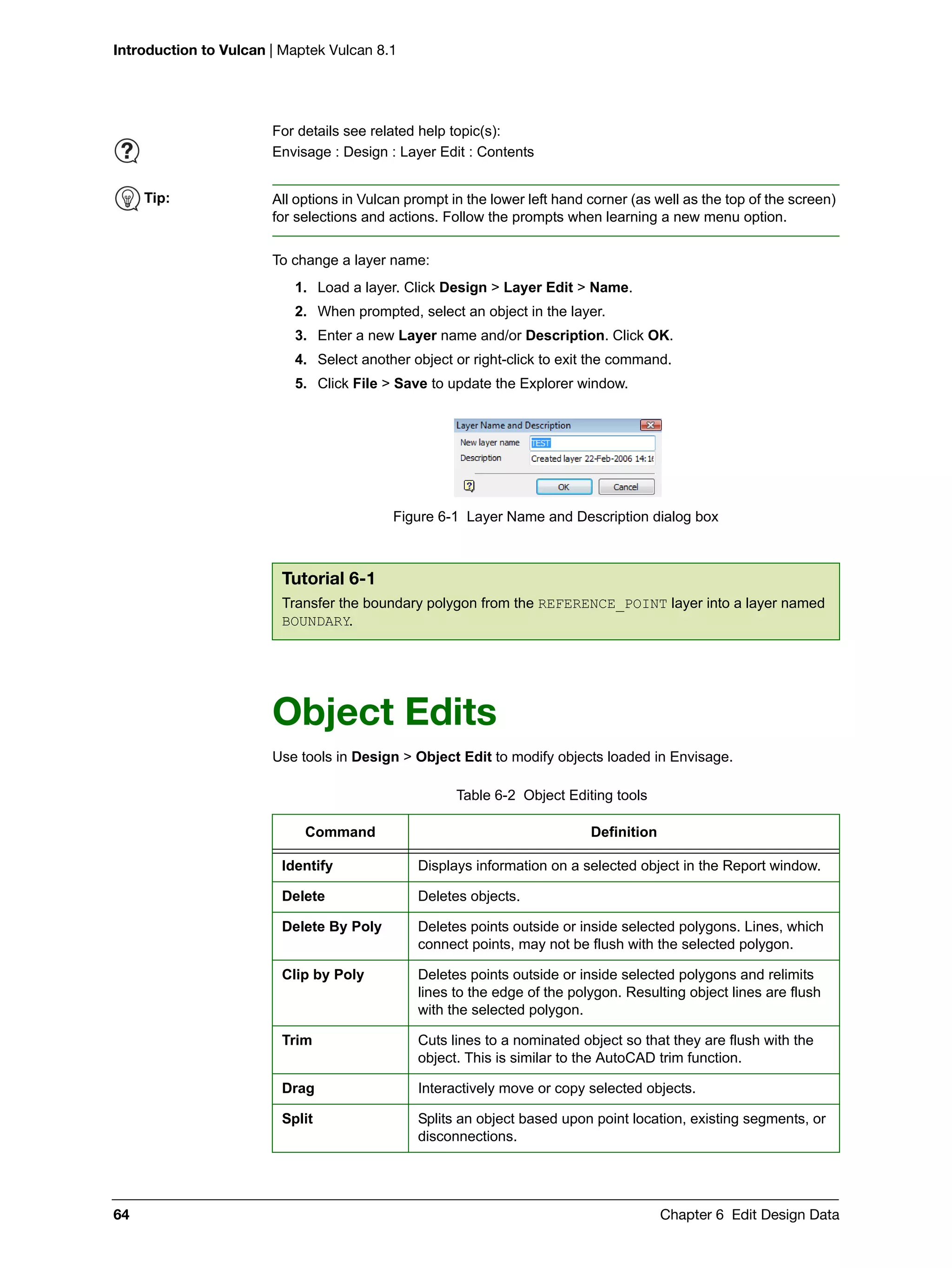 Introduction to Vulcan | Maptek Vulcan 8.1
64 Chapter 6 Edit Design Data
To change a layer name:
1. Load a layer. Click Design > Layer Edit > Name.
2. When prompted, select an object in the layer.
3. Enter a new Layer name and/or Description. Click OK.
4. Select another object or right-click to exit the command.
5. Click File > Save to update the Explorer window.
Figure 6-1 Layer Name and Description dialog box
Object Edits
Use tools in Design > Object Edit to modify objects loaded in Envisage.
For details see related help topic(s):
Envisage : Design : Layer Edit : Contents
Tip: All options in Vulcan prompt in the lower left hand corner (as well as the top of the screen)
for selections and actions. Follow the prompts when learning a new menu option.
Tutorial 6-1
Transfer the boundary polygon from the REFERENCE_POINT layer into a layer named
BOUNDARY.
Table 6-2 Object Editing tools
Command Definition
Identify Displays information on a selected object in the Report window.
Delete Deletes objects.
Delete By Poly Deletes points outside or inside selected polygons. Lines, which
connect points, may not be flush with the selected polygon.
Clip by Poly Deletes points outside or inside selected polygons and relimits
lines to the edge of the polygon. Resulting object lines are flush
with the selected polygon.
Trim Cuts lines to a nominated object so that they are flush with the
object. This is similar to the AutoCAD trim function.
Drag Interactively move or copy selected objects.
Split Splits an object based upon point location, existing segments, or
disconnections.
 