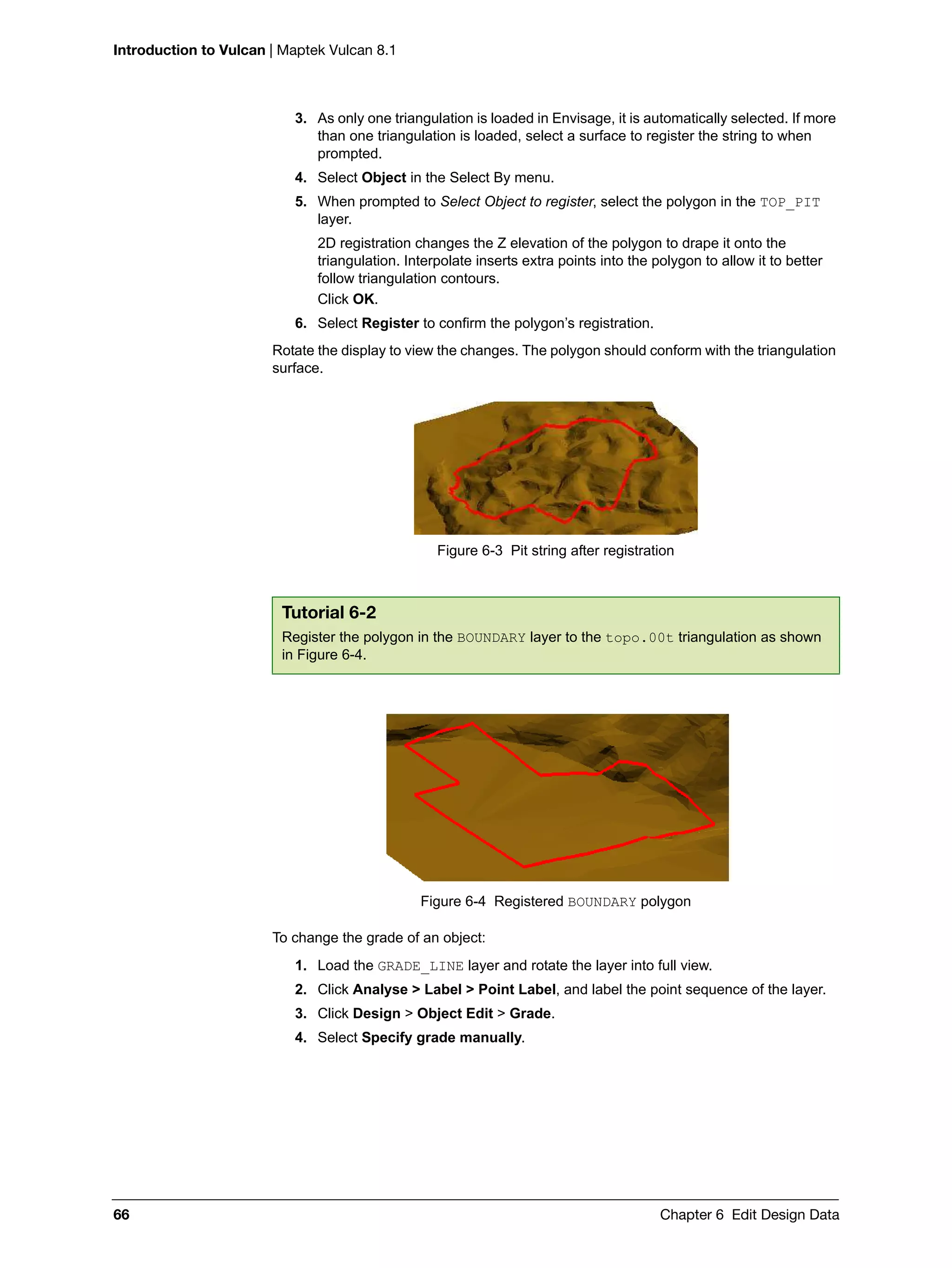 Introduction to Vulcan | Maptek Vulcan 8.1
66 Chapter 6 Edit Design Data
3. As only one triangulation is loaded in Envisage, it is automatically selected. If more
than one triangulation is loaded, select a surface to register the string to when
prompted.
4. Select Object in the Select By menu.
5. When prompted to Select Object to register, select the polygon in the TOP_PIT
layer.
2D registration changes the Z elevation of the polygon to drape it onto the
triangulation. Interpolate inserts extra points into the polygon to allow it to better
follow triangulation contours.
Click OK.
6. Select Register to confirm the polygon’s registration.
Rotate the display to view the changes. The polygon should conform with the triangulation
surface.
Figure 6-3 Pit string after registration
Figure 6-4 Registered BOUNDARY polygon
To change the grade of an object:
1. Load the GRADE_LINE layer and rotate the layer into full view.
2. Click Analyse > Label > Point Label, and label the point sequence of the layer.
3. Click Design > Object Edit > Grade.
4. Select Specify grade manually.
Tutorial 6-2
Register the polygon in the BOUNDARY layer to the topo.00t triangulation as shown
in Figure 6-4.
 