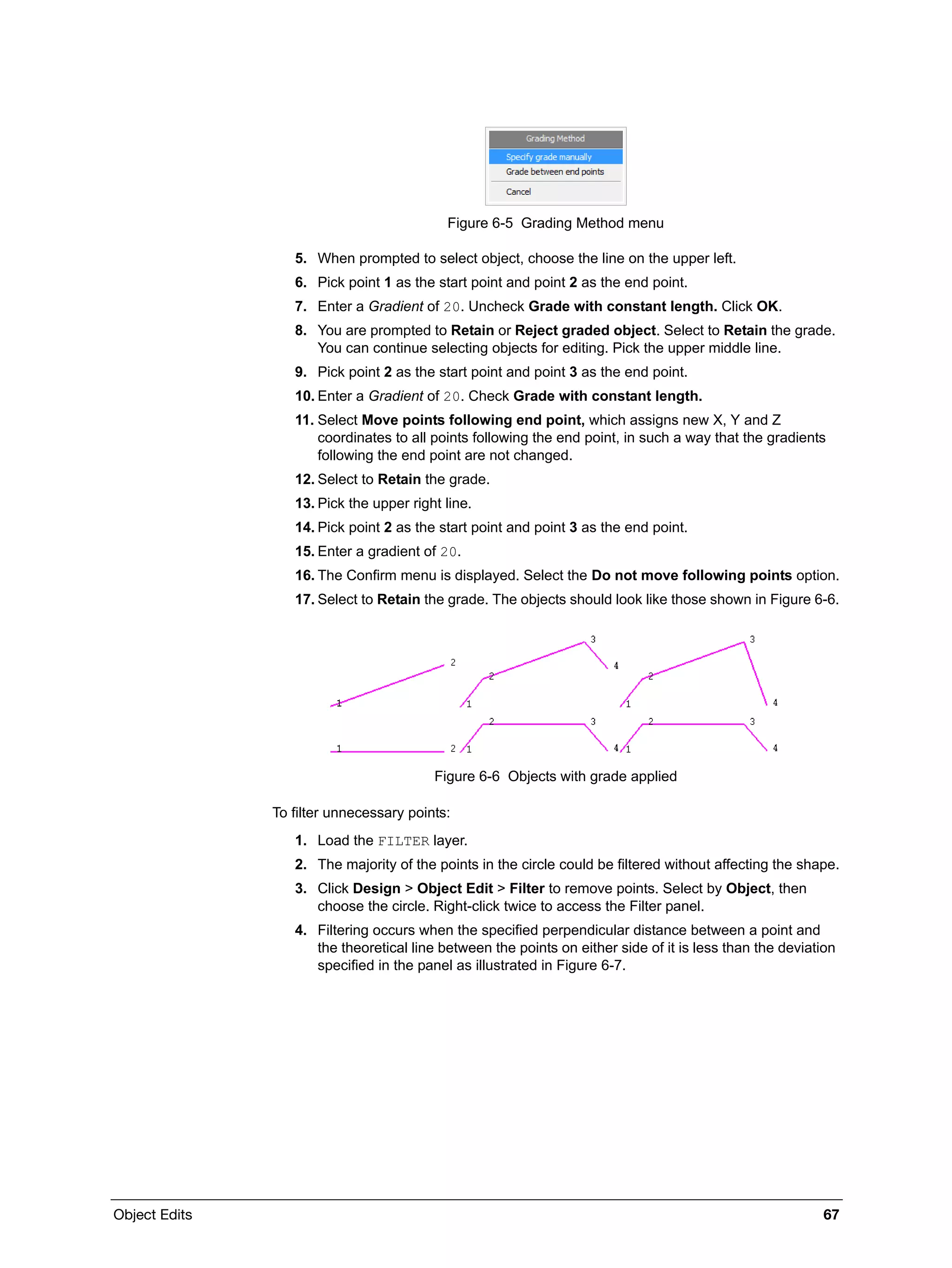 Object Edits 67
Figure 6-5 Grading Method menu
5. When prompted to select object, choose the line on the upper left.
6. Pick point 1 as the start point and point 2 as the end point.
7. Enter a Gradient of 20. Uncheck Grade with constant length. Click OK.
8. You are prompted to Retain or Reject graded object. Select to Retain the grade.
You can continue selecting objects for editing. Pick the upper middle line.
9. Pick point 2 as the start point and point 3 as the end point.
10. Enter a Gradient of 20. Check Grade with constant length.
11. Select Move points following end point, which assigns new X, Y and Z
coordinates to all points following the end point, in such a way that the gradients
following the end point are not changed.
12. Select to Retain the grade.
13. Pick the upper right line.
14. Pick point 2 as the start point and point 3 as the end point.
15. Enter a gradient of 20.
16. The Confirm menu is displayed. Select the Do not move following points option.
17. Select to Retain the grade. The objects should look like those shown in Figure 6-6.
Figure 6-6 Objects with grade applied
To filter unnecessary points:
1. Load the FILTER layer.
2. The majority of the points in the circle could be filtered without affecting the shape.
3. Click Design > Object Edit > Filter to remove points. Select by Object, then
choose the circle. Right-click twice to access the Filter panel.
4. Filtering occurs when the specified perpendicular distance between a point and
the theoretical line between the points on either side of it is less than the deviation
specified in the panel as illustrated in Figure 6-7.
 