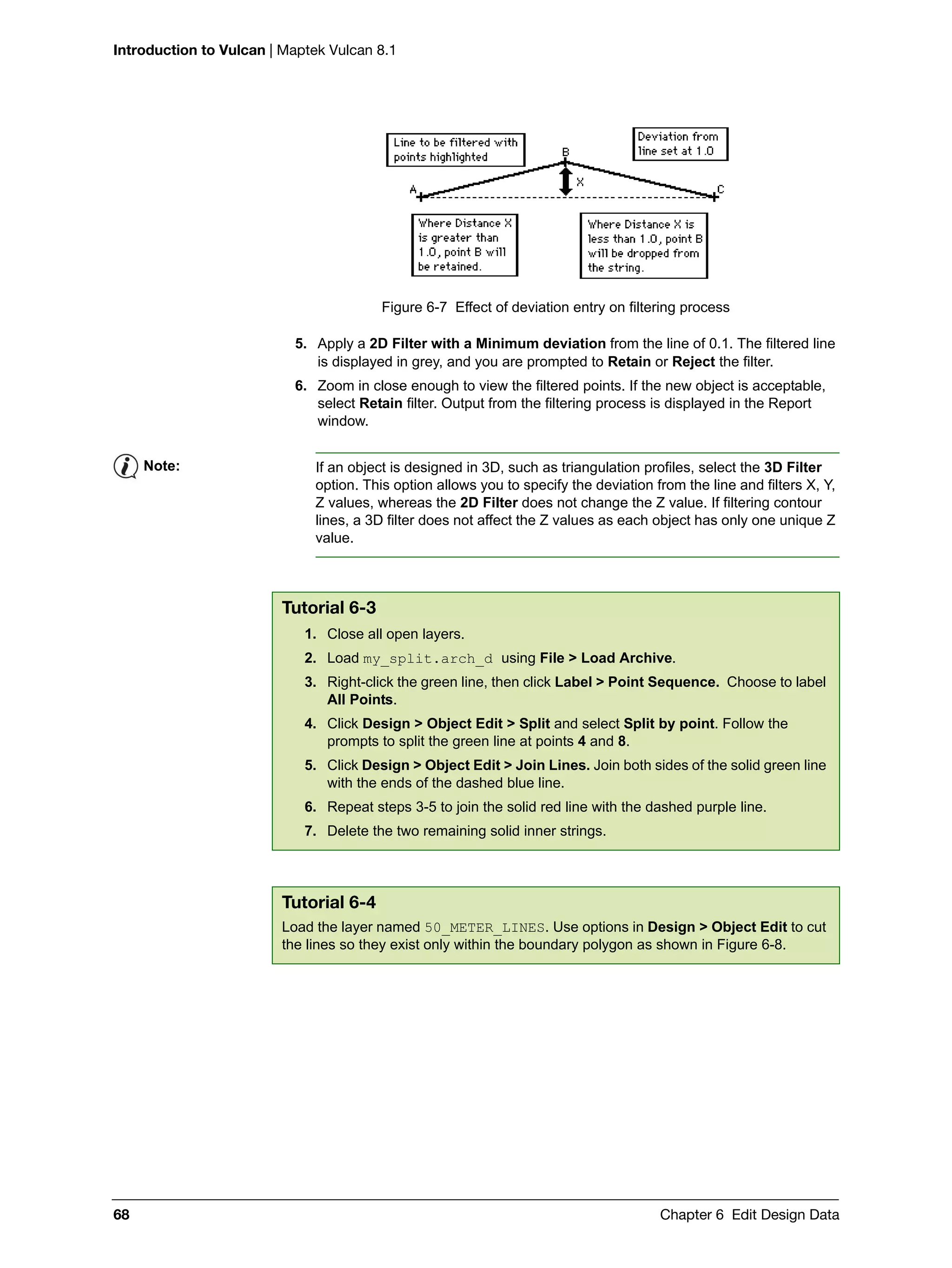 Introduction to Vulcan | Maptek Vulcan 8.1
68 Chapter 6 Edit Design Data
Figure 6-7 Effect of deviation entry on filtering process
5. Apply a 2D Filter with a Minimum deviation from the line of 0.1. The filtered line
is displayed in grey, and you are prompted to Retain or Reject the filter.
6. Zoom in close enough to view the filtered points. If the new object is acceptable,
select Retain filter. Output from the filtering process is displayed in the Report
window.
Note: If an object is designed in 3D, such as triangulation profiles, select the 3D Filter
option. This option allows you to specify the deviation from the line and filters X, Y,
Z values, whereas the 2D Filter does not change the Z value. If filtering contour
lines, a 3D filter does not affect the Z values as each object has only one unique Z
value.
Tutorial 6-3
1. Close all open layers.
2. Load my_split.arch_d using File > Load Archive.
3. Right-click the green line, then click Label > Point Sequence. Choose to label
All Points.
4. Click Design > Object Edit > Split and select Split by point. Follow the
prompts to split the green line at points 4 and 8.
5. Click Design > Object Edit > Join Lines. Join both sides of the solid green line
with the ends of the dashed blue line.
6. Repeat steps 3-5 to join the solid red line with the dashed purple line.
7. Delete the two remaining solid inner strings.
Tutorial 6-4
Load the layer named 50_METER_LINES. Use options in Design > Object Edit to cut
the lines so they exist only within the boundary polygon as shown in Figure 6-8.
 