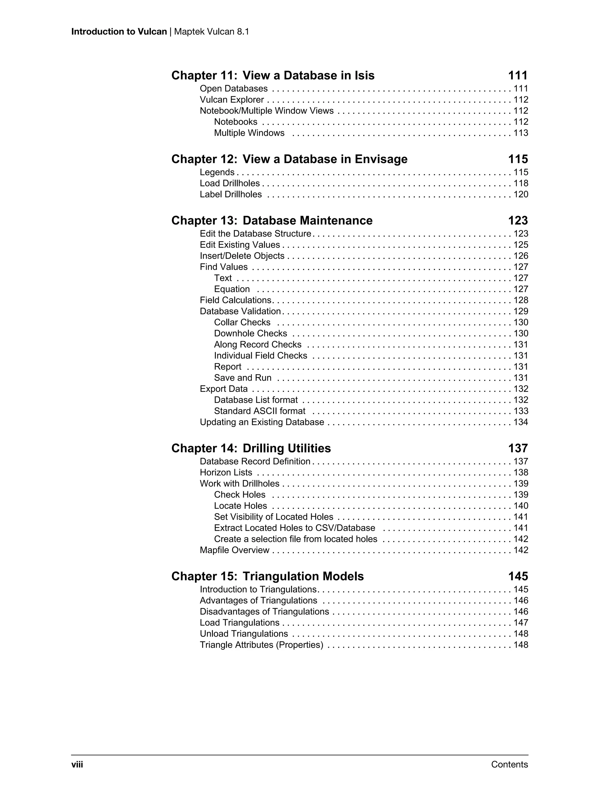 Introduction to Vulcan | Maptek Vulcan 8.1
viii Contents
Chapter 11: View a Database in Isis 111
Open Databases . . . . . . . . . . . . . . . . . . . . . . . . . . . . . . . . . . . . . . . . . . . . . . . . 111
Vulcan Explorer . . . . . . . . . . . . . . . . . . . . . . . . . . . . . . . . . . . . . . . . . . . . . . . . . 112
Notebook/Multiple Window Views . . . . . . . . . . . . . . . . . . . . . . . . . . . . . . . . . . . 112
Notebooks . . . . . . . . . . . . . . . . . . . . . . . . . . . . . . . . . . . . . . . . . . . . . . . . . . 112
Multiple Windows . . . . . . . . . . . . . . . . . . . . . . . . . . . . . . . . . . . . . . . . . . . . 113
Chapter 12: View a Database in Envisage 115
Legends . . . . . . . . . . . . . . . . . . . . . . . . . . . . . . . . . . . . . . . . . . . . . . . . . . . . . . . 115
Load Drillholes . . . . . . . . . . . . . . . . . . . . . . . . . . . . . . . . . . . . . . . . . . . . . . . . . . 118
Label Drillholes . . . . . . . . . . . . . . . . . . . . . . . . . . . . . . . . . . . . . . . . . . . . . . . . . 120
Chapter 13: Database Maintenance 123
Edit the Database Structure. . . . . . . . . . . . . . . . . . . . . . . . . . . . . . . . . . . . . . . . 123
Edit Existing Values . . . . . . . . . . . . . . . . . . . . . . . . . . . . . . . . . . . . . . . . . . . . . . 125
Insert/Delete Objects . . . . . . . . . . . . . . . . . . . . . . . . . . . . . . . . . . . . . . . . . . . . . 126
Find Values . . . . . . . . . . . . . . . . . . . . . . . . . . . . . . . . . . . . . . . . . . . . . . . . . . . . 127
Text . . . . . . . . . . . . . . . . . . . . . . . . . . . . . . . . . . . . . . . . . . . . . . . . . . . . . . . 127
Equation . . . . . . . . . . . . . . . . . . . . . . . . . . . . . . . . . . . . . . . . . . . . . . . . . . . 127
Field Calculations. . . . . . . . . . . . . . . . . . . . . . . . . . . . . . . . . . . . . . . . . . . . . . . . 128
Database Validation. . . . . . . . . . . . . . . . . . . . . . . . . . . . . . . . . . . . . . . . . . . . . . 129
Collar Checks . . . . . . . . . . . . . . . . . . . . . . . . . . . . . . . . . . . . . . . . . . . . . . . 130
Downhole Checks . . . . . . . . . . . . . . . . . . . . . . . . . . . . . . . . . . . . . . . . . . . . 130
Along Record Checks . . . . . . . . . . . . . . . . . . . . . . . . . . . . . . . . . . . . . . . . . 131
Individual Field Checks . . . . . . . . . . . . . . . . . . . . . . . . . . . . . . . . . . . . . . . . 131
Report . . . . . . . . . . . . . . . . . . . . . . . . . . . . . . . . . . . . . . . . . . . . . . . . . . . . . 131
Save and Run . . . . . . . . . . . . . . . . . . . . . . . . . . . . . . . . . . . . . . . . . . . . . . . 131
Export Data . . . . . . . . . . . . . . . . . . . . . . . . . . . . . . . . . . . . . . . . . . . . . . . . . . . . 132
Database List format . . . . . . . . . . . . . . . . . . . . . . . . . . . . . . . . . . . . . . . . . . 132
Standard ASCII format . . . . . . . . . . . . . . . . . . . . . . . . . . . . . . . . . . . . . . . . 133
Updating an Existing Database . . . . . . . . . . . . . . . . . . . . . . . . . . . . . . . . . . . . . 134
Chapter 14: Drilling Utilities 137
Database Record Definition . . . . . . . . . . . . . . . . . . . . . . . . . . . . . . . . . . . . . . . . 137
Horizon Lists . . . . . . . . . . . . . . . . . . . . . . . . . . . . . . . . . . . . . . . . . . . . . . . . . . . 138
Work with Drillholes . . . . . . . . . . . . . . . . . . . . . . . . . . . . . . . . . . . . . . . . . . . . . . 139
Check Holes . . . . . . . . . . . . . . . . . . . . . . . . . . . . . . . . . . . . . . . . . . . . . . . . 139
Locate Holes . . . . . . . . . . . . . . . . . . . . . . . . . . . . . . . . . . . . . . . . . . . . . . . . 140
Set Visibility of Located Holes . . . . . . . . . . . . . . . . . . . . . . . . . . . . . . . . . . . 141
Extract Located Holes to CSV/Database . . . . . . . . . . . . . . . . . . . . . . . . . . 141
Create a selection file from located holes . . . . . . . . . . . . . . . . . . . . . . . . . . 142
Mapfile Overview . . . . . . . . . . . . . . . . . . . . . . . . . . . . . . . . . . . . . . . . . . . . . . . . 142
Chapter 15: Triangulation Models 145
Introduction to Triangulations. . . . . . . . . . . . . . . . . . . . . . . . . . . . . . . . . . . . . . . 145
Advantages of Triangulations . . . . . . . . . . . . . . . . . . . . . . . . . . . . . . . . . . . . . . 146
Disadvantages of Triangulations . . . . . . . . . . . . . . . . . . . . . . . . . . . . . . . . . . . . 146
Load Triangulations . . . . . . . . . . . . . . . . . . . . . . . . . . . . . . . . . . . . . . . . . . . . . . 147
Unload Triangulations . . . . . . . . . . . . . . . . . . . . . . . . . . . . . . . . . . . . . . . . . . . . 148
Triangle Attributes (Properties) . . . . . . . . . . . . . . . . . . . . . . . . . . . . . . . . . . . . . 148
 