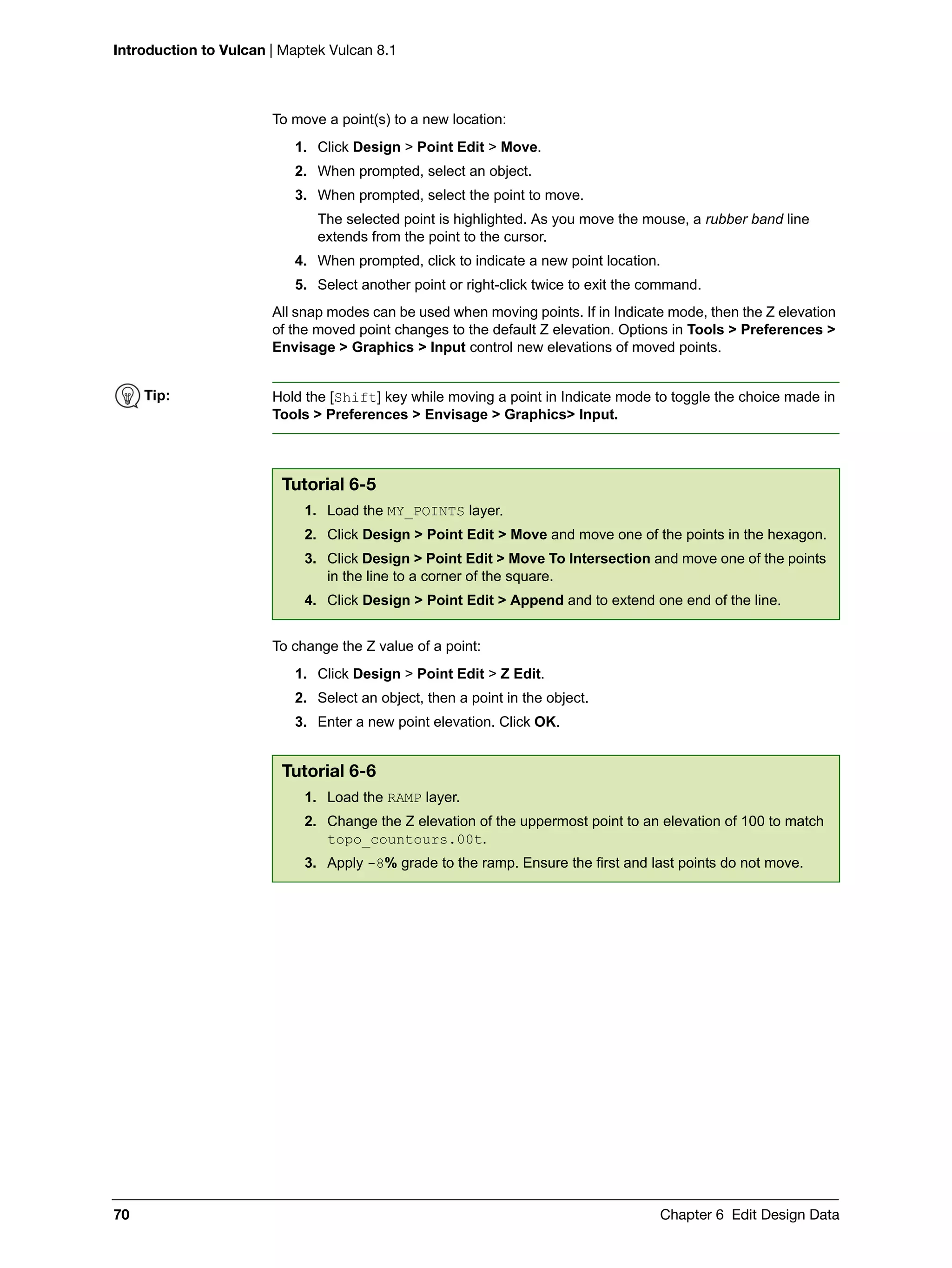Introduction to Vulcan | Maptek Vulcan 8.1
70 Chapter 6 Edit Design Data
To move a point(s) to a new location:
1. Click Design > Point Edit > Move.
2. When prompted, select an object.
3. When prompted, select the point to move.
The selected point is highlighted. As you move the mouse, a rubber band line
extends from the point to the cursor.
4. When prompted, click to indicate a new point location.
5. Select another point or right-click twice to exit the command.
All snap modes can be used when moving points. If in Indicate mode, then the Z elevation
of the moved point changes to the default Z elevation. Options in Tools > Preferences >
Envisage > Graphics > Input control new elevations of moved points.
To change the Z value of a point:
1. Click Design > Point Edit > Z Edit.
2. Select an object, then a point in the object.
3. Enter a new point elevation. Click OK.
Tip: Hold the [Shift] key while moving a point in Indicate mode to toggle the choice made in
Tools > Preferences > Envisage > Graphics> Input.
Tutorial 6-5
1. Load the MY_POINTS layer.
2. Click Design > Point Edit > Move and move one of the points in the hexagon.
3. Click Design > Point Edit > Move To Intersection and move one of the points
in the line to a corner of the square.
4. Click Design > Point Edit > Append and to extend one end of the line.
Tutorial 6-6
1. Load the RAMP layer.
2. Change the Z elevation of the uppermost point to an elevation of 100 to match
topo_countours.00t.
3. Apply -8% grade to the ramp. Ensure the first and last points do not move.
 