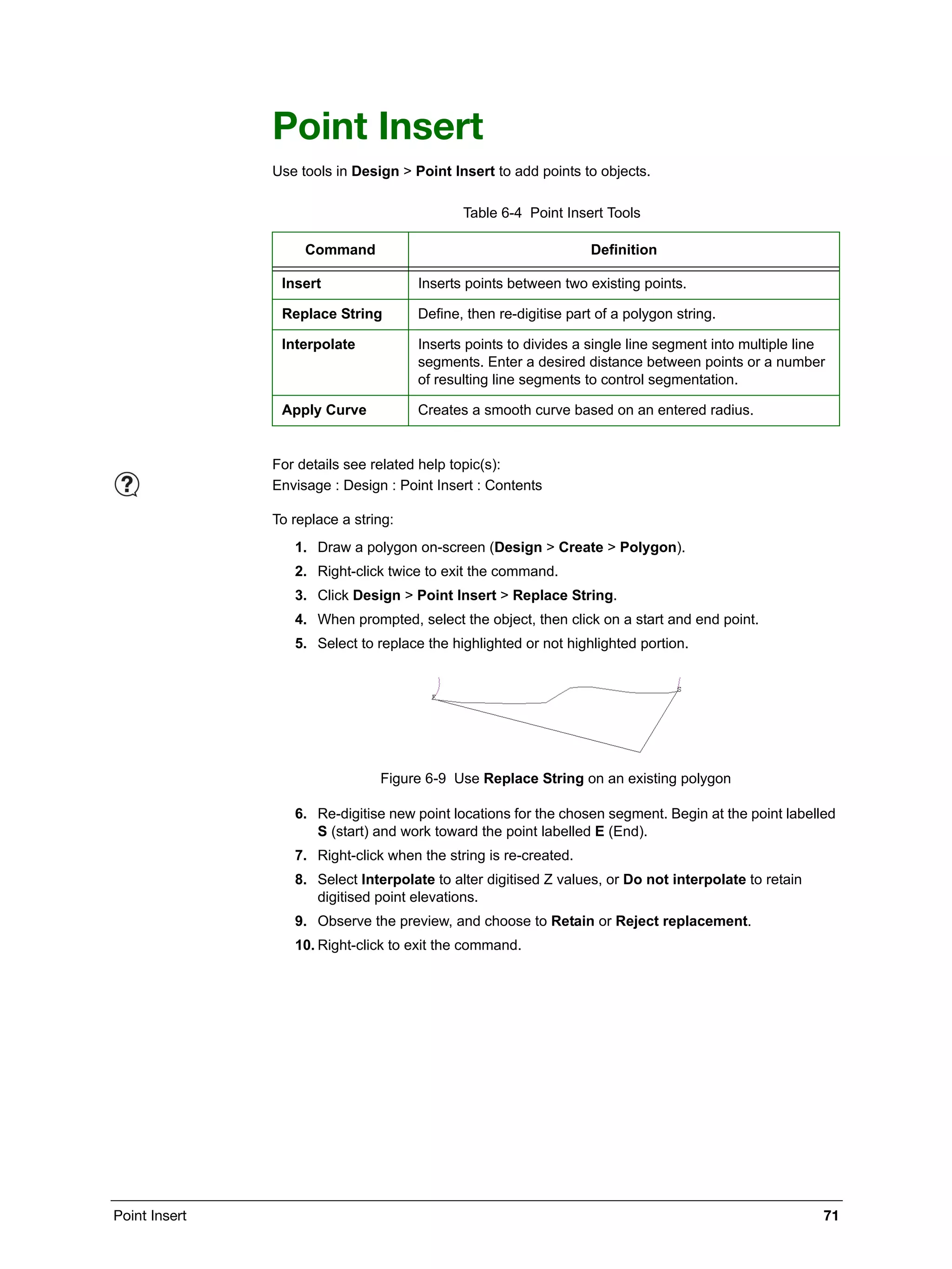 Point Insert 71
Point Insert
Use tools in Design > Point Insert to add points to objects.
To replace a string:
1. Draw a polygon on-screen (Design > Create > Polygon).
2. Right-click twice to exit the command.
3. Click Design > Point Insert > Replace String.
4. When prompted, select the object, then click on a start and end point.
5. Select to replace the highlighted or not highlighted portion.
Figure 6-9 Use Replace String on an existing polygon
6. Re-digitise new point locations for the chosen segment. Begin at the point labelled
S (start) and work toward the point labelled E (End).
7. Right-click when the string is re-created.
8. Select Interpolate to alter digitised Z values, or Do not interpolate to retain
digitised point elevations.
9. Observe the preview, and choose to Retain or Reject replacement.
10. Right-click to exit the command.
Table 6-4 Point Insert Tools
Command Definition
Insert Inserts points between two existing points.
Replace String Define, then re-digitise part of a polygon string.
Interpolate Inserts points to divides a single line segment into multiple line
segments. Enter a desired distance between points or a number
of resulting line segments to control segmentation.
Apply Curve Creates a smooth curve based on an entered radius.
For details see related help topic(s):
Envisage : Design : Point Insert : Contents
 