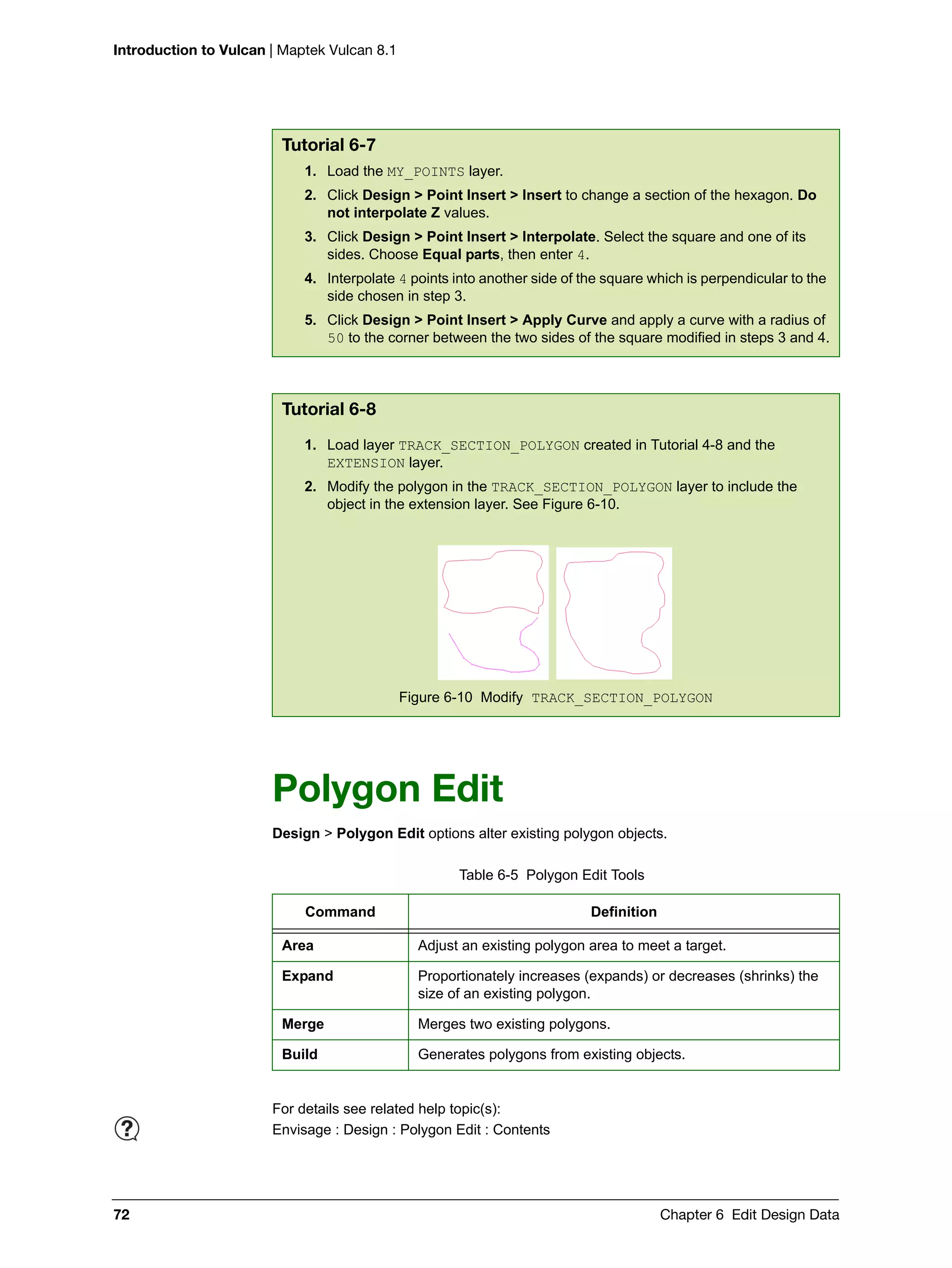 Introduction to Vulcan | Maptek Vulcan 8.1
72 Chapter 6 Edit Design Data
Polygon Edit
Design > Polygon Edit options alter existing polygon objects.
Tutorial 6-7
1. Load the MY_POINTS layer.
2. Click Design > Point Insert > Insert to change a section of the hexagon. Do
not interpolate Z values.
3. Click Design > Point Insert > Interpolate. Select the square and one of its
sides. Choose Equal parts, then enter 4.
4. Interpolate 4 points into another side of the square which is perpendicular to the
side chosen in step 3.
5. Click Design > Point Insert > Apply Curve and apply a curve with a radius of
50 to the corner between the two sides of the square modified in steps 3 and 4.
Tutorial 6-8
1. Load layer TRACK_SECTION_POLYGON created in Tutorial 4-8 and the
EXTENSION layer.
2. Modify the polygon in the TRACK_SECTION_POLYGON layer to include the
object in the extension layer. See Figure 6-10.
Figure 6-10 Modify TRACK_SECTION_POLYGON
Table 6-5 Polygon Edit Tools
Command Definition
Area Adjust an existing polygon area to meet a target.
Expand Proportionately increases (expands) or decreases (shrinks) the
size of an existing polygon.
Merge Merges two existing polygons.
Build Generates polygons from existing objects.
For details see related help topic(s):
Envisage : Design : Polygon Edit : Contents
 