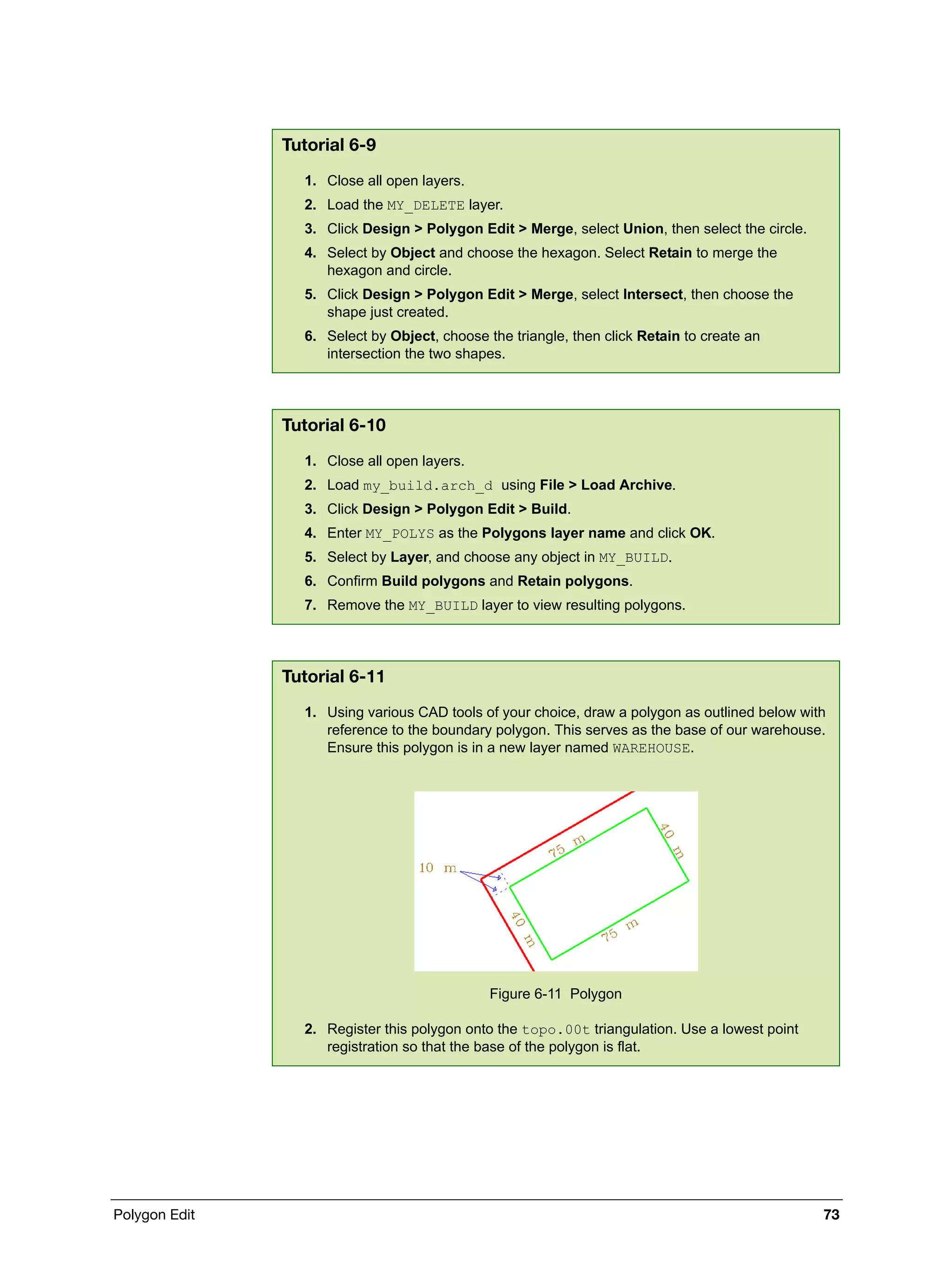 Polygon Edit 73
Tutorial 6-9
1. Close all open layers.
2. Load the MY_DELETE layer.
3. Click Design > Polygon Edit > Merge, select Union, then select the circle.
4. Select by Object and choose the hexagon. Select Retain to merge the
hexagon and circle.
5. Click Design > Polygon Edit > Merge, select Intersect, then choose the
shape just created.
6. Select by Object, choose the triangle, then click Retain to create an
intersection the two shapes.
Tutorial 6-10
1. Close all open layers.
2. Load my_build.arch_d using File > Load Archive.
3. Click Design > Polygon Edit > Build.
4. Enter MY_POLYS as the Polygons layer name and click OK.
5. Select by Layer, and choose any object in MY_BUILD.
6. Confirm Build polygons and Retain polygons.
7. Remove the MY_BUILD layer to view resulting polygons.
Tutorial 6-11
1. Using various CAD tools of your choice, draw a polygon as outlined below with
reference to the boundary polygon. This serves as the base of our warehouse.
Ensure this polygon is in a new layer named WAREHOUSE.
Figure 6-11 Polygon
2. Register this polygon onto the topo.00t triangulation. Use a lowest point
registration so that the base of the polygon is flat.
 