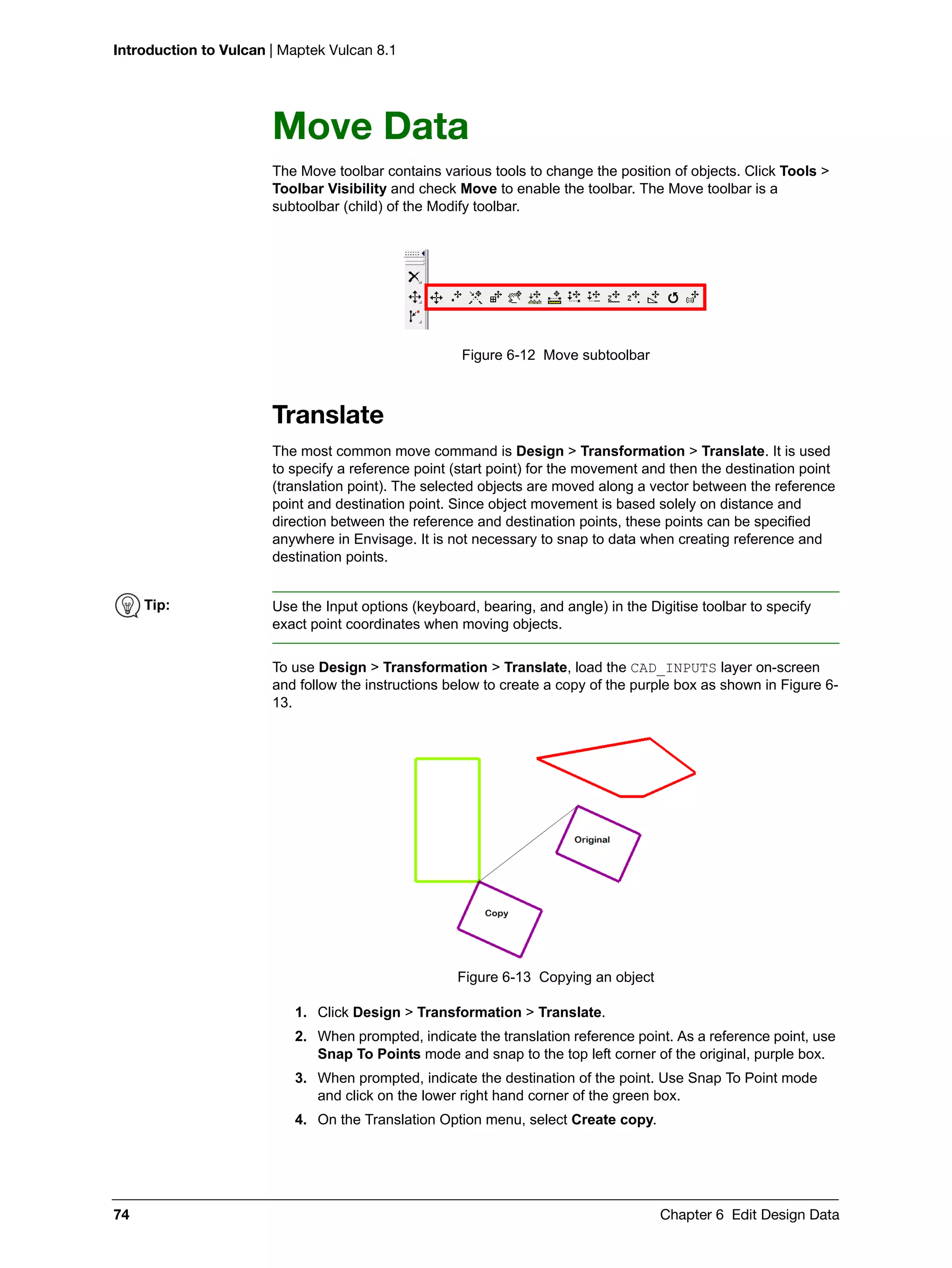 Introduction to Vulcan | Maptek Vulcan 8.1
74 Chapter 6 Edit Design Data
Move Data
The Move toolbar contains various tools to change the position of objects. Click Tools >
Toolbar Visibility and check Move to enable the toolbar. The Move toolbar is a
subtoolbar (child) of the Modify toolbar.
Figure 6-12 Move subtoolbar
Translate
The most common move command is Design > Transformation > Translate. It is used
to specify a reference point (start point) for the movement and then the destination point
(translation point). The selected objects are moved along a vector between the reference
point and destination point. Since object movement is based solely on distance and
direction between the reference and destination points, these points can be specified
anywhere in Envisage. It is not necessary to snap to data when creating reference and
destination points.
To use Design > Transformation > Translate, load the CAD_INPUTS layer on-screen
and follow the instructions below to create a copy of the purple box as shown in Figure 6-
13.
Figure 6-13 Copying an object
1. Click Design > Transformation > Translate.
2. When prompted, indicate the translation reference point. As a reference point, use
Snap To Points mode and snap to the top left corner of the original, purple box.
3. When prompted, indicate the destination of the point. Use Snap To Point mode
and click on the lower right hand corner of the green box.
4. On the Translation Option menu, select Create copy.
Tip: Use the Input options (keyboard, bearing, and angle) in the Digitise toolbar to specify
exact point coordinates when moving objects.
 