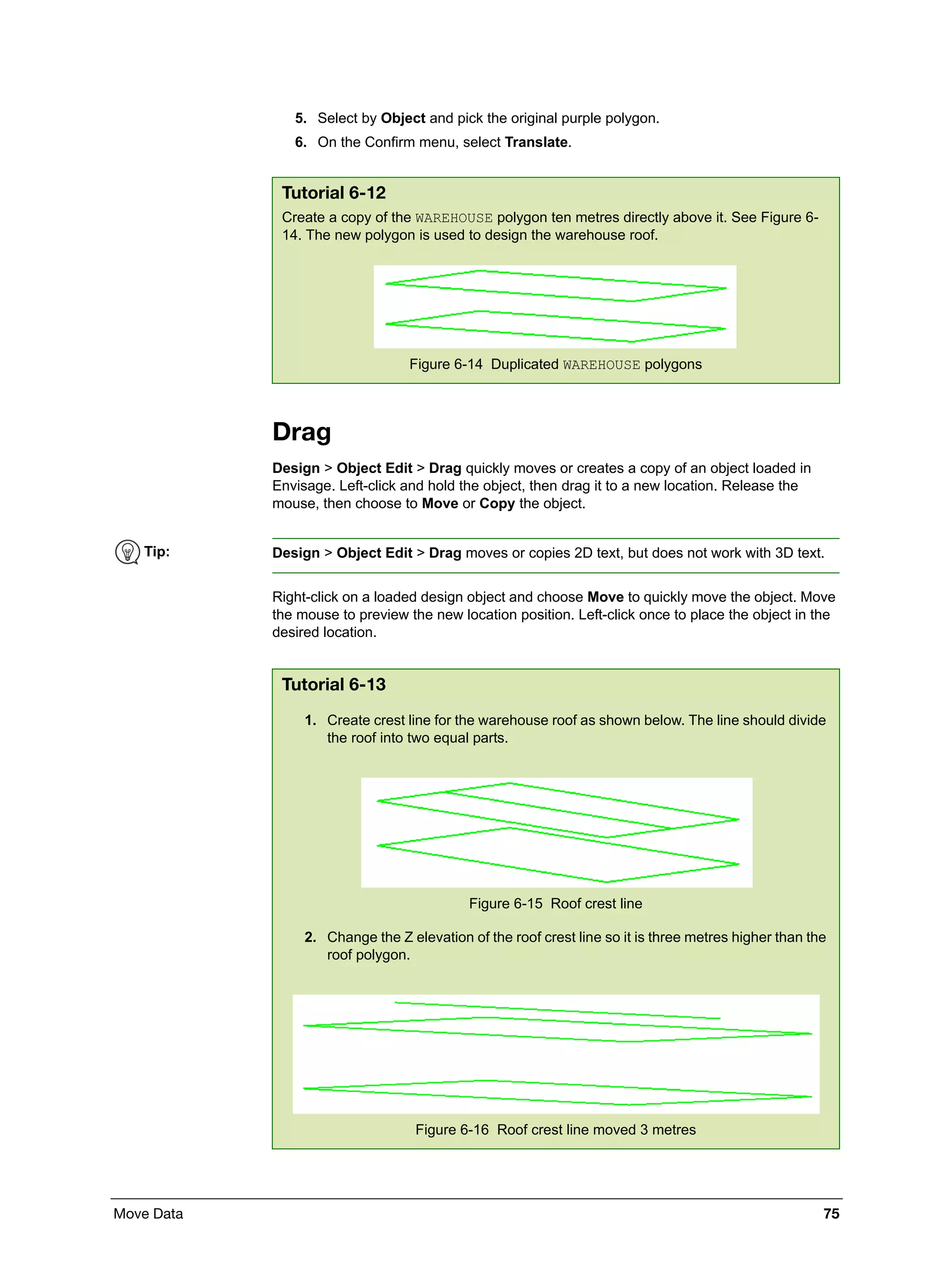 Move Data 75
5. Select by Object and pick the original purple polygon.
6. On the Confirm menu, select Translate.
Drag
Design > Object Edit > Drag quickly moves or creates a copy of an object loaded in
Envisage. Left-click and hold the object, then drag it to a new location. Release the
mouse, then choose to Move or Copy the object.
Right-click on a loaded design object and choose Move to quickly move the object. Move
the mouse to preview the new location position. Left-click once to place the object in the
desired location.
Tutorial 6-12
Create a copy of the WAREHOUSE polygon ten metres directly above it. See Figure 6-
14. The new polygon is used to design the warehouse roof.
Figure 6-14 Duplicated WAREHOUSE polygons
Tip: Design > Object Edit > Drag moves or copies 2D text, but does not work with 3D text.
Tutorial 6-13
1. Create crest line for the warehouse roof as shown below. The line should divide
the roof into two equal parts.
Figure 6-15 Roof crest line
2. Change the Z elevation of the roof crest line so it is three metres higher than the
roof polygon.
Figure 6-16 Roof crest line moved 3 metres
 