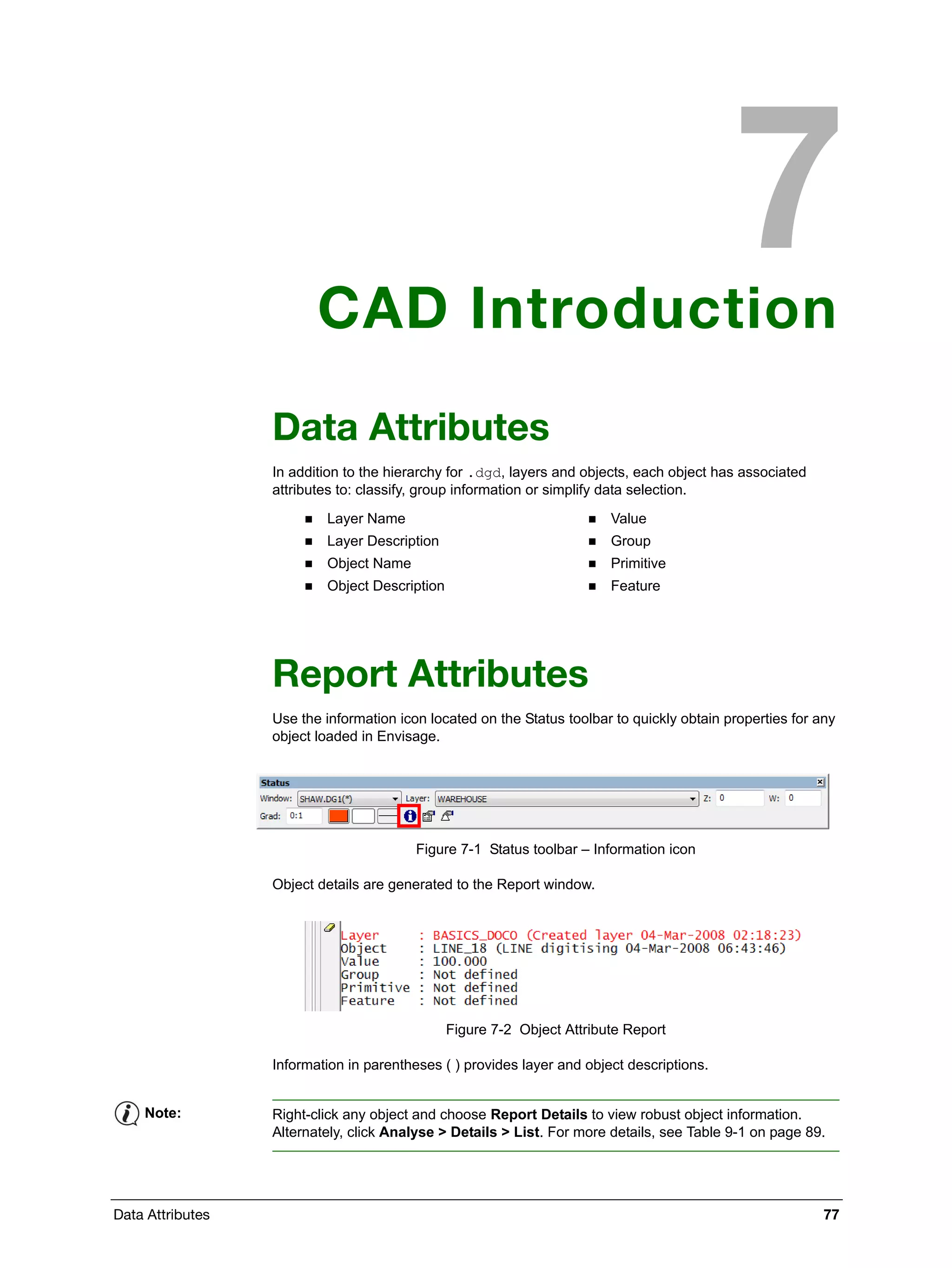 Data Attributes 77
CAD Introduction
Data Attributes
In addition to the hierarchy for .dgd, layers and objects, each object has associated
attributes to: classify, group information or simplify data selection.
Report Attributes
Use the information icon located on the Status toolbar to quickly obtain properties for any
object loaded in Envisage.
Figure 7-1 Status toolbar – Information icon
Object details are generated to the Report window.
Figure 7-2 Object Attribute Report
Information in parentheses ( ) provides layer and object descriptions.
 Layer Name
 Layer Description
 Object Name
 Object Description
 Value
 Group
 Primitive
 Feature
Note: Right-click any object and choose Report Details to view robust object information.
Alternately, click Analyse > Details > List. For more details, see Table 9-1 on page 89.
 