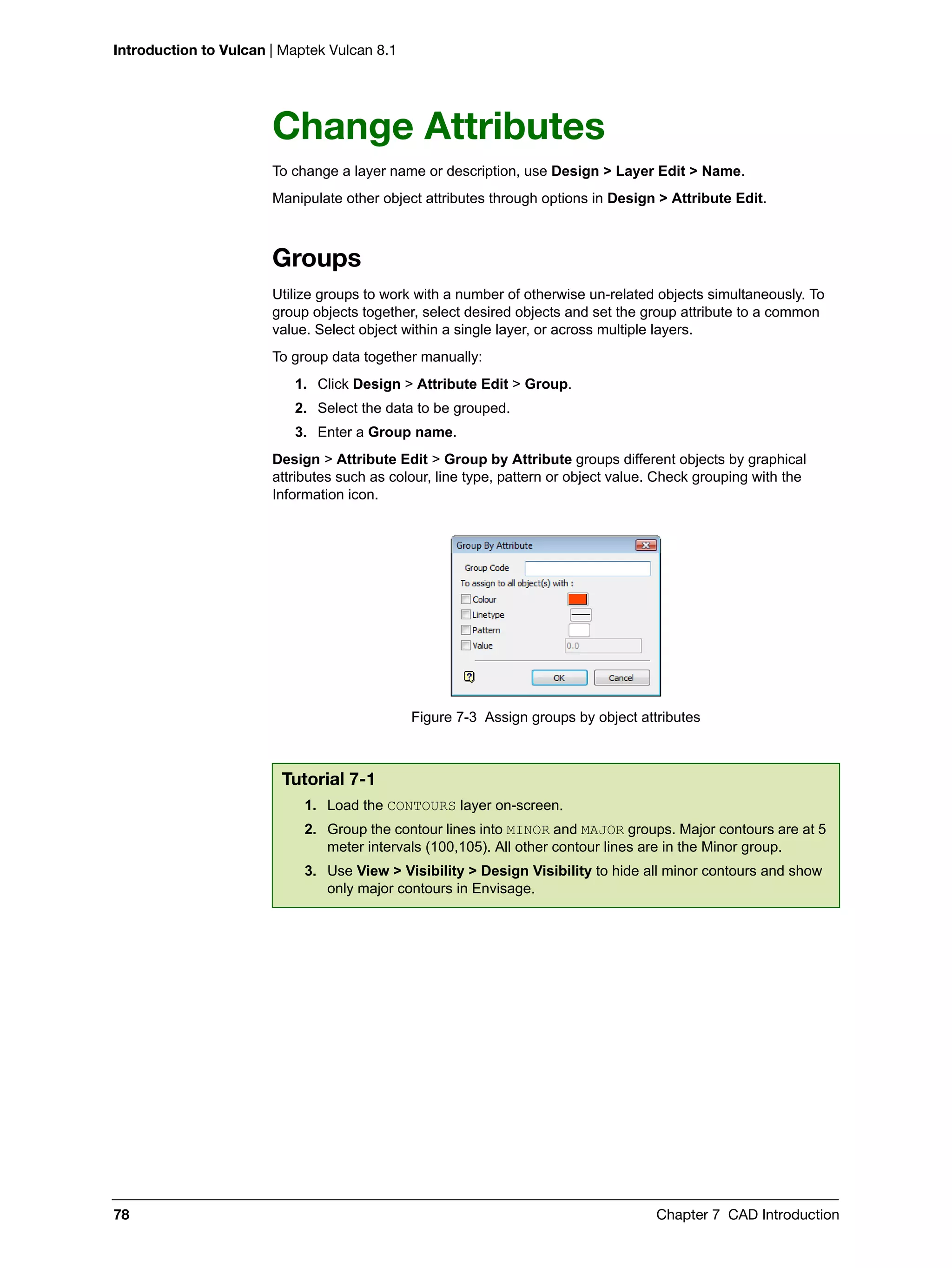 Introduction to Vulcan | Maptek Vulcan 8.1
78 Chapter 7 CAD Introduction
Change Attributes
To change a layer name or description, use Design > Layer Edit > Name.
Manipulate other object attributes through options in Design > Attribute Edit.
Groups
Utilize groups to work with a number of otherwise un-related objects simultaneously. To
group objects together, select desired objects and set the group attribute to a common
value. Select object within a single layer, or across multiple layers.
To group data together manually:
1. Click Design > Attribute Edit > Group.
2. Select the data to be grouped.
3. Enter a Group name.
Design > Attribute Edit > Group by Attribute groups different objects by graphical
attributes such as colour, line type, pattern or object value. Check grouping with the
Information icon.
Figure 7-3 Assign groups by object attributes
Tutorial 7-1
1. Load the CONTOURS layer on-screen.
2. Group the contour lines into MINOR and MAJOR groups. Major contours are at 5
meter intervals (100,105). All other contour lines are in the Minor group.
3. Use View > Visibility > Design Visibility to hide all minor contours and show
only major contours in Envisage.
 
