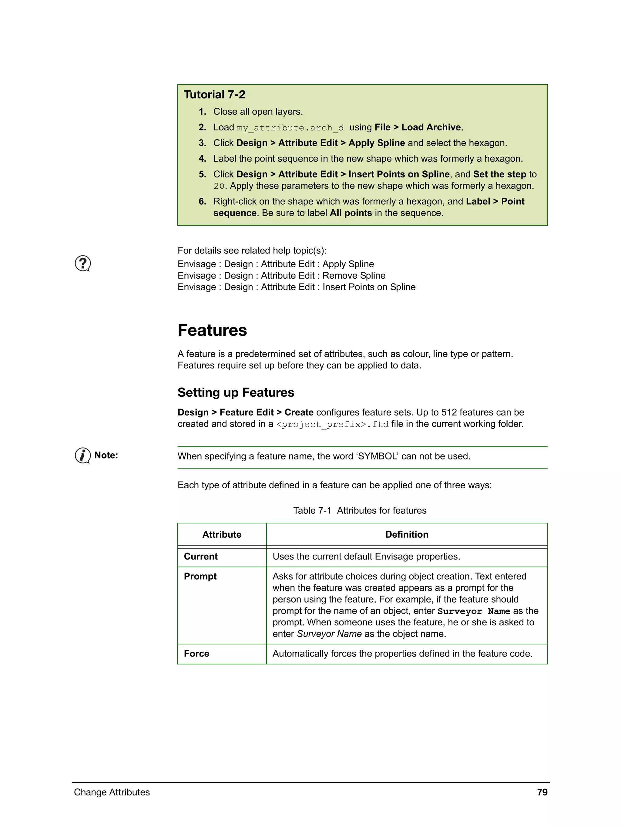 Change Attributes 79
Features
A feature is a predetermined set of attributes, such as colour, line type or pattern.
Features require set up before they can be applied to data.
Setting up Features
Design > Feature Edit > Create configures feature sets. Up to 512 features can be
created and stored in a <project_prefix>.ftd file in the current working folder.
Each type of attribute defined in a feature can be applied one of three ways:
Tutorial 7-2
1. Close all open layers.
2. Load my_attribute.arch_d using File > Load Archive.
3. Click Design > Attribute Edit > Apply Spline and select the hexagon.
4. Label the point sequence in the new shape which was formerly a hexagon.
5. Click Design > Attribute Edit > Insert Points on Spline, and Set the step to
20. Apply these parameters to the new shape which was formerly a hexagon.
6. Right-click on the shape which was formerly a hexagon, and Label > Point
sequence. Be sure to label All points in the sequence.
For details see related help topic(s):
Envisage : Design : Attribute Edit : Apply Spline
Envisage : Design : Attribute Edit : Remove Spline
Envisage : Design : Attribute Edit : Insert Points on Spline
Note: When specifying a feature name, the word ‘SYMBOL’ can not be used.
Table 7-1 Attributes for features
Attribute Definition
Current Uses the current default Envisage properties.
Prompt Asks for attribute choices during object creation. Text entered
when the feature was created appears as a prompt for the
person using the feature. For example, if the feature should
prompt for the name of an object, enter Surveyor Name as the
prompt. When someone uses the feature, he or she is asked to
enter Surveyor Name as the object name.
Force Automatically forces the properties defined in the feature code.
 