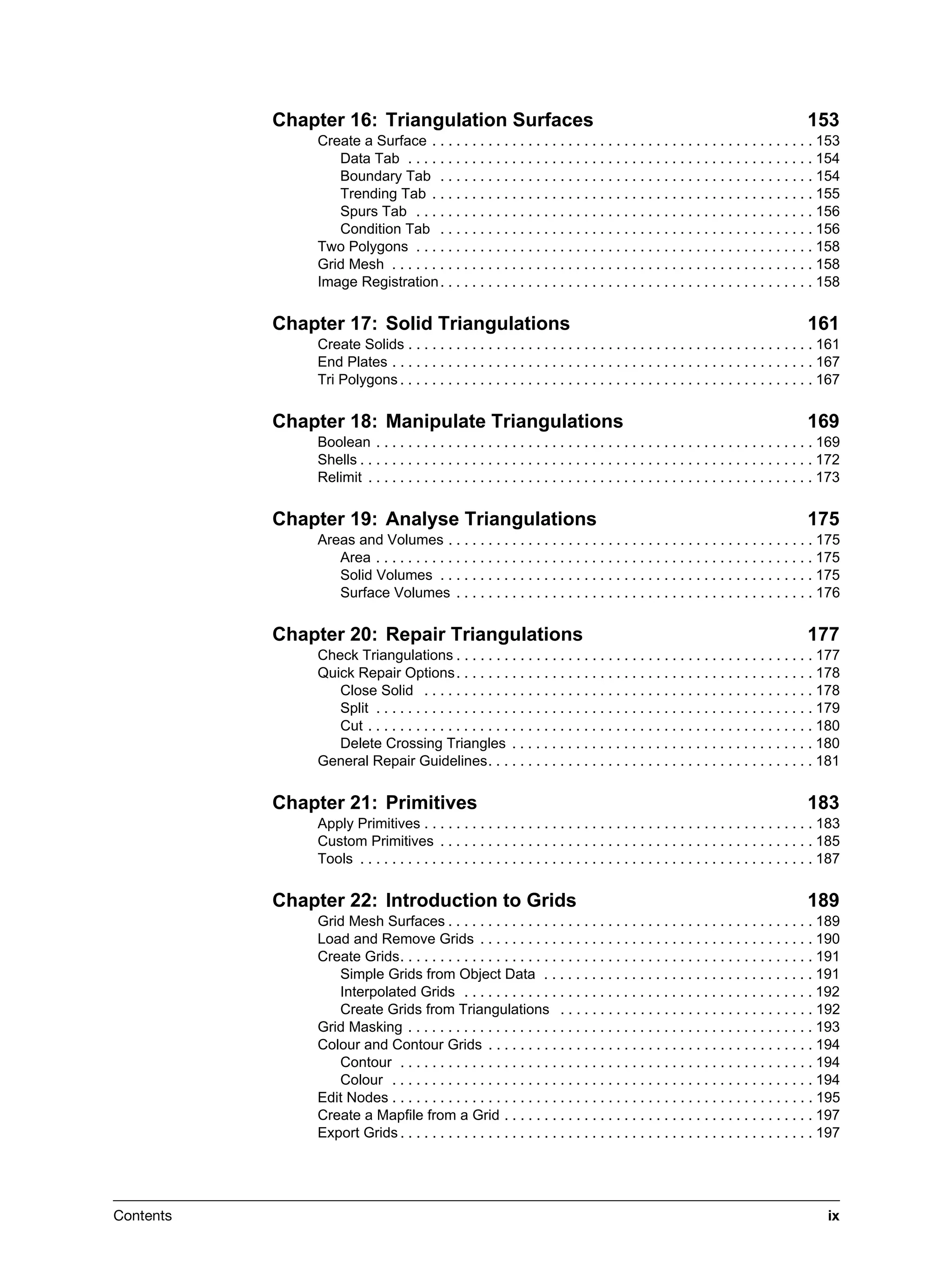 Contents ix
Chapter 16: Triangulation Surfaces 153
Create a Surface . . . . . . . . . . . . . . . . . . . . . . . . . . . . . . . . . . . . . . . . . . . . . . . . 153
Data Tab . . . . . . . . . . . . . . . . . . . . . . . . . . . . . . . . . . . . . . . . . . . . . . . . . . . 154
Boundary Tab . . . . . . . . . . . . . . . . . . . . . . . . . . . . . . . . . . . . . . . . . . . . . . . 154
Trending Tab . . . . . . . . . . . . . . . . . . . . . . . . . . . . . . . . . . . . . . . . . . . . . . . . 155
Spurs Tab . . . . . . . . . . . . . . . . . . . . . . . . . . . . . . . . . . . . . . . . . . . . . . . . . . 156
Condition Tab . . . . . . . . . . . . . . . . . . . . . . . . . . . . . . . . . . . . . . . . . . . . . . . 156
Two Polygons . . . . . . . . . . . . . . . . . . . . . . . . . . . . . . . . . . . . . . . . . . . . . . . . . . 158
Grid Mesh . . . . . . . . . . . . . . . . . . . . . . . . . . . . . . . . . . . . . . . . . . . . . . . . . . . . . 158
Image Registration. . . . . . . . . . . . . . . . . . . . . . . . . . . . . . . . . . . . . . . . . . . . . . . 158
Chapter 17: Solid Triangulations 161
Create Solids . . . . . . . . . . . . . . . . . . . . . . . . . . . . . . . . . . . . . . . . . . . . . . . . . . . 161
End Plates . . . . . . . . . . . . . . . . . . . . . . . . . . . . . . . . . . . . . . . . . . . . . . . . . . . . . 167
Tri Polygons . . . . . . . . . . . . . . . . . . . . . . . . . . . . . . . . . . . . . . . . . . . . . . . . . . . . 167
Chapter 18: Manipulate Triangulations 169
Boolean . . . . . . . . . . . . . . . . . . . . . . . . . . . . . . . . . . . . . . . . . . . . . . . . . . . . . . . 169
Shells . . . . . . . . . . . . . . . . . . . . . . . . . . . . . . . . . . . . . . . . . . . . . . . . . . . . . . . . . 172
Relimit . . . . . . . . . . . . . . . . . . . . . . . . . . . . . . . . . . . . . . . . . . . . . . . . . . . . . . . . 173
Chapter 19: Analyse Triangulations 175
Areas and Volumes . . . . . . . . . . . . . . . . . . . . . . . . . . . . . . . . . . . . . . . . . . . . . . 175
Area . . . . . . . . . . . . . . . . . . . . . . . . . . . . . . . . . . . . . . . . . . . . . . . . . . . . . . . 175
Solid Volumes . . . . . . . . . . . . . . . . . . . . . . . . . . . . . . . . . . . . . . . . . . . . . . . 175
Surface Volumes . . . . . . . . . . . . . . . . . . . . . . . . . . . . . . . . . . . . . . . . . . . . . 176
Chapter 20: Repair Triangulations 177
Check Triangulations . . . . . . . . . . . . . . . . . . . . . . . . . . . . . . . . . . . . . . . . . . . . . 177
Quick Repair Options. . . . . . . . . . . . . . . . . . . . . . . . . . . . . . . . . . . . . . . . . . . . . 178
Close Solid . . . . . . . . . . . . . . . . . . . . . . . . . . . . . . . . . . . . . . . . . . . . . . . . . 178
Split . . . . . . . . . . . . . . . . . . . . . . . . . . . . . . . . . . . . . . . . . . . . . . . . . . . . . . . 179
Cut . . . . . . . . . . . . . . . . . . . . . . . . . . . . . . . . . . . . . . . . . . . . . . . . . . . . . . . . 180
Delete Crossing Triangles . . . . . . . . . . . . . . . . . . . . . . . . . . . . . . . . . . . . . . 180
General Repair Guidelines. . . . . . . . . . . . . . . . . . . . . . . . . . . . . . . . . . . . . . . . . 181
Chapter 21: Primitives 183
Apply Primitives . . . . . . . . . . . . . . . . . . . . . . . . . . . . . . . . . . . . . . . . . . . . . . . . . 183
Custom Primitives . . . . . . . . . . . . . . . . . . . . . . . . . . . . . . . . . . . . . . . . . . . . . . . 185
Tools . . . . . . . . . . . . . . . . . . . . . . . . . . . . . . . . . . . . . . . . . . . . . . . . . . . . . . . . . 187
Chapter 22: Introduction to Grids 189
Grid Mesh Surfaces . . . . . . . . . . . . . . . . . . . . . . . . . . . . . . . . . . . . . . . . . . . . . . 189
Load and Remove Grids . . . . . . . . . . . . . . . . . . . . . . . . . . . . . . . . . . . . . . . . . . 190
Create Grids. . . . . . . . . . . . . . . . . . . . . . . . . . . . . . . . . . . . . . . . . . . . . . . . . . . . 191
Simple Grids from Object Data . . . . . . . . . . . . . . . . . . . . . . . . . . . . . . . . . . 191
Interpolated Grids . . . . . . . . . . . . . . . . . . . . . . . . . . . . . . . . . . . . . . . . . . . . 192
Create Grids from Triangulations . . . . . . . . . . . . . . . . . . . . . . . . . . . . . . . . 192
Grid Masking . . . . . . . . . . . . . . . . . . . . . . . . . . . . . . . . . . . . . . . . . . . . . . . . . . . 193
Colour and Contour Grids . . . . . . . . . . . . . . . . . . . . . . . . . . . . . . . . . . . . . . . . . 194
Contour . . . . . . . . . . . . . . . . . . . . . . . . . . . . . . . . . . . . . . . . . . . . . . . . . . . . 194
Colour . . . . . . . . . . . . . . . . . . . . . . . . . . . . . . . . . . . . . . . . . . . . . . . . . . . . . 194
Edit Nodes . . . . . . . . . . . . . . . . . . . . . . . . . . . . . . . . . . . . . . . . . . . . . . . . . . . . . 195
Create a Mapfile from a Grid . . . . . . . . . . . . . . . . . . . . . . . . . . . . . . . . . . . . . . . 197
Export Grids . . . . . . . . . . . . . . . . . . . . . . . . . . . . . . . . . . . . . . . . . . . . . . . . . . . . 197
 