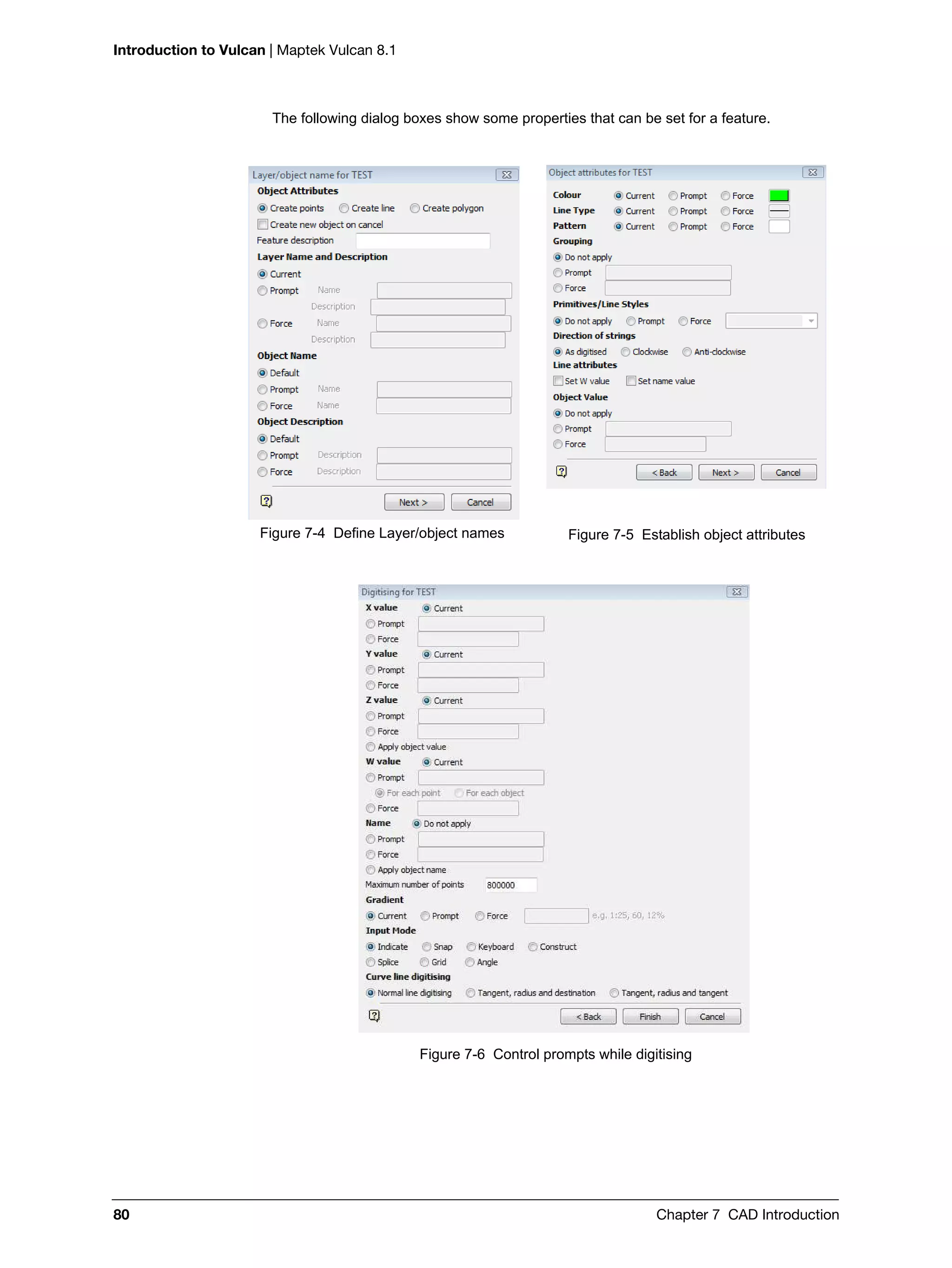 Introduction to Vulcan | Maptek Vulcan 8.1
80 Chapter 7 CAD Introduction
The following dialog boxes show some properties that can be set for a feature.
Figure 7-6 Control prompts while digitising
Figure 7-4 Define Layer/object names Figure 7-5 Establish object attributes
 