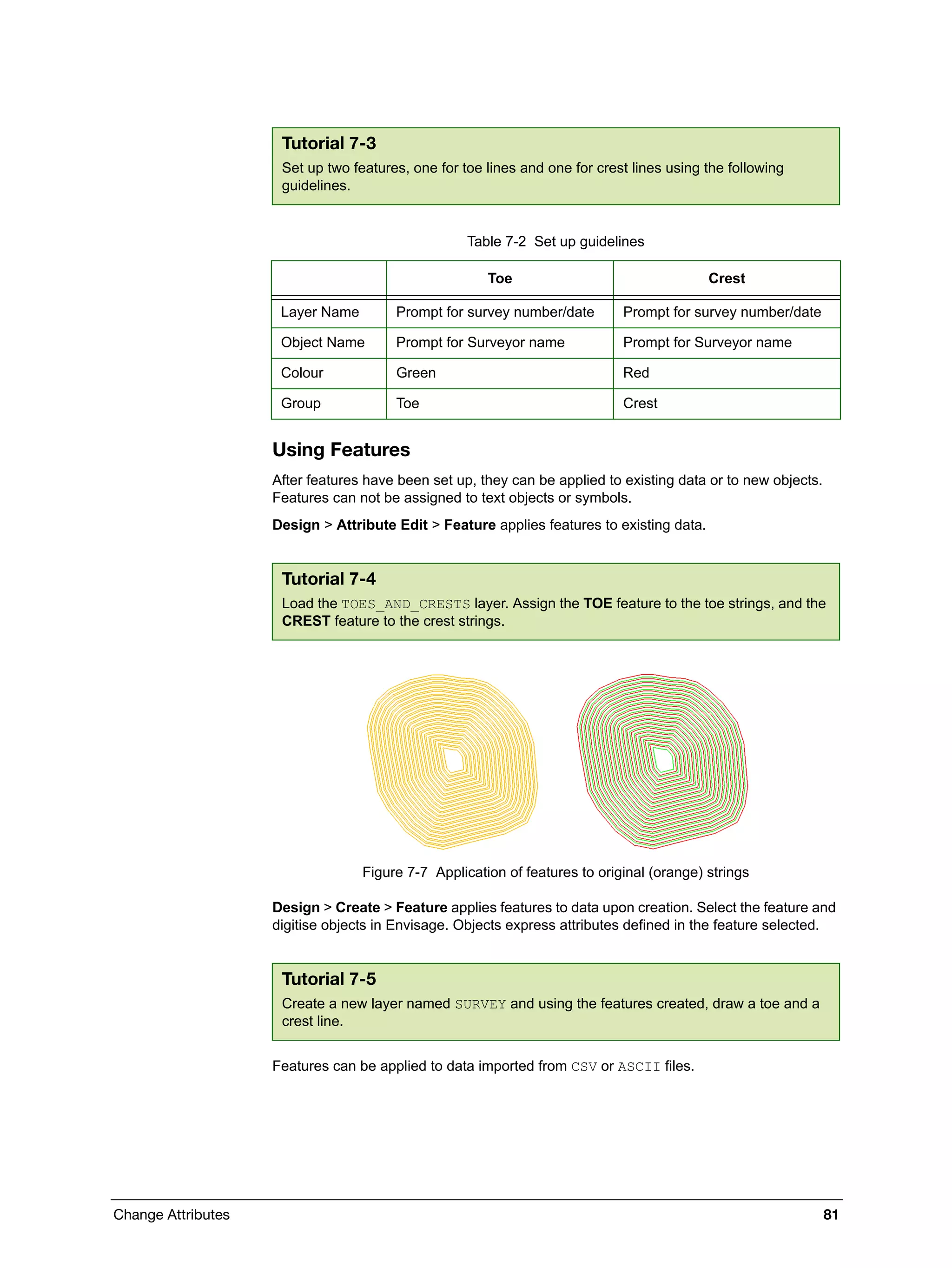 Change Attributes 81
Using Features
After features have been set up, they can be applied to existing data or to new objects.
Features can not be assigned to text objects or symbols.
Design > Attribute Edit > Feature applies features to existing data.
Figure 7-7 Application of features to original (orange) strings
Design > Create > Feature applies features to data upon creation. Select the feature and
digitise objects in Envisage. Objects express attributes defined in the feature selected.
Features can be applied to data imported from CSV or ASCII files.
Tutorial 7-3
Set up two features, one for toe lines and one for crest lines using the following
guidelines.
Table 7-2 Set up guidelines
Toe Crest
Layer Name Prompt for survey number/date Prompt for survey number/date
Object Name Prompt for Surveyor name Prompt for Surveyor name
Colour Green Red
Group Toe Crest
Tutorial 7-4
Load the TOES_AND_CRESTS layer. Assign the TOE feature to the toe strings, and the
CREST feature to the crest strings.
Tutorial 7-5
Create a new layer named SURVEY and using the features created, draw a toe and a
crest line.
 