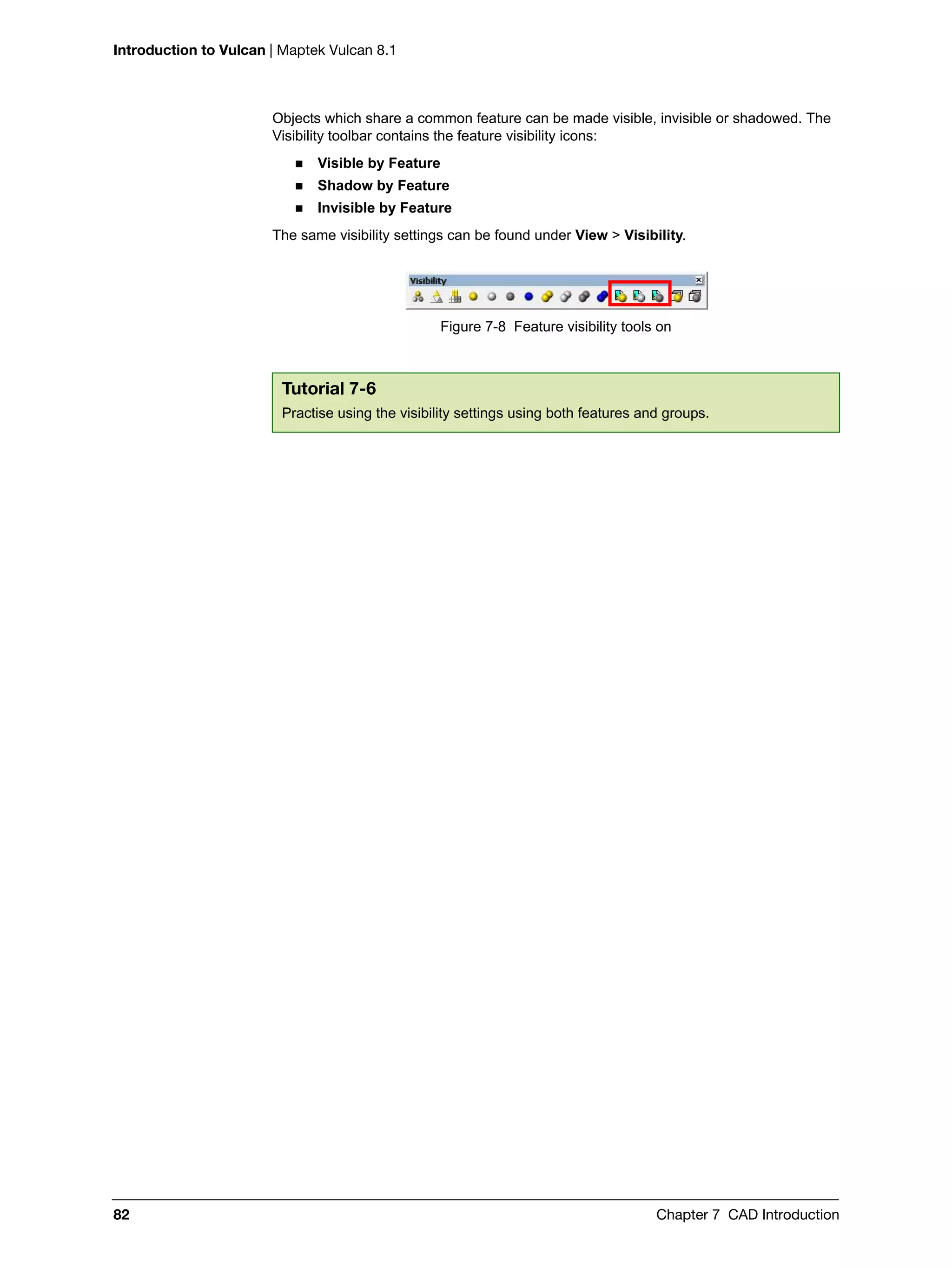 Introduction to Vulcan | Maptek Vulcan 8.1
82 Chapter 7 CAD Introduction
Objects which share a common feature can be made visible, invisible or shadowed. The
Visibility toolbar contains the feature visibility icons:
 Visible by Feature
 Shadow by Feature
 Invisible by Feature
The same visibility settings can be found under View > Visibility.
Figure 7-8 Feature visibility tools on
Tutorial 7-6
Practise using the visibility settings using both features and groups.
 