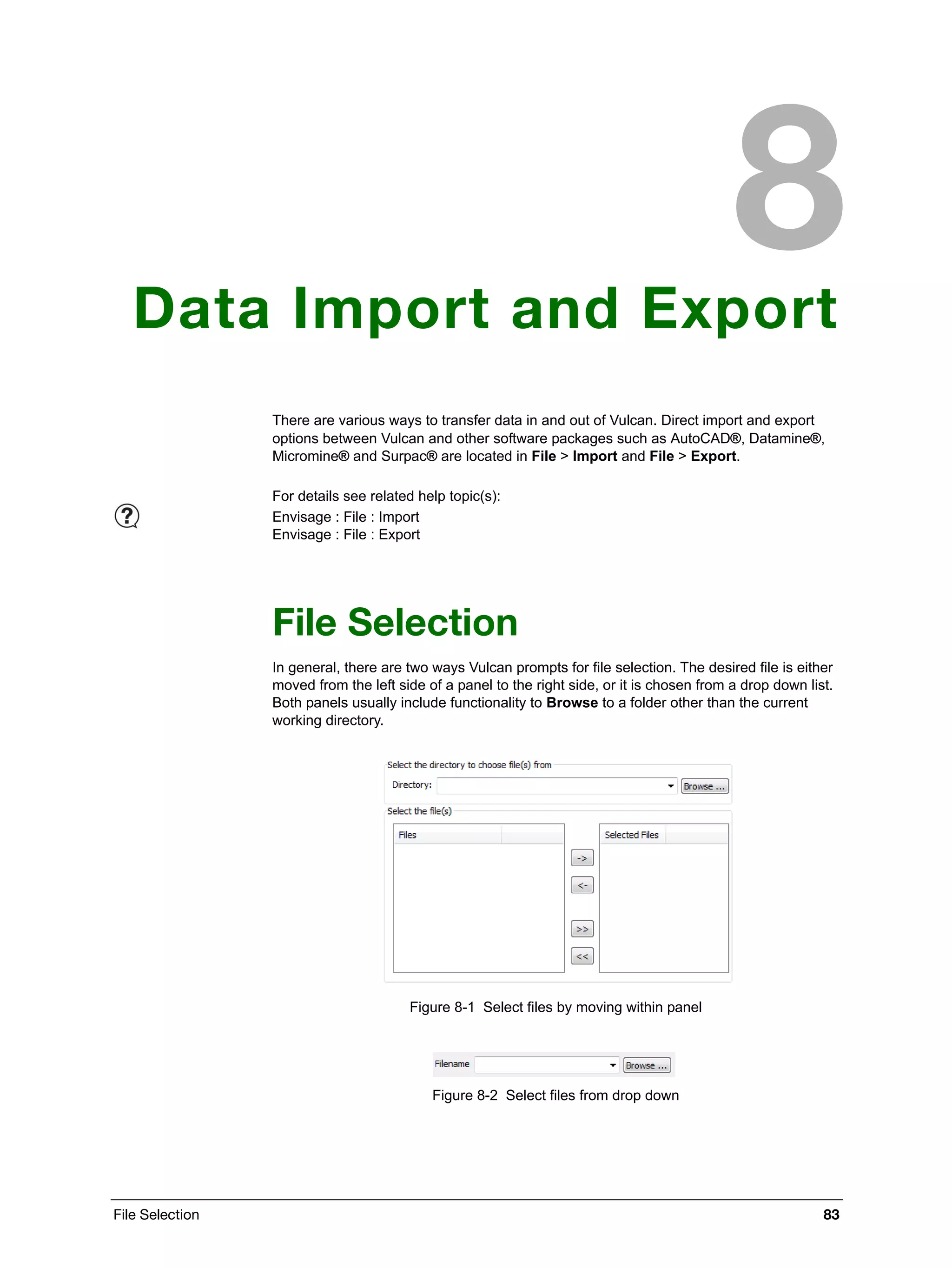 File Selection 83
Data Import and Export
There are various ways to transfer data in and out of Vulcan. Direct import and export
options between Vulcan and other software packages such as AutoCAD®, Datamine®,
Micromine® and Surpac® are located in File > Import and File > Export.
File Selection
In general, there are two ways Vulcan prompts for file selection. The desired file is either
moved from the left side of a panel to the right side, or it is chosen from a drop down list.
Both panels usually include functionality to Browse to a folder other than the current
working directory.
Figure 8-1 Select files by moving within panel
Figure 8-2 Select files from drop down
For details see related help topic(s):
Envisage : File : Import
Envisage : File : Export
 
