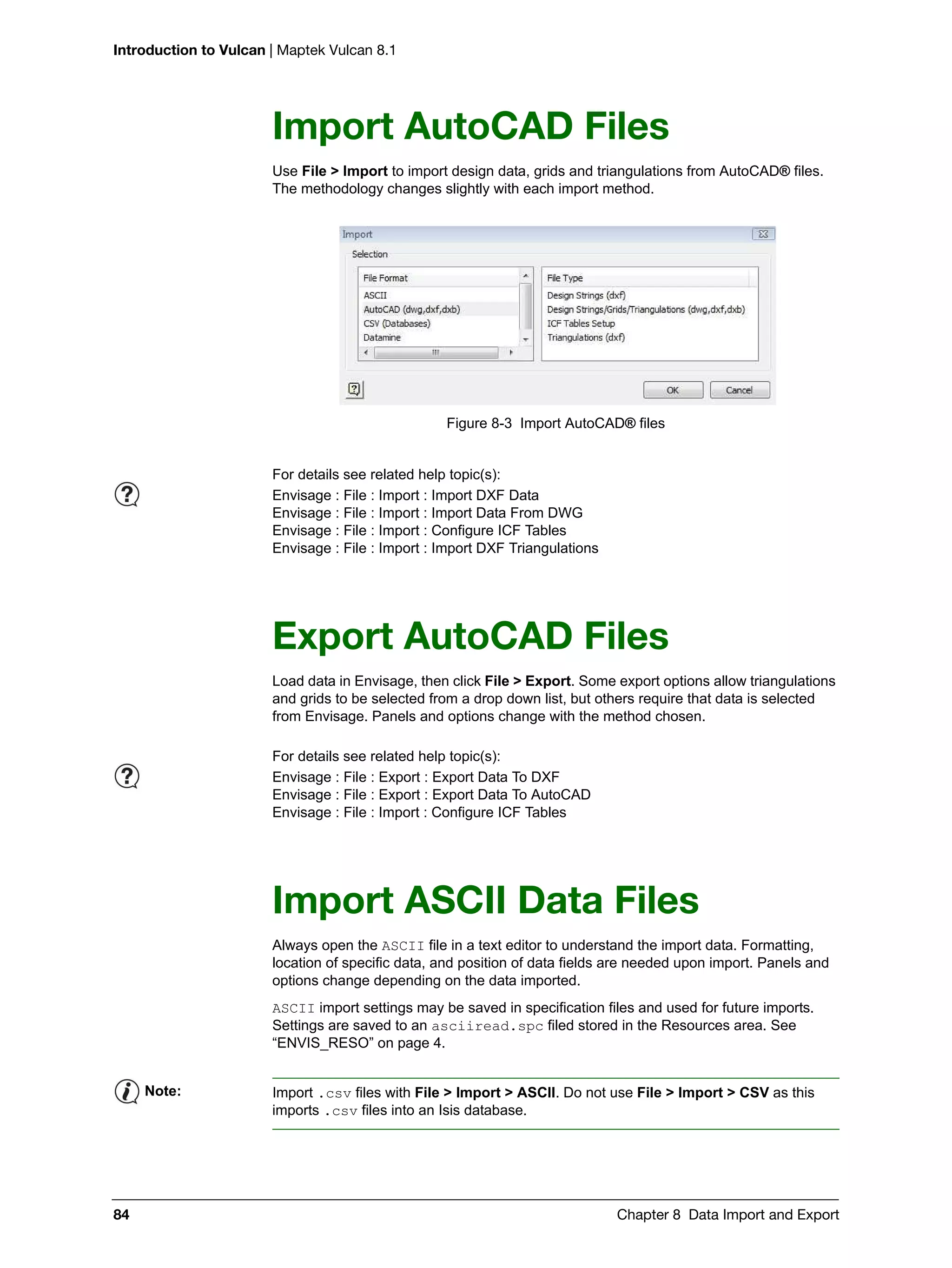 Introduction to Vulcan | Maptek Vulcan 8.1
84 Chapter 8 Data Import and Export
Import AutoCAD Files
Use File > Import to import design data, grids and triangulations from AutoCAD® files.
The methodology changes slightly with each import method.
Figure 8-3 Import AutoCAD® files
Export AutoCAD Files
Load data in Envisage, then click File > Export. Some export options allow triangulations
and grids to be selected from a drop down list, but others require that data is selected
from Envisage. Panels and options change with the method chosen.
Import ASCII Data Files
Always open the ASCII file in a text editor to understand the import data. Formatting,
location of specific data, and position of data fields are needed upon import. Panels and
options change depending on the data imported.
ASCII import settings may be saved in specification files and used for future imports.
Settings are saved to an asciiread.spc filed stored in the Resources area. See
“ENVIS_RESO” on page 4.
For details see related help topic(s):
Envisage : File : Import : Import DXF Data
Envisage : File : Import : Import Data From DWG
Envisage : File : Import : Configure ICF Tables
Envisage : File : Import : Import DXF Triangulations
For details see related help topic(s):
Envisage : File : Export : Export Data To DXF
Envisage : File : Export : Export Data To AutoCAD
Envisage : File : Import : Configure ICF Tables
Note: Import .csv files with File > Import > ASCII. Do not use File > Import > CSV as this
imports .csv files into an Isis database.
 