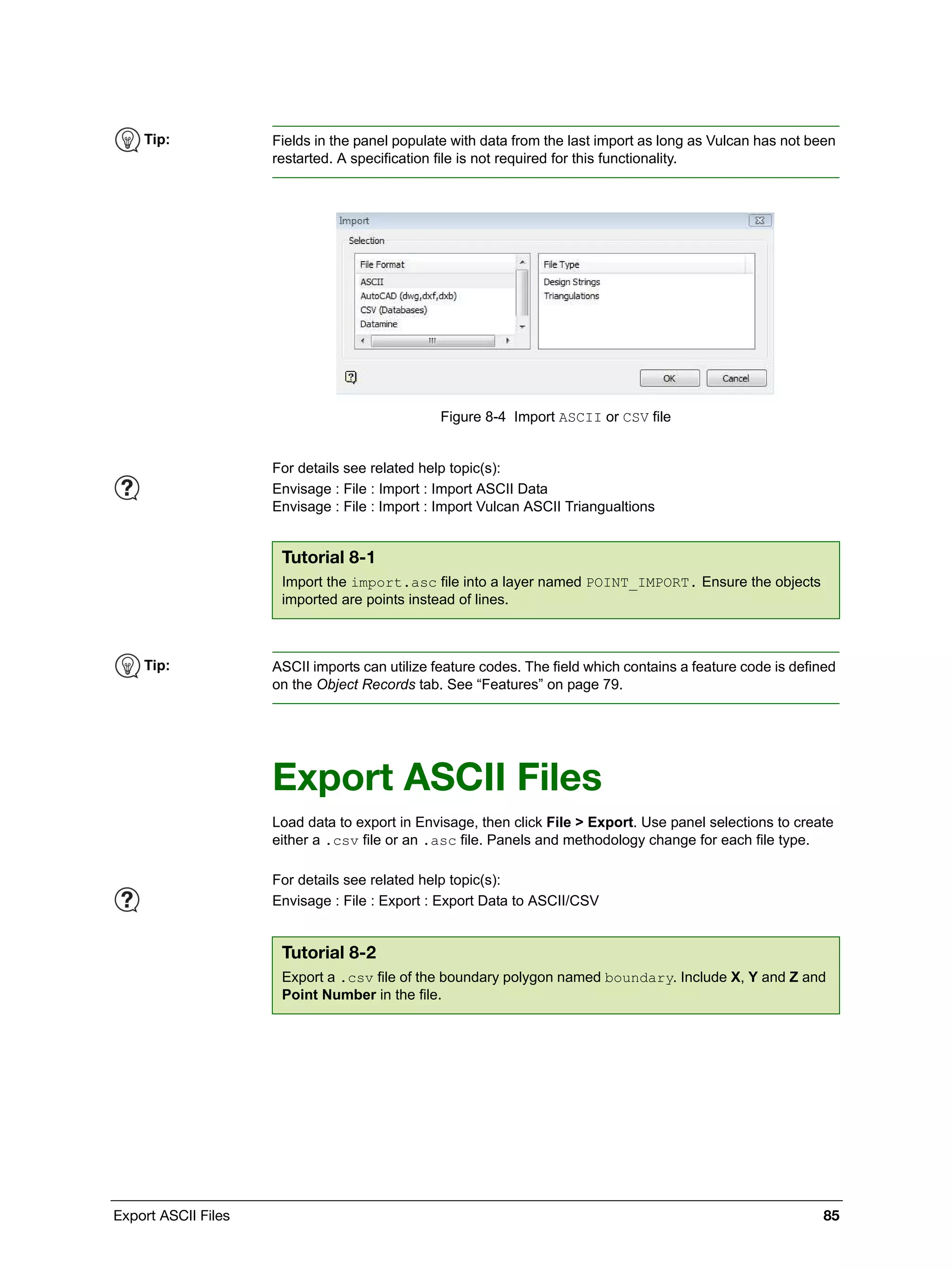 Export ASCII Files 85
Figure 8-4 Import ASCII or CSV file
Export ASCII Files
Load data to export in Envisage, then click File > Export. Use panel selections to create
either a .csv file or an .asc file. Panels and methodology change for each file type.
Tip: Fields in the panel populate with data from the last import as long as Vulcan has not been
restarted. A specification file is not required for this functionality.
For details see related help topic(s):
Envisage : File : Import : Import ASCII Data
Envisage : File : Import : Import Vulcan ASCII Triangualtions
Tutorial 8-1
Import the import.asc file into a layer named POINT_IMPORT. Ensure the objects
imported are points instead of lines.
Tip: ASCII imports can utilize feature codes. The field which contains a feature code is defined
on the Object Records tab. See “Features” on page 79.
For details see related help topic(s):
Envisage : File : Export : Export Data to ASCII/CSV
Tutorial 8-2
Export a .csv file of the boundary polygon named boundary. Include X, Y and Z and
Point Number in the file.
 