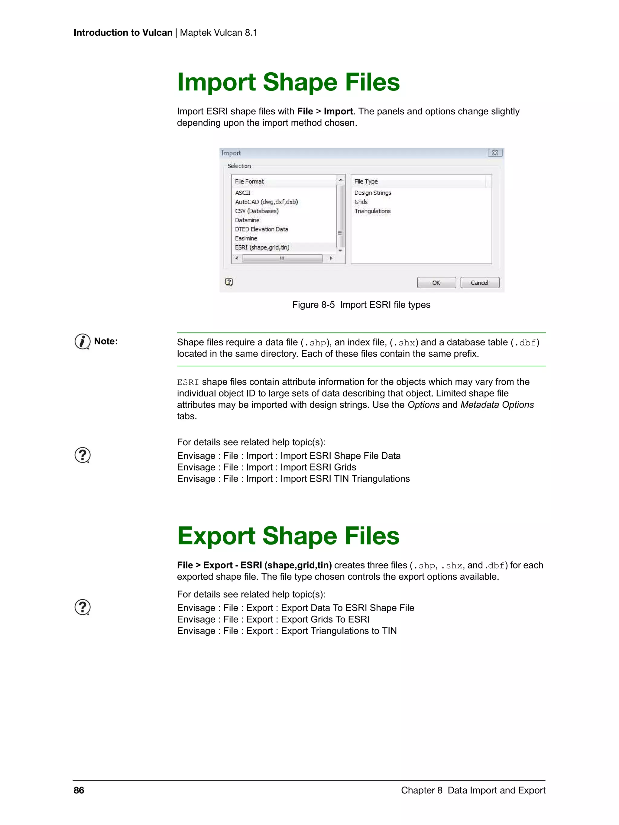Introduction to Vulcan | Maptek Vulcan 8.1
86 Chapter 8 Data Import and Export
Import Shape Files
Import ESRI shape files with File > Import. The panels and options change slightly
depending upon the import method chosen.
Figure 8-5 Import ESRI file types
ESRI shape files contain attribute information for the objects which may vary from the
individual object ID to large sets of data describing that object. Limited shape file
attributes may be imported with design strings. Use the Options and Metadata Options
tabs.
Export Shape Files
File > Export - ESRI (shape,grid,tin) creates three files (.shp, .shx, and .dbf) for each
exported shape file. The file type chosen controls the export options available.
Note: Shape files require a data file (.shp), an index file, (.shx) and a database table (.dbf)
located in the same directory. Each of these files contain the same prefix.
For details see related help topic(s):
Envisage : File : Import : Import ESRI Shape File Data
Envisage : File : Import : Import ESRI Grids
Envisage : File : Import : Import ESRI TIN Triangulations
For details see related help topic(s):
Envisage : File : Export : Export Data To ESRI Shape File
Envisage : File : Export : Export Grids To ESRI
Envisage : File : Export : Export Triangulations to TIN
 