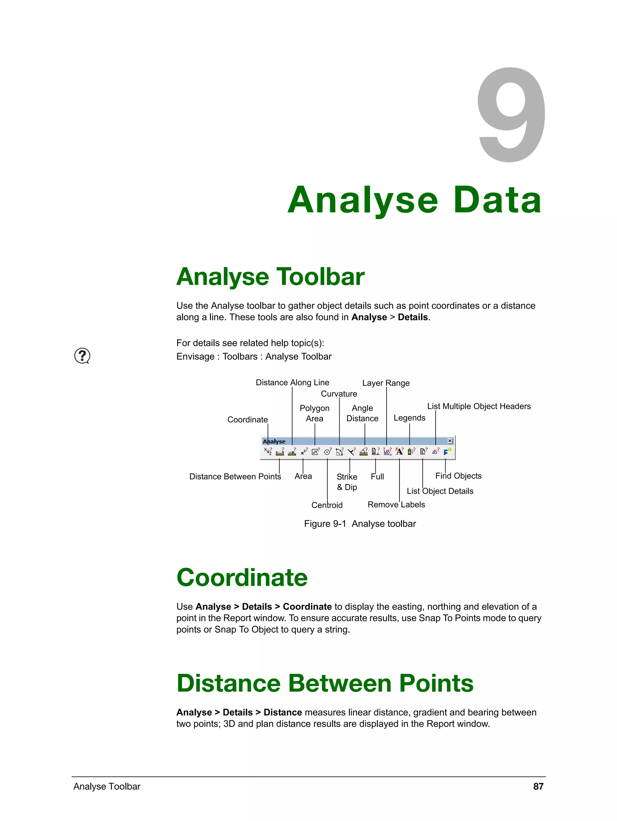 Analyse Toolbar 87
Analyse Data
Analyse Toolbar
Use the Analyse toolbar to gather object details such as point coordinates or a distance
along a line. These tools are also found in Analyse > Details.
Figure 9-1 Analyse toolbar
Coordinate
Use Analyse > Details > Coordinate to display the easting, northing and elevation of a
point in the Report window. To ensure accurate results, use Snap To Points mode to query
points or Snap To Object to query a string.
Distance Between Points
Analyse > Details > Distance measures linear distance, gradient and bearing between
two points; 3D and plan distance results are displayed in the Report window.
For details see related help topic(s):
Envisage : Toolbars : Analyse Toolbar
Coordinate
Distance Along Line
Polygon
Area
Curvature
Angle
Distance
Layer Range
Legends
List Multiple Object Headers
Distance Between Points Area
Centroid
Strike
& Dip
Full
Remove Labels
List Object Details
Find Objects
 
