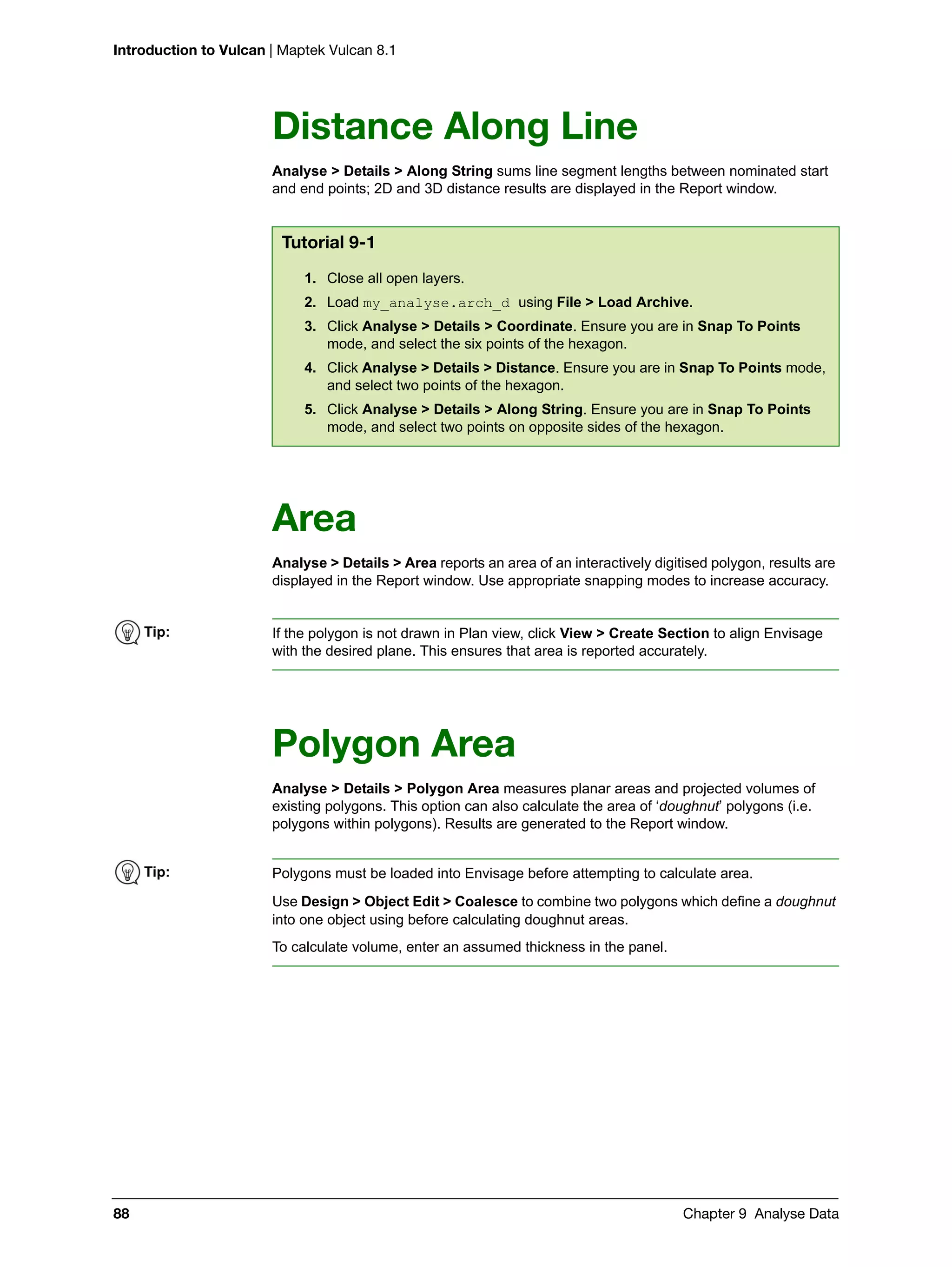 Introduction to Vulcan | Maptek Vulcan 8.1
88 Chapter 9 Analyse Data
Distance Along Line
Analyse > Details > Along String sums line segment lengths between nominated start
and end points; 2D and 3D distance results are displayed in the Report window.
Area
Analyse > Details > Area reports an area of an interactively digitised polygon, results are
displayed in the Report window. Use appropriate snapping modes to increase accuracy.
Polygon Area
Analyse > Details > Polygon Area measures planar areas and projected volumes of
existing polygons. This option can also calculate the area of ‘doughnut’ polygons (i.e.
polygons within polygons). Results are generated to the Report window.
Tutorial 9-1
1. Close all open layers.
2. Load my_analyse.arch_d using File > Load Archive.
3. Click Analyse > Details > Coordinate. Ensure you are in Snap To Points
mode, and select the six points of the hexagon.
4. Click Analyse > Details > Distance. Ensure you are in Snap To Points mode,
and select two points of the hexagon.
5. Click Analyse > Details > Along String. Ensure you are in Snap To Points
mode, and select two points on opposite sides of the hexagon.
Tip: If the polygon is not drawn in Plan view, click View > Create Section to align Envisage
with the desired plane. This ensures that area is reported accurately.
Tip: Polygons must be loaded into Envisage before attempting to calculate area.
Use Design > Object Edit > Coalesce to combine two polygons which define a doughnut
into one object using before calculating doughnut areas.
To calculate volume, enter an assumed thickness in the panel.
 