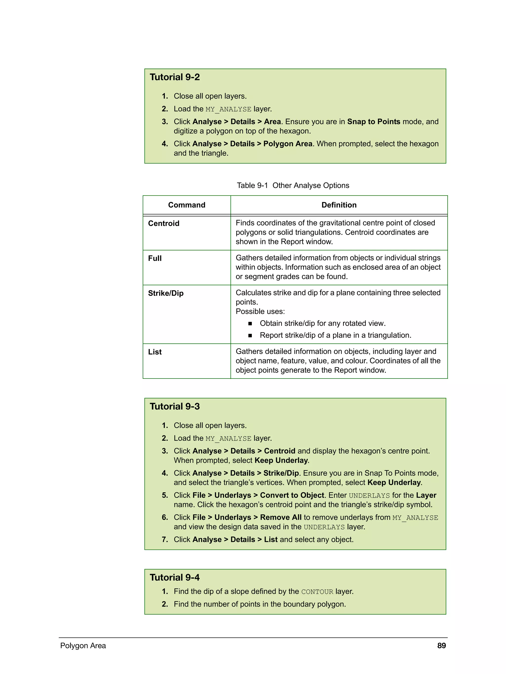 Polygon Area 89
Tutorial 9-2
1. Close all open layers.
2. Load the MY_ANALYSE layer.
3. Click Analyse > Details > Area. Ensure you are in Snap to Points mode, and
digitize a polygon on top of the hexagon.
4. Click Analyse > Details > Polygon Area. When prompted, select the hexagon
and the triangle.
Table 9-1 Other Analyse Options
Command Definition
Centroid Finds coordinates of the gravitational centre point of closed
polygons or solid triangulations. Centroid coordinates are
shown in the Report window.
Full Gathers detailed information from objects or individual strings
within objects. Information such as enclosed area of an object
or segment grades can be found.
Strike/Dip Calculates strike and dip for a plane containing three selected
points.
Possible uses:
 Obtain strike/dip for any rotated view.
 Report strike/dip of a plane in a triangulation.
List Gathers detailed information on objects, including layer and
object name, feature, value, and colour. Coordinates of all the
object points generate to the Report window.
Tutorial 9-3
1. Close all open layers.
2. Load the MY_ANALYSE layer.
3. Click Analyse > Details > Centroid and display the hexagon’s centre point.
When prompted, select Keep Underlay.
4. Click Analyse > Details > Strike/Dip. Ensure you are in Snap To Points mode,
and select the triangle’s vertices. When prompted, select Keep Underlay.
5. Click File > Underlays > Convert to Object. Enter UNDERLAYS for the Layer
name. Click the hexagon’s centroid point and the triangle’s strike/dip symbol.
6. Click File > Underlays > Remove All to remove underlays from MY_ANALYSE
and view the design data saved in the UNDERLAYS layer.
7. Click Analyse > Details > List and select any object.
Tutorial 9-4
1. Find the dip of a slope defined by the CONTOUR layer.
2. Find the number of points in the boundary polygon.
 