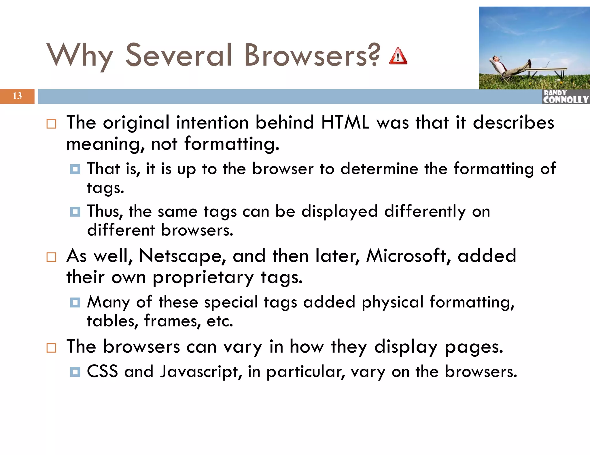 Why Several Browsers?
13


        The i i l intention b hi d HTML was that it describes
         Th original i    i behind            h i d       ib
         meaning, not formatting.
          That is, it is up to the browser to determine the formatting of
           tags.
          Thus, the same tags can be displayed differently on
           different browsers
                       browsers.
        As well, Netscape, and then later, Microsoft, added
         their own proprietary tags.
            Many of these special tags added physical formatting,
             tables, frames, etc.
        The browsers can vary in how they display pages.
            CSS and Javascript, in particular, vary on the browsers.
 