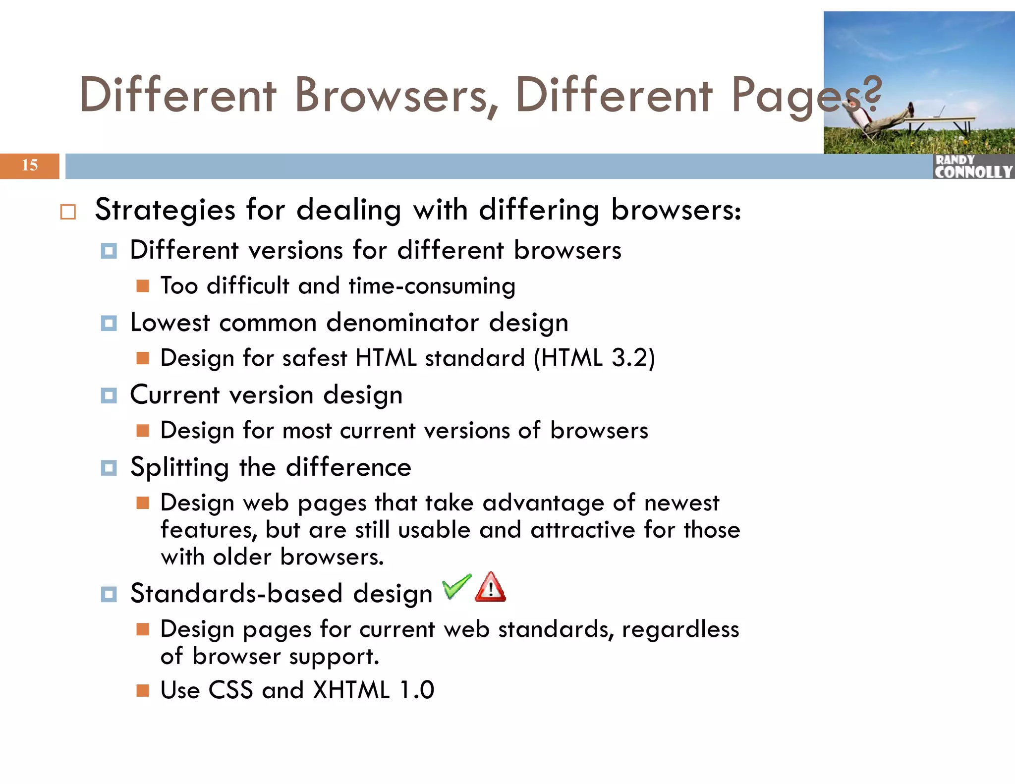 Different Browsers, Different Pages?
15

        Strategies f d li
         St t i for dealing with differing b
                             ith diff i browsers:
            Different versions for different browsers
                Too difficult and time-consuming
                                                g
            Lowest common denominator design
                Design for safest HTML standard (HTML 3.2)
            Current version design
                Design for most current versions of browsers
            Splitting the difference
                Design web pages that take advantage of newest
                 features, but are still usable and attractive for those
                 with older browsers.
            Standards-based design
                Design pages for current web standards, regardless
                 of browser support.
                Use CSS and XHTML 1.0
 