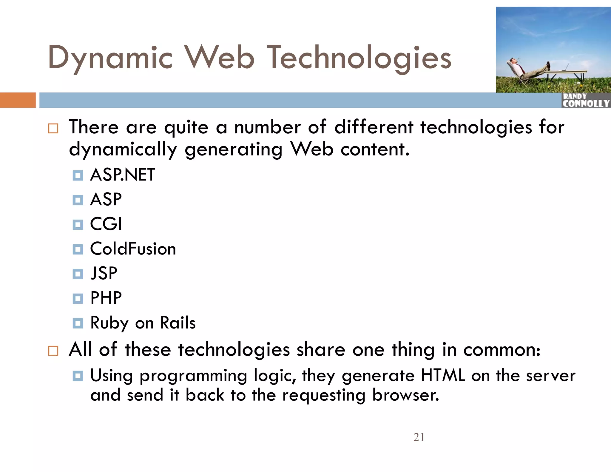 Dynamic Web Technologies
   There are quite a number of different technologies for
    Th          i        b    f diff         h l i f
    dynamically generating Web content.
     ASP.NET
     ASP
     CGI
     ColdFusion
     JSP
     PHP
     Ruby on Rails
   All of these technologies share one thing in common:
       Using programming logic, they generate HTML on the server
        and send it back to the requesting browser.
                                             21
 